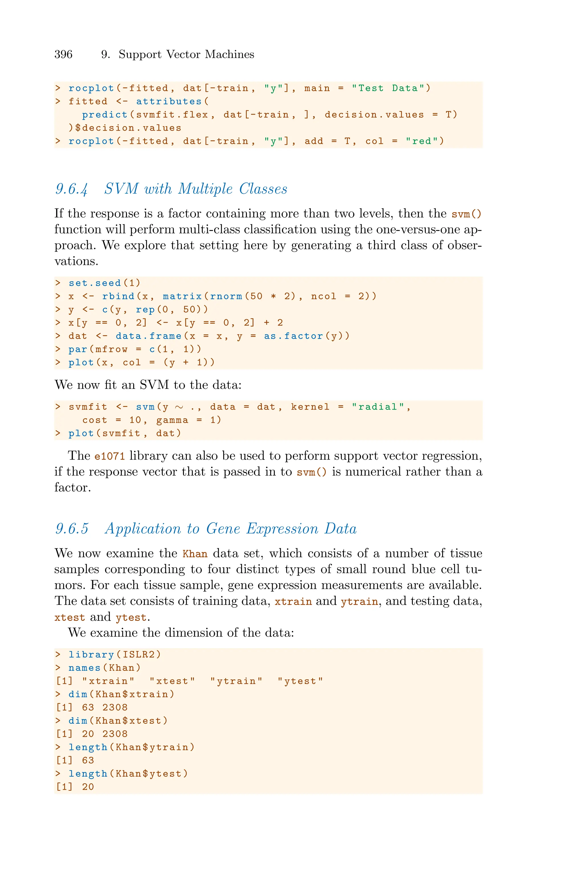396 9. Support Vector Machines
> rocplot(-fitted , dat[-train , "y"], main = "Test Data")
> fitted <- attributes (
predict(svmfit.flex , dat[-train , ], decision.values = T)
)$decision.values
> rocplot(-fitted , dat[-train , "y"], add = T, col = "red")
9.6.4 SVM with Multiple Classes
If the response is a factor containing more than two levels, then the svm()
function will perform multi-class classification using the one-versus-one ap-
proach. We explore that setting here by generating a third class of obser-
vations.
> set.seed (1)
> x <- rbind(x, matrix(rnorm (50 * 2), ncol = 2))
> y <- c(y, rep(0, 50))
> x[y == 0, 2] <- x[y == 0, 2] + 2
> dat <- data.frame(x = x, y = as.factor(y))
> par(mfrow = c(1, 1))
> plot(x, col = (y + 1))
We now fit an SVM to the data:
> svmfit <- svm(y ∼ ., data = dat , kernel = "radial",
cost = 10, gamma = 1)
> plot(svmfit , dat)
The e1071 library can also be used to perform support vector regression,
if the response vector that is passed in to svm() is numerical rather than a
factor.
9.6.5 Application to Gene Expression Data
We now examine the Khan data set, which consists of a number of tissue
samples corresponding to four distinct types of small round blue cell tu-
mors. For each tissue sample, gene expression measurements are available.
The data set consists of training data, xtrain and ytrain, and testing data,
xtest and ytest.
We examine the dimension of the data:
> library(ISLR2)
> names(Khan)
[1] "xtrain" "xtest" "ytrain" "ytest"
> dim(Khan$xtrain)
[1] 63 2308
> dim(Khan$xtest)
[1] 20 2308
> length(Khan$ytrain)
[1] 63
> length(Khan$ytest)
[1] 20
 