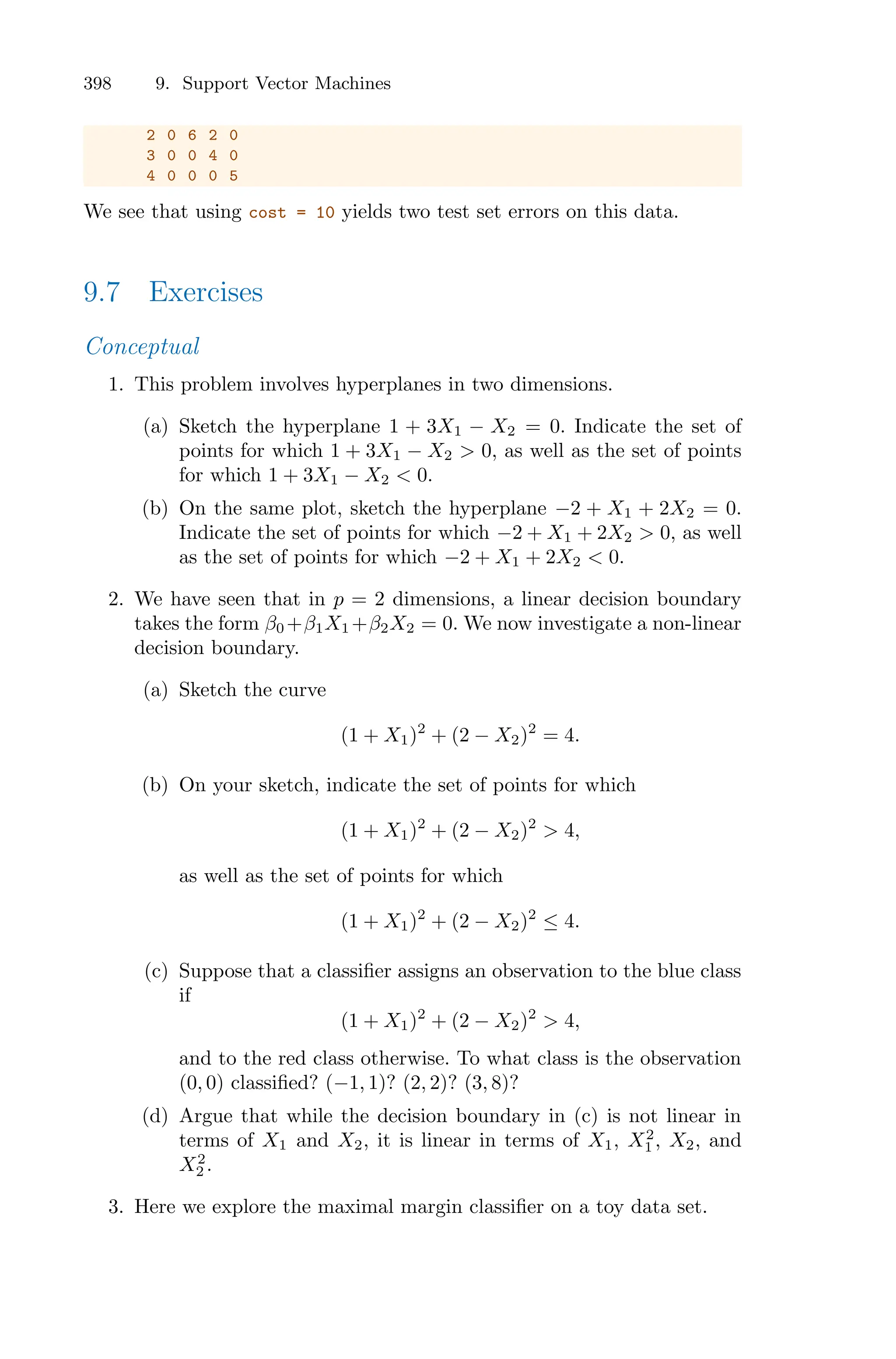 398 9. Support Vector Machines
2 0 6 2 0
3 0 0 4 0
4 0 0 0 5
We see that using cost = 10 yields two test set errors on this data.
9.7 Exercises
Conceptual
1. This problem involves hyperplanes in two dimensions.
(a) Sketch the hyperplane 1 + 3X1 − X2 = 0. Indicate the set of
points for which 1 + 3X1 − X2 > 0, as well as the set of points
for which 1 + 3X1 − X2 < 0.
(b) On the same plot, sketch the hyperplane −2 + X1 + 2X2 = 0.
Indicate the set of points for which −2 + X1 + 2X2 > 0, as well
as the set of points for which −2 + X1 + 2X2 < 0.
2. We have seen that in p = 2 dimensions, a linear decision boundary
takes the form β0 +β1X1 +β2X2 = 0. We now investigate a non-linear
decision boundary.
(a) Sketch the curve
(1 + X1)2
+ (2 − X2)2
= 4.
(b) On your sketch, indicate the set of points for which
(1 + X1)2
+ (2 − X2)2
> 4,
as well as the set of points for which
(1 + X1)2
+ (2 − X2)2
≤ 4.
(c) Suppose that a classifier assigns an observation to the blue class
if
(1 + X1)2
+ (2 − X2)2
> 4,
and to the red class otherwise. To what class is the observation
(0, 0) classified? (−1, 1)? (2, 2)? (3, 8)?
(d) Argue that while the decision boundary in (c) is not linear in
terms of X1 and X2, it is linear in terms of X1, X2
1 , X2, and
X2
2 .
3. Here we explore the maximal margin classifier on a toy data set.
 