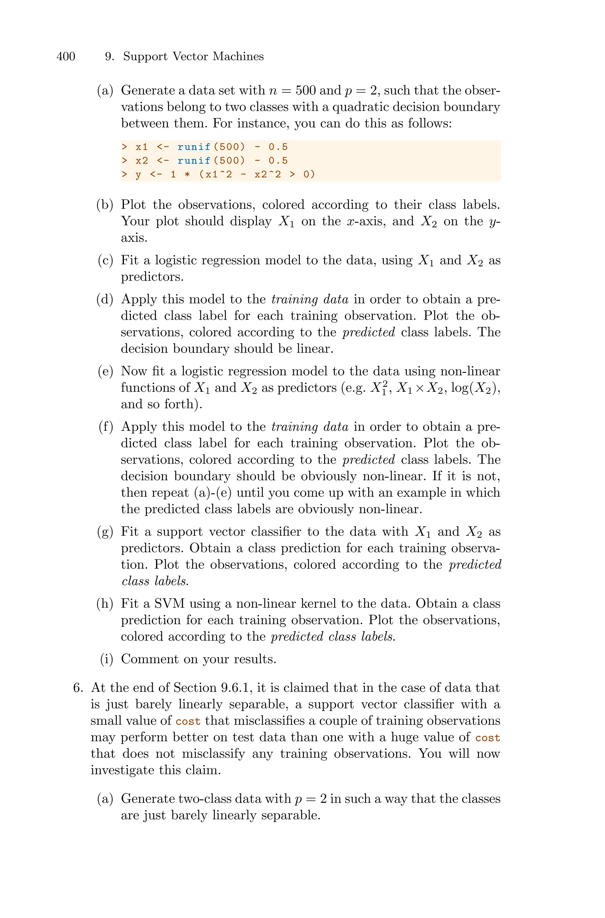 400 9. Support Vector Machines
(a) Generate a data set with n = 500 and p = 2, such that the obser-
vations belong to two classes with a quadratic decision boundary
between them. For instance, you can do this as follows:
> x1 <- runif (500) - 0.5
> x2 <- runif (500) - 0.5
> y <- 1 * (x1^2 - x2^2 > 0)
(b) Plot the observations, colored according to their class labels.
Your plot should display X1 on the x-axis, and X2 on the y-
axis.
(c) Fit a logistic regression model to the data, using X1 and X2 as
predictors.
(d) Apply this model to the training data in order to obtain a pre-
dicted class label for each training observation. Plot the ob-
servations, colored according to the predicted class labels. The
decision boundary should be linear.
(e) Now fit a logistic regression model to the data using non-linear
functions of X1 and X2 as predictors (e.g. X2
1 , X1 ×X2, log(X2),
and so forth).
(f) Apply this model to the training data in order to obtain a pre-
dicted class label for each training observation. Plot the ob-
servations, colored according to the predicted class labels. The
decision boundary should be obviously non-linear. If it is not,
then repeat (a)-(e) until you come up with an example in which
the predicted class labels are obviously non-linear.
(g) Fit a support vector classifier to the data with X1 and X2 as
predictors. Obtain a class prediction for each training observa-
tion. Plot the observations, colored according to the predicted
class labels.
(h) Fit a SVM using a non-linear kernel to the data. Obtain a class
prediction for each training observation. Plot the observations,
colored according to the predicted class labels.
(i) Comment on your results.
6. At the end of Section 9.6.1, it is claimed that in the case of data that
is just barely linearly separable, a support vector classifier with a
small value of cost that misclassifies a couple of training observations
may perform better on test data than one with a huge value of cost
that does not misclassify any training observations. You will now
investigate this claim.
(a) Generate two-class data with p = 2 in such a way that the classes
are just barely linearly separable.
 