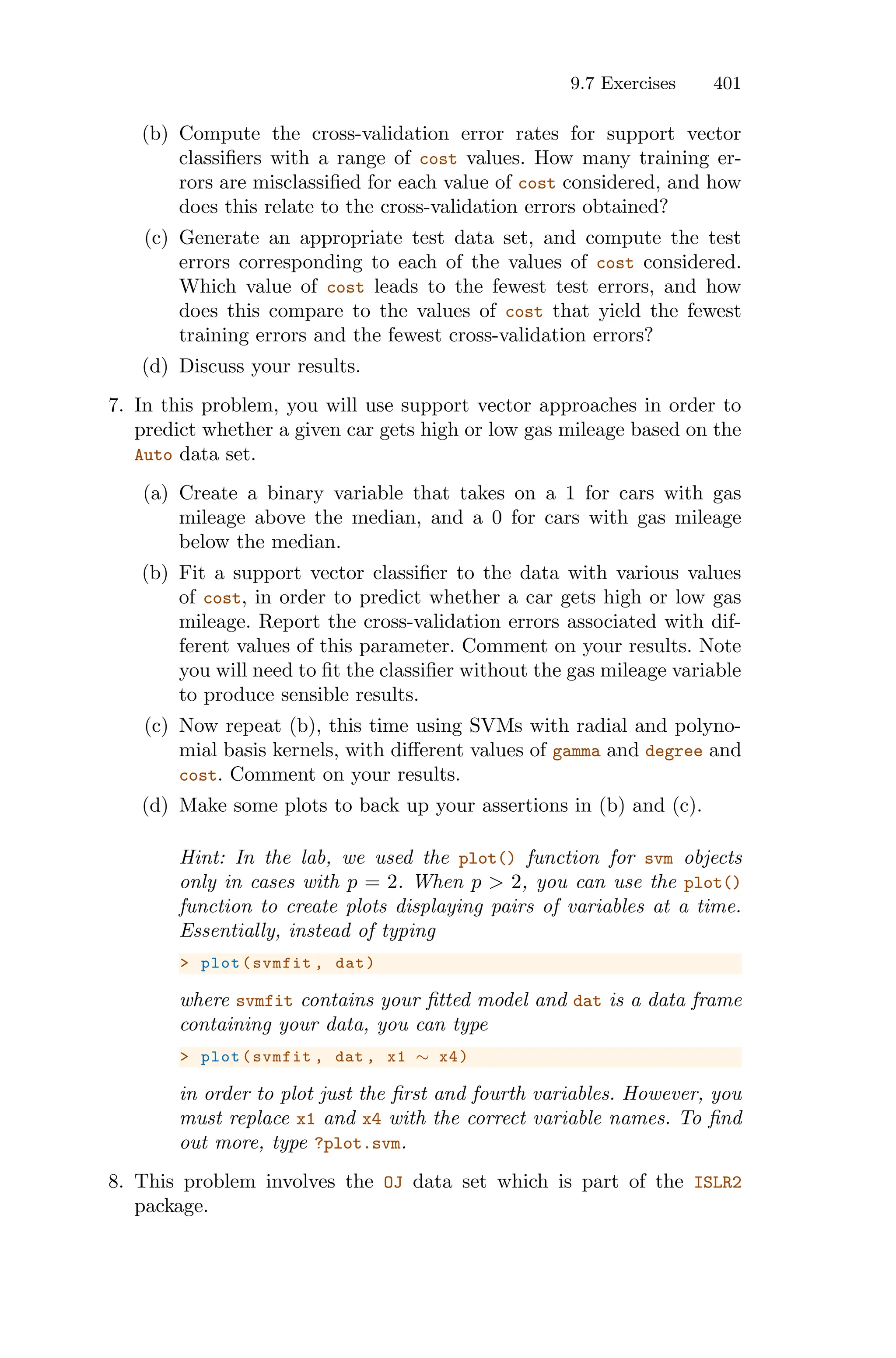 9.7 Exercises 401
(b) Compute the cross-validation error rates for support vector
classifiers with a range of cost values. How many training er-
rors are misclassified for each value of cost considered, and how
does this relate to the cross-validation errors obtained?
(c) Generate an appropriate test data set, and compute the test
errors corresponding to each of the values of cost considered.
Which value of cost leads to the fewest test errors, and how
does this compare to the values of cost that yield the fewest
training errors and the fewest cross-validation errors?
(d) Discuss your results.
7. In this problem, you will use support vector approaches in order to
predict whether a given car gets high or low gas mileage based on the
Auto data set.
(a) Create a binary variable that takes on a 1 for cars with gas
mileage above the median, and a 0 for cars with gas mileage
below the median.
(b) Fit a support vector classifier to the data with various values
of cost, in order to predict whether a car gets high or low gas
mileage. Report the cross-validation errors associated with dif-
ferent values of this parameter. Comment on your results. Note
you will need to fit the classifier without the gas mileage variable
to produce sensible results.
(c) Now repeat (b), this time using SVMs with radial and polyno-
mial basis kernels, with diﬀerent values of gamma and degree and
cost. Comment on your results.
(d) Make some plots to back up your assertions in (b) and (c).
Hint: In the lab, we used the plot() function for svm objects
only in cases with p = 2. When p > 2, you can use the plot()
function to create plots displaying pairs of variables at a time.
Essentially, instead of typing
> plot(svmfit , dat)
where svmfit contains your fitted model and dat is a data frame
containing your data, you can type
> plot(svmfit , dat , x1 ∼ x4)
in order to plot just the first and fourth variables. However, you
must replace x1 and x4 with the correct variable names. To find
out more, type ?plot.svm.
8. This problem involves the OJ data set which is part of the ISLR2
package.
 