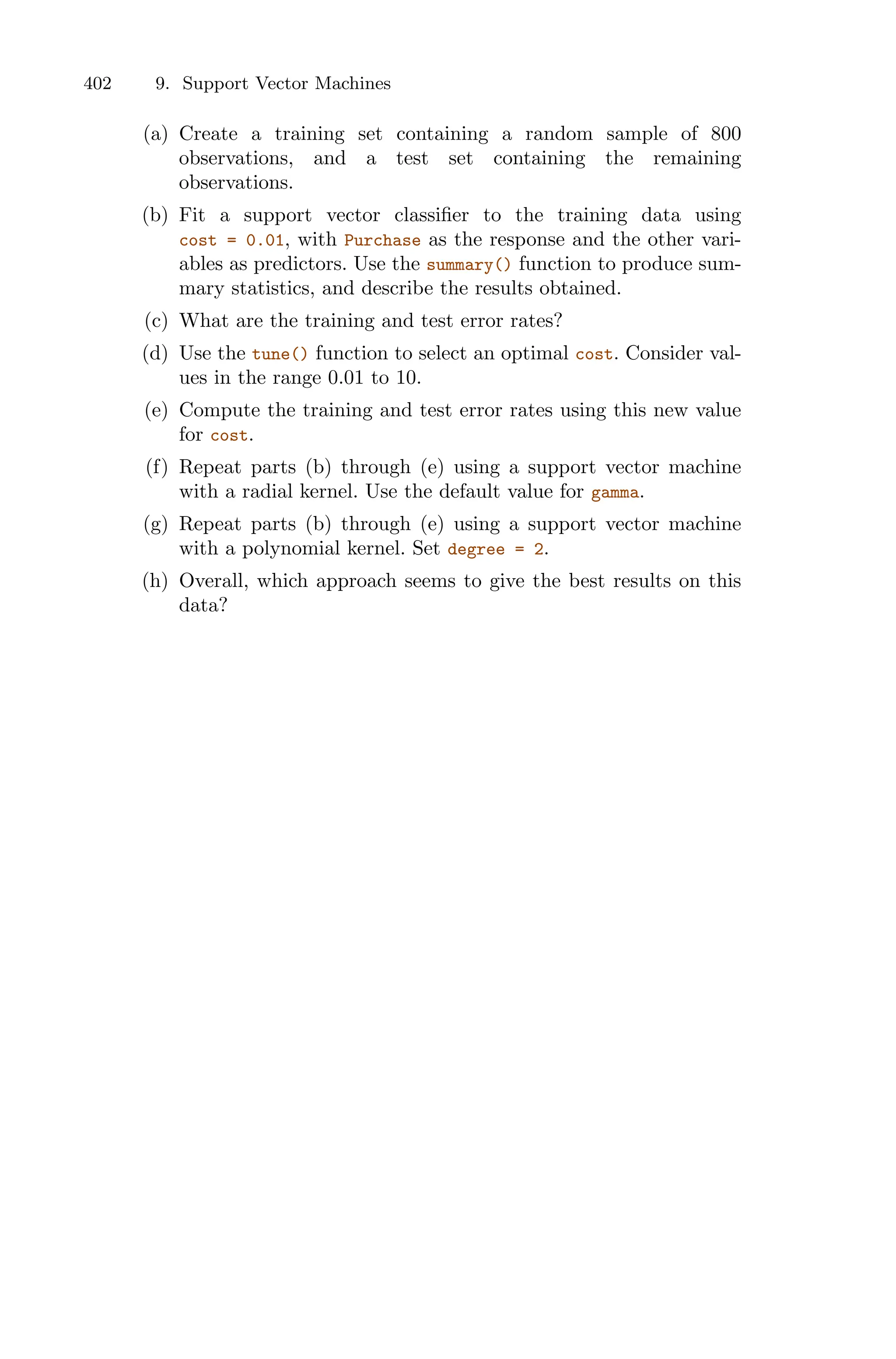 402 9. Support Vector Machines
(a) Create a training set containing a random sample of 800
observations, and a test set containing the remaining
observations.
(b) Fit a support vector classifier to the training data using
cost = 0.01, with Purchase as the response and the other vari-
ables as predictors. Use the summary() function to produce sum-
mary statistics, and describe the results obtained.
(c) What are the training and test error rates?
(d) Use the tune() function to select an optimal cost. Consider val-
ues in the range 0.01 to 10.
(e) Compute the training and test error rates using this new value
for cost.
(f) Repeat parts (b) through (e) using a support vector machine
with a radial kernel. Use the default value for gamma.
(g) Repeat parts (b) through (e) using a support vector machine
with a polynomial kernel. Set degree = 2.
(h) Overall, which approach seems to give the best results on this
data?
 