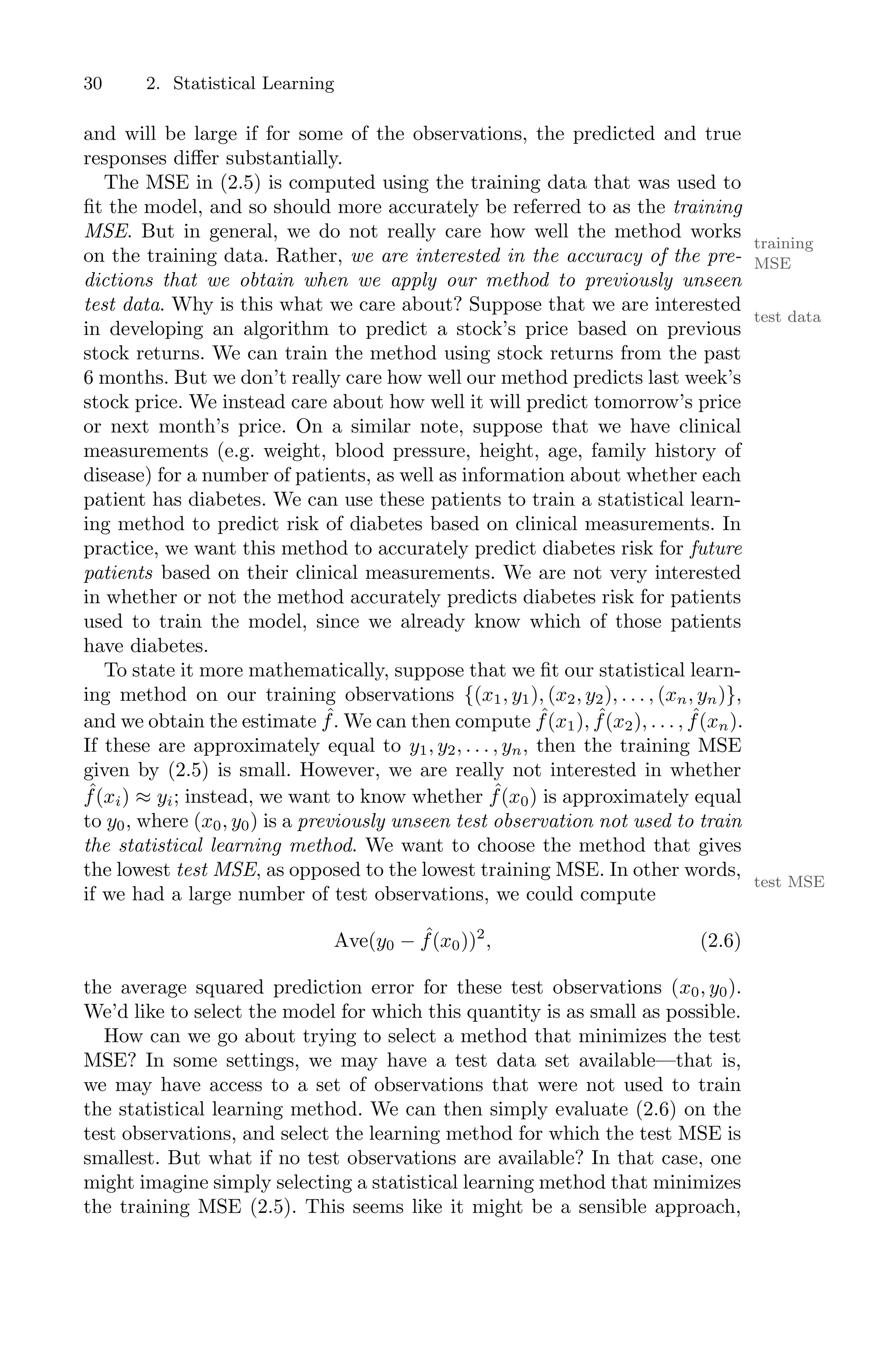 30 2. Statistical Learning
and will be large if for some of the observations, the predicted and true
responses diﬀer substantially.
The MSE in (2.5) is computed using the training data that was used to
fit the model, and so should more accurately be referred to as the training
MSE. But in general, we do not really care how well the method works
training
MSE
on the training data. Rather, we are interested in the accuracy of the pre-
dictions that we obtain when we apply our method to previously unseen
test data. Why is this what we care about? Suppose that we are interested
test data
in developing an algorithm to predict a stock’s price based on previous
stock returns. We can train the method using stock returns from the past
6 months. But we don’t really care how well our method predicts last week’s
stock price. We instead care about how well it will predict tomorrow’s price
or next month’s price. On a similar note, suppose that we have clinical
measurements (e.g. weight, blood pressure, height, age, family history of
disease) for a number of patients, as well as information about whether each
patient has diabetes. We can use these patients to train a statistical learn-
ing method to predict risk of diabetes based on clinical measurements. In
practice, we want this method to accurately predict diabetes risk for future
patients based on their clinical measurements. We are not very interested
in whether or not the method accurately predicts diabetes risk for patients
used to train the model, since we already know which of those patients
have diabetes.
To state it more mathematically, suppose that we fit our statistical learn-
ing method on our training observations {(x1, y1), (x2, y2), . . . , (xn, yn)},
and we obtain the estimate ˆ
f. We can then compute ˆ
f(x1), ˆ
f(x2), . . . , ˆ
f(xn).
If these are approximately equal to y1, y2, . . . , yn, then the training MSE
given by (2.5) is small. However, we are really not interested in whether
ˆ
f(xi) ≈ yi; instead, we want to know whether ˆ
f(x0) is approximately equal
to y0, where (x0, y0) is a previously unseen test observation not used to train
the statistical learning method. We want to choose the method that gives
the lowest test MSE, as opposed to the lowest training MSE. In other words,
test MSE
if we had a large number of test observations, we could compute
Ave(y0 − ˆ
f(x0))2
, (2.6)
the average squared prediction error for these test observations (x0, y0).
We’d like to select the model for which this quantity is as small as possible.
How can we go about trying to select a method that minimizes the test
MSE? In some settings, we may have a test data set available—that is,
we may have access to a set of observations that were not used to train
the statistical learning method. We can then simply evaluate (2.6) on the
test observations, and select the learning method for which the test MSE is
smallest. But what if no test observations are available? In that case, one
might imagine simply selecting a statistical learning method that minimizes
the training MSE (2.5). This seems like it might be a sensible approach,
 