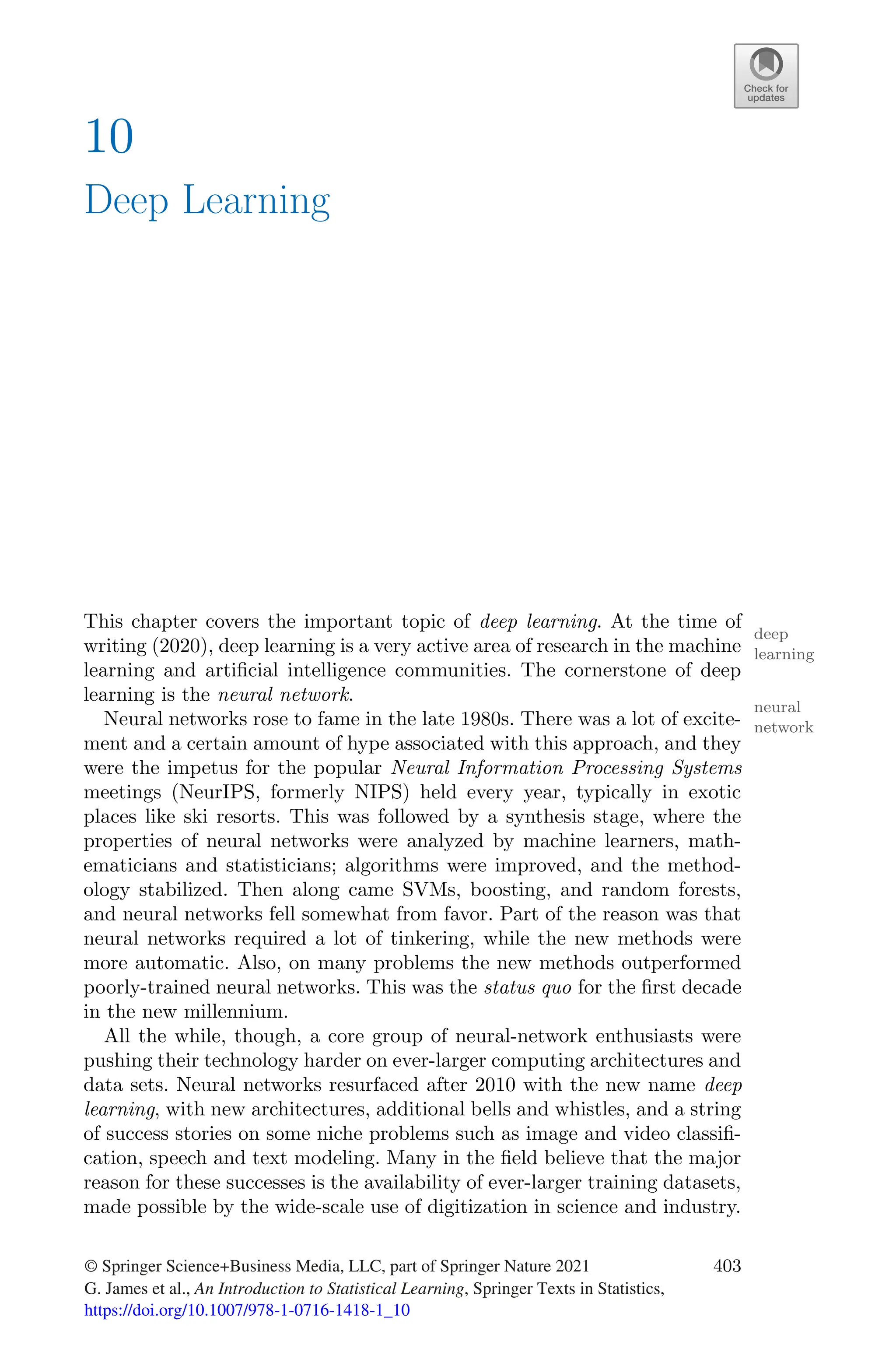 10
Deep Learning
This chapter covers the important topic of deep learning. At the time of
deep
learning
writing (2020), deep learning is a very active area of research in the machine
learning and artificial intelligence communities. The cornerstone of deep
learning is the neural network.
neural
network
Neural networks rose to fame in the late 1980s. There was a lot of excite-
ment and a certain amount of hype associated with this approach, and they
were the impetus for the popular Neural Information Processing Systems
meetings (NeurIPS, formerly NIPS) held every year, typically in exotic
places like ski resorts. This was followed by a synthesis stage, where the
properties of neural networks were analyzed by machine learners, math-
ematicians and statisticians; algorithms were improved, and the method-
ology stabilized. Then along came SVMs, boosting, and random forests,
and neural networks fell somewhat from favor. Part of the reason was that
neural networks required a lot of tinkering, while the new methods were
more automatic. Also, on many problems the new methods outperformed
poorly-trained neural networks. This was the status quo for the first decade
in the new millennium.
All the while, though, a core group of neural-network enthusiasts were
pushing their technology harder on ever-larger computing architectures and
data sets. Neural networks resurfaced after 2010 with the new name deep
learning, with new architectures, additional bells and whistles, and a string
of success stories on some niche problems such as image and video classifi-
cation, speech and text modeling. Many in the field believe that the major
reason for these successes is the availability of ever-larger training datasets,
made possible by the wide-scale use of digitization in science and industry.
© Springer Science+Business Media, LLC, part of Springer Nature 2021
G. James et al., An Introduction to Statistical Learning, Springer Texts in Statistics,
https://doi.org/10.1007/978-1-0716-1418-1_10
403
 