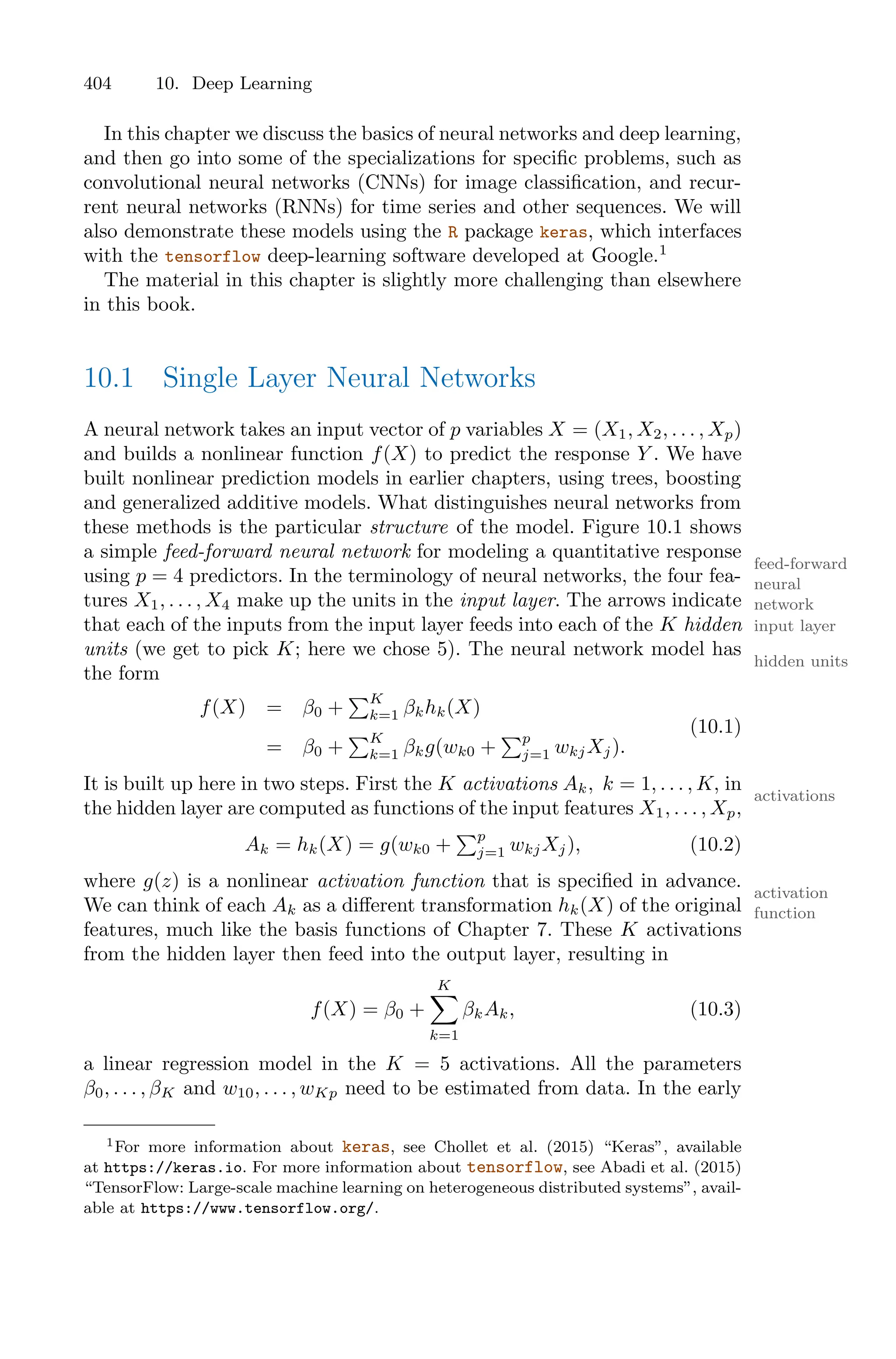 404 10. Deep Learning
In this chapter we discuss the basics of neural networks and deep learning,
and then go into some of the specializations for specific problems, such as
convolutional neural networks (CNNs) for image classification, and recur-
rent neural networks (RNNs) for time series and other sequences. We will
also demonstrate these models using the R package keras, which interfaces
with the tensorflow deep-learning software developed at Google.1
The material in this chapter is slightly more challenging than elsewhere
in this book.
10.1 Single Layer Neural Networks
A neural network takes an input vector of p variables X = (X1, X2, . . . , Xp)
and builds a nonlinear function f(X) to predict the response Y . We have
built nonlinear prediction models in earlier chapters, using trees, boosting
and generalized additive models. What distinguishes neural networks from
these methods is the particular structure of the model. Figure 10.1 shows
a simple feed-forward neural network for modeling a quantitative response
feed-forward
neural
network
using p = 4 predictors. In the terminology of neural networks, the four fea-
tures X1, . . . , X4 make up the units in the input layer. The arrows indicate
input layer
that each of the inputs from the input layer feeds into each of the K hidden
units (we get to pick K; here we chose 5). The neural network model has
hidden units
the form
f(X) = β0 +
)K
k=1 βkhk(X)
= β0 +
)K
k=1 βkg(wk0 +
)p
j=1 wkjXj).
(10.1)
It is built up here in two steps. First the K activations Ak, k = 1, . . . , K, in
activations
the hidden layer are computed as functions of the input features X1, . . . , Xp,
Ak = hk(X) = g(wk0 +
)p
j=1 wkjXj), (10.2)
where g(z) is a nonlinear activation function that is specified in advance.
activation
function
We can think of each Ak as a diﬀerent transformation hk(X) of the original
features, much like the basis functions of Chapter 7. These K activations
from the hidden layer then feed into the output layer, resulting in
f(X) = β0 +
K
0
k=1
βkAk, (10.3)
a linear regression model in the K = 5 activations. All the parameters
β0, . . . , βK and w10, . . . , wKp need to be estimated from data. In the early
1For more information about keras, see Chollet et al. (2015) “Keras”, available
at https://keras.io. For more information about tensorflow, see Abadi et al. (2015)
“TensorFlow: Large-scale machine learning on heterogeneous distributed systems”, avail-
able at https://www.tensorflow.org/.
 