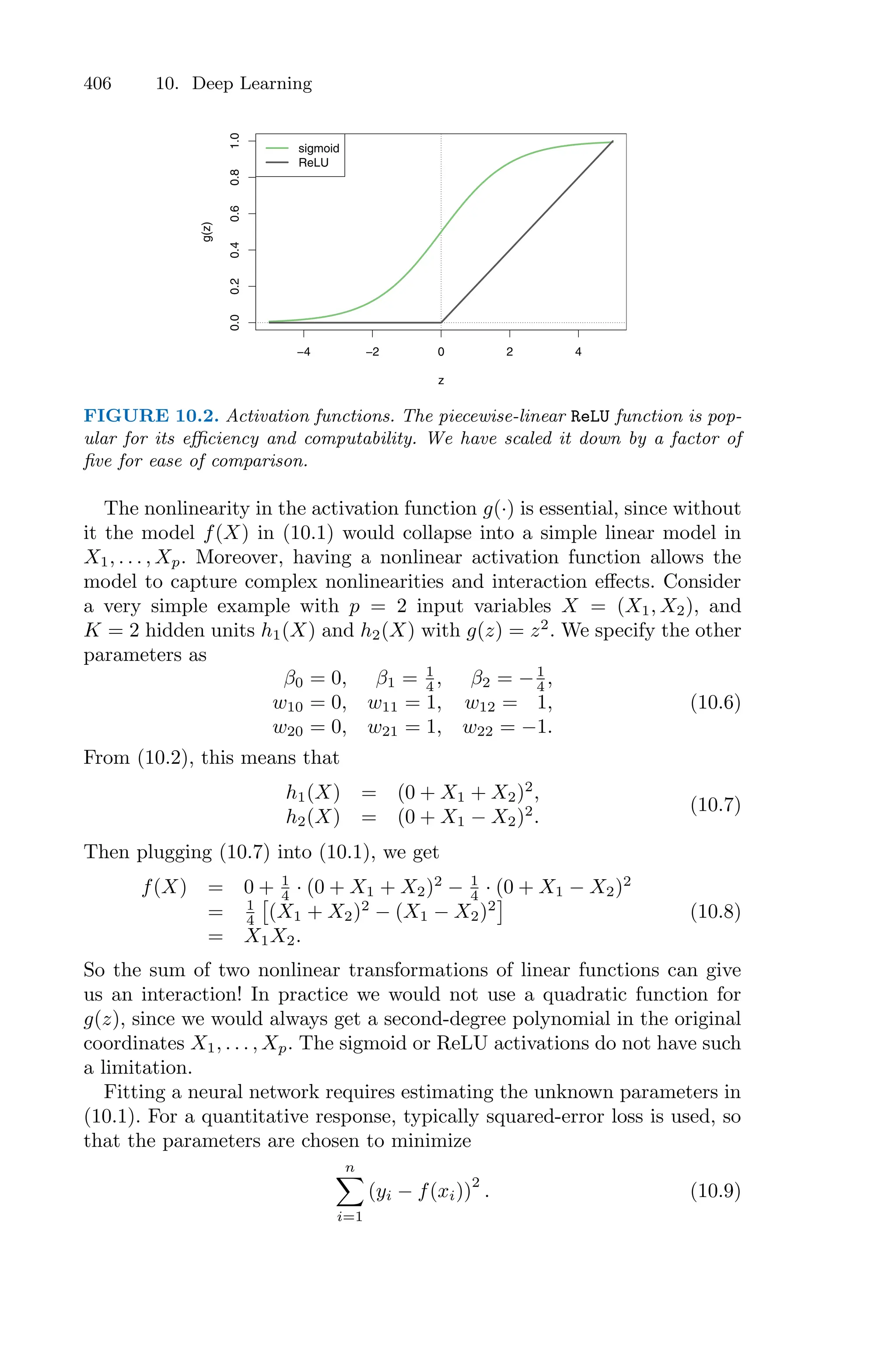406 10. Deep Learning
−4 −2 0 2 4
0.0
0.2
0.4
0.6
0.8
1.0
z
g(z)
sigmoid
ReLU
FIGURE 10.2. Activation functions. The piecewise-linear ReLU function is pop-
ular for its eﬃciency and computability. We have scaled it down by a factor of
five for ease of comparison.
The nonlinearity in the activation function g(·) is essential, since without
it the model f(X) in (10.1) would collapse into a simple linear model in
X1, . . . , Xp. Moreover, having a nonlinear activation function allows the
model to capture complex nonlinearities and interaction eﬀects. Consider
a very simple example with p = 2 input variables X = (X1, X2), and
K = 2 hidden units h1(X) and h2(X) with g(z) = z2
. We specify the other
parameters as
β0 = 0, β1 = 1
4 , β2 = −1
4 ,
w10 = 0, w11 = 1, w12 = 1,
w20 = 0, w21 = 1, w22 = −1.
(10.6)
From (10.2), this means that
h1(X) = (0 + X1 + X2)2
,
h2(X) = (0 + X1 − X2)2
.
(10.7)
Then plugging (10.7) into (10.1), we get
f(X) = 0 + 1
4 · (0 + X1 + X2)2
− 1
4 · (0 + X1 − X2)2
= 1
4
N
(X1 + X2)2
− (X1 − X2)2
O
= X1X2.
(10.8)
So the sum of two nonlinear transformations of linear functions can give
us an interaction! In practice we would not use a quadratic function for
g(z), since we would always get a second-degree polynomial in the original
coordinates X1, . . . , Xp. The sigmoid or ReLU activations do not have such
a limitation.
Fitting a neural network requires estimating the unknown parameters in
(10.1). For a quantitative response, typically squared-error loss is used, so
that the parameters are chosen to minimize
n
0
i=1
(yi − f(xi))
2
. (10.9)
 
