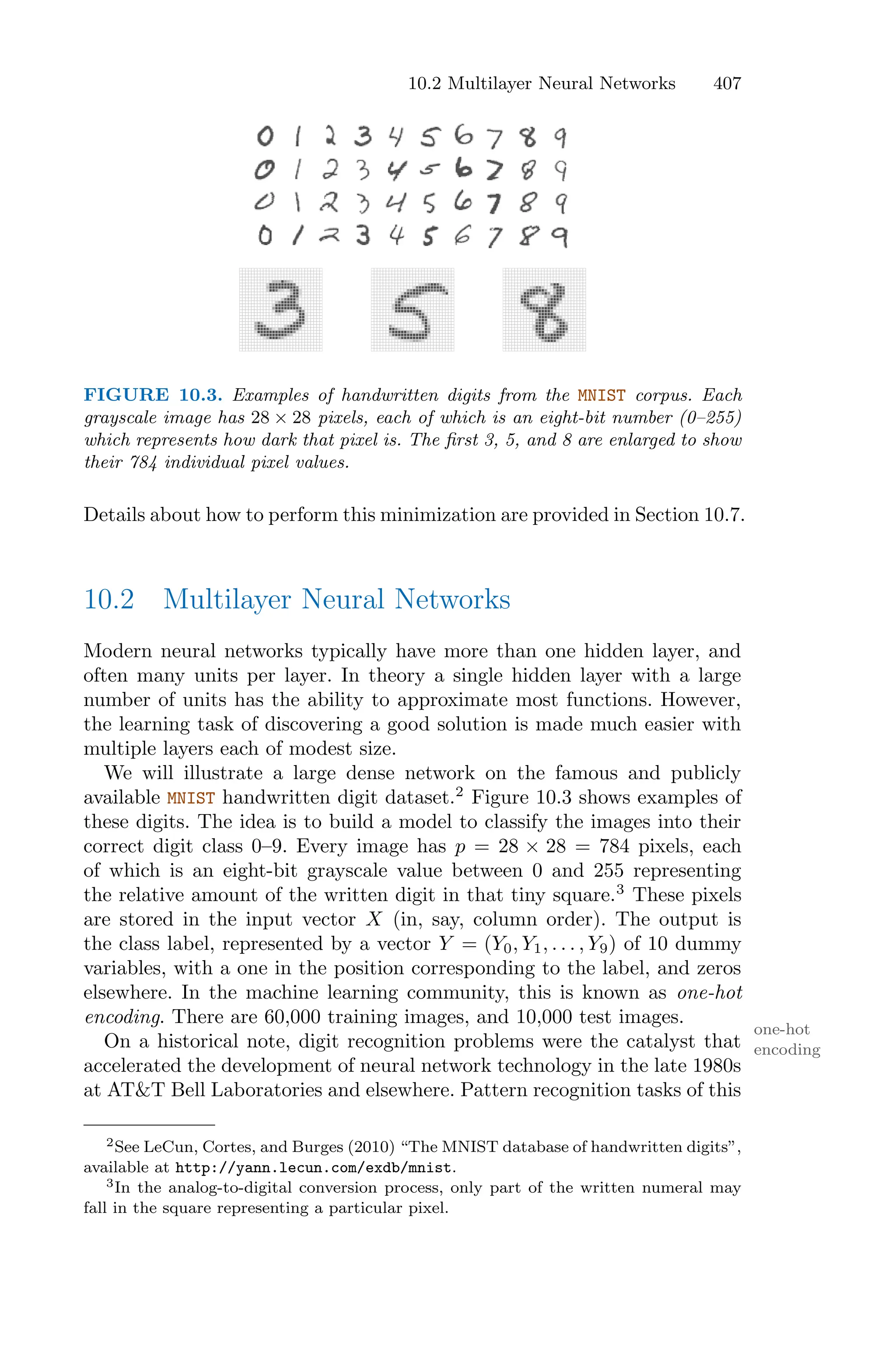 10.2 Multilayer Neural Networks 407
FIGURE 10.3. Examples of handwritten digits from the MNIST corpus. Each
grayscale image has 28 × 28 pixels, each of which is an eight-bit number (0–255)
which represents how dark that pixel is. The first 3, 5, and 8 are enlarged to show
their 784 individual pixel values.
Details about how to perform this minimization are provided in Section 10.7.
10.2 Multilayer Neural Networks
Modern neural networks typically have more than one hidden layer, and
often many units per layer. In theory a single hidden layer with a large
number of units has the ability to approximate most functions. However,
the learning task of discovering a good solution is made much easier with
multiple layers each of modest size.
We will illustrate a large dense network on the famous and publicly
available MNIST handwritten digit dataset.2
Figure 10.3 shows examples of
these digits. The idea is to build a model to classify the images into their
correct digit class 0–9. Every image has p = 28 × 28 = 784 pixels, each
of which is an eight-bit grayscale value between 0 and 255 representing
the relative amount of the written digit in that tiny square.3
These pixels
are stored in the input vector X (in, say, column order). The output is
the class label, represented by a vector Y = (Y0, Y1, . . . , Y9) of 10 dummy
variables, with a one in the position corresponding to the label, and zeros
elsewhere. In the machine learning community, this is known as one-hot
encoding. There are 60,000 training images, and 10,000 test images.
one-hot
encoding
On a historical note, digit recognition problems were the catalyst that
accelerated the development of neural network technology in the late 1980s
at AT&T Bell Laboratories and elsewhere. Pattern recognition tasks of this
2See LeCun, Cortes, and Burges (2010) “The MNIST database of handwritten digits”,
available at http://yann.lecun.com/exdb/mnist.
3In the analog-to-digital conversion process, only part of the written numeral may
fall in the square representing a particular pixel.
 