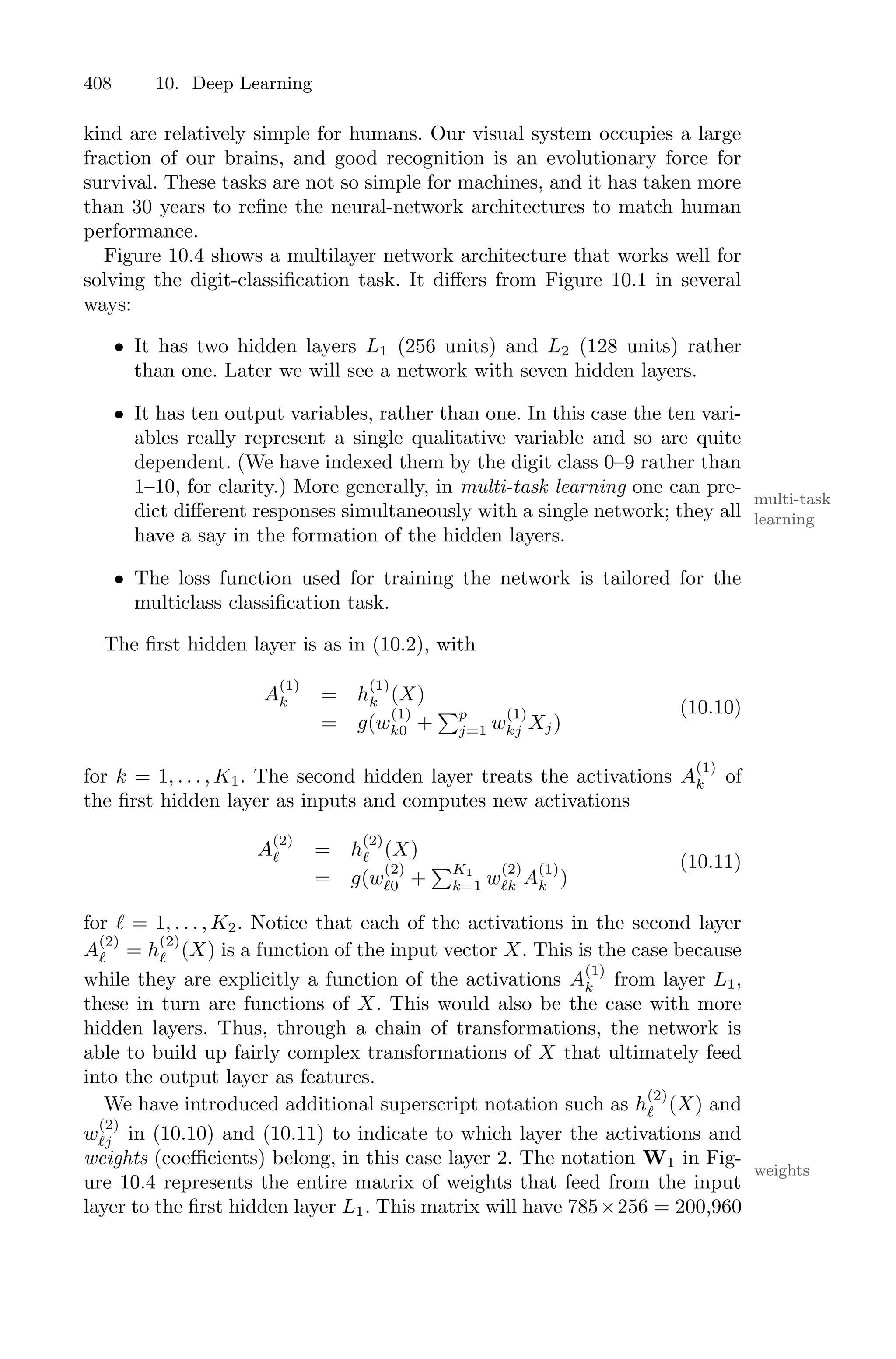 408 10. Deep Learning
kind are relatively simple for humans. Our visual system occupies a large
fraction of our brains, and good recognition is an evolutionary force for
survival. These tasks are not so simple for machines, and it has taken more
than 30 years to refine the neural-network architectures to match human
performance.
Figure 10.4 shows a multilayer network architecture that works well for
solving the digit-classification task. It diﬀers from Figure 10.1 in several
ways:
• It has two hidden layers L1 (256 units) and L2 (128 units) rather
than one. Later we will see a network with seven hidden layers.
• It has ten output variables, rather than one. In this case the ten vari-
ables really represent a single qualitative variable and so are quite
dependent. (We have indexed them by the digit class 0–9 rather than
1–10, for clarity.) More generally, in multi-task learning one can pre-
multi-task
learning
dict diﬀerent responses simultaneously with a single network; they all
have a say in the formation of the hidden layers.
• The loss function used for training the network is tailored for the
multiclass classification task.
The first hidden layer is as in (10.2), with
A
(1)
k = h
(1)
k (X)
= g(w
(1)
k0 +
)p
j=1 w
(1)
kj Xj)
(10.10)
for k = 1, . . . , K1. The second hidden layer treats the activations A
(1)
k of
the first hidden layer as inputs and computes new activations
A
(2)
ℓ = h
(2)
ℓ (X)
= g(w
(2)
ℓ0 +
)K1
k=1 w
(2)
ℓk A
(1)
k )
(10.11)
for ℓ = 1, . . . , K2. Notice that each of the activations in the second layer
A
(2)
ℓ = h
(2)
ℓ (X) is a function of the input vector X. This is the case because
while they are explicitly a function of the activations A
(1)
k from layer L1,
these in turn are functions of X. This would also be the case with more
hidden layers. Thus, through a chain of transformations, the network is
able to build up fairly complex transformations of X that ultimately feed
into the output layer as features.
We have introduced additional superscript notation such as h
(2)
ℓ (X) and
w
(2)
ℓj in (10.10) and (10.11) to indicate to which layer the activations and
weights (coeﬃcients) belong, in this case layer 2. The notation W1 in Fig-
weights
ure 10.4 represents the entire matrix of weights that feed from the input
layer to the first hidden layer L1. This matrix will have 785×256 = 200,960
 