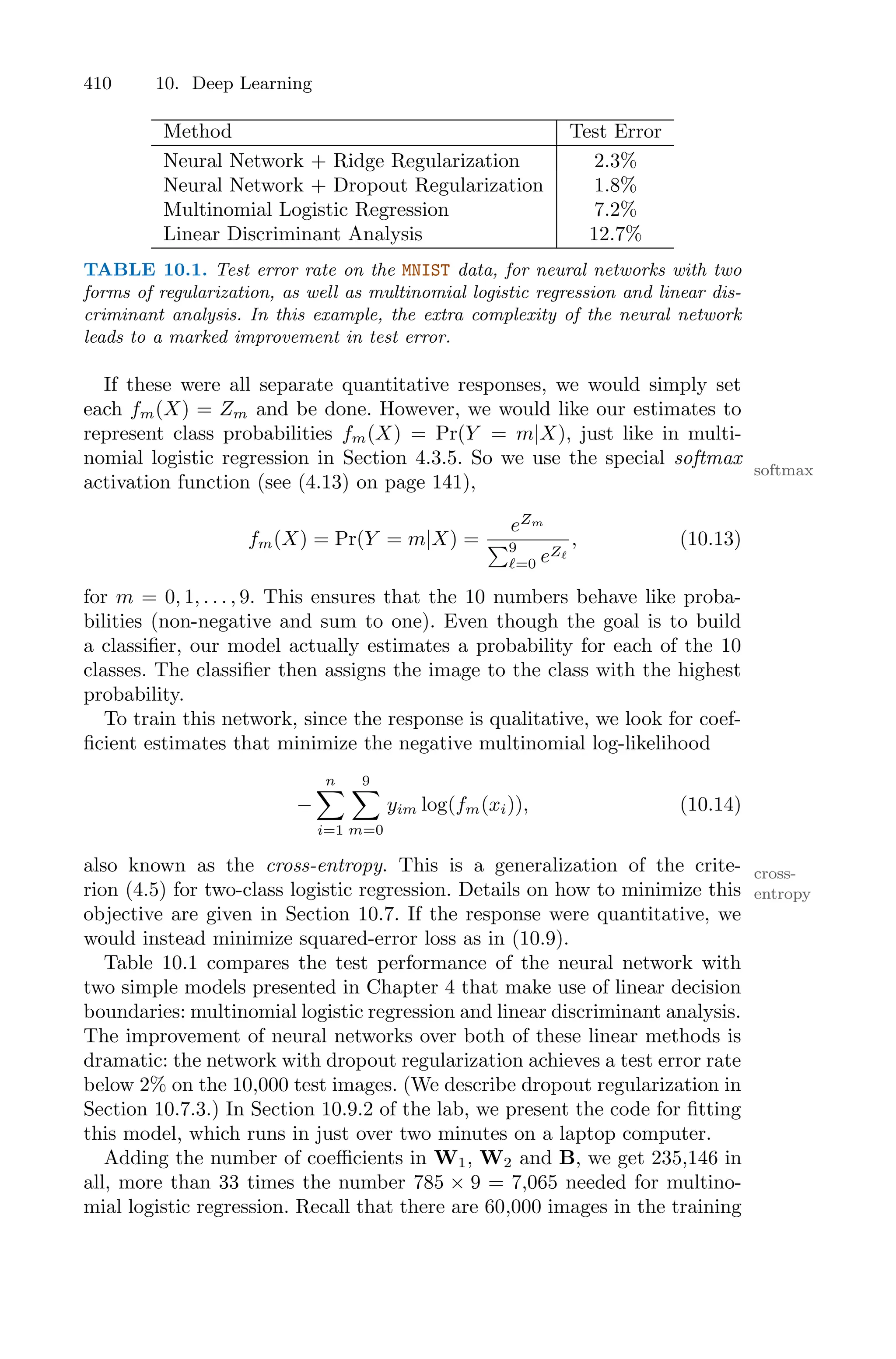 410 10. Deep Learning
Method Test Error
Neural Network + Ridge Regularization 2.3%
Neural Network + Dropout Regularization 1.8%
Multinomial Logistic Regression 7.2%
Linear Discriminant Analysis 12.7%
TABLE 10.1. Test error rate on the MNIST data, for neural networks with two
forms of regularization, as well as multinomial logistic regression and linear dis-
criminant analysis. In this example, the extra complexity of the neural network
leads to a marked improvement in test error.
If these were all separate quantitative responses, we would simply set
each fm(X) = Zm and be done. However, we would like our estimates to
represent class probabilities fm(X) = Pr(Y = m|X), just like in multi-
nomial logistic regression in Section 4.3.5. So we use the special softmax
softmax
activation function (see (4.13) on page 141),
fm(X) = Pr(Y = m|X) =
eZm
)9
ℓ=0 eZℓ
, (10.13)
for m = 0, 1, . . . , 9. This ensures that the 10 numbers behave like proba-
bilities (non-negative and sum to one). Even though the goal is to build
a classifier, our model actually estimates a probability for each of the 10
classes. The classifier then assigns the image to the class with the highest
probability.
To train this network, since the response is qualitative, we look for coef-
ficient estimates that minimize the negative multinomial log-likelihood
−
n
0
i=1
9
0
m=0
yim log(fm(xi)), (10.14)
also known as the cross-entropy. This is a generalization of the crite- cross-
entropy
rion (4.5) for two-class logistic regression. Details on how to minimize this
objective are given in Section 10.7. If the response were quantitative, we
would instead minimize squared-error loss as in (10.9).
Table 10.1 compares the test performance of the neural network with
two simple models presented in Chapter 4 that make use of linear decision
boundaries: multinomial logistic regression and linear discriminant analysis.
The improvement of neural networks over both of these linear methods is
dramatic: the network with dropout regularization achieves a test error rate
below 2% on the 10,000 test images. (We describe dropout regularization in
Section 10.7.3.) In Section 10.9.2 of the lab, we present the code for fitting
this model, which runs in just over two minutes on a laptop computer.
Adding the number of coeﬃcients in W1, W2 and B, we get 235,146 in
all, more than 33 times the number 785 × 9 = 7,065 needed for multino-
mial logistic regression. Recall that there are 60,000 images in the training
 