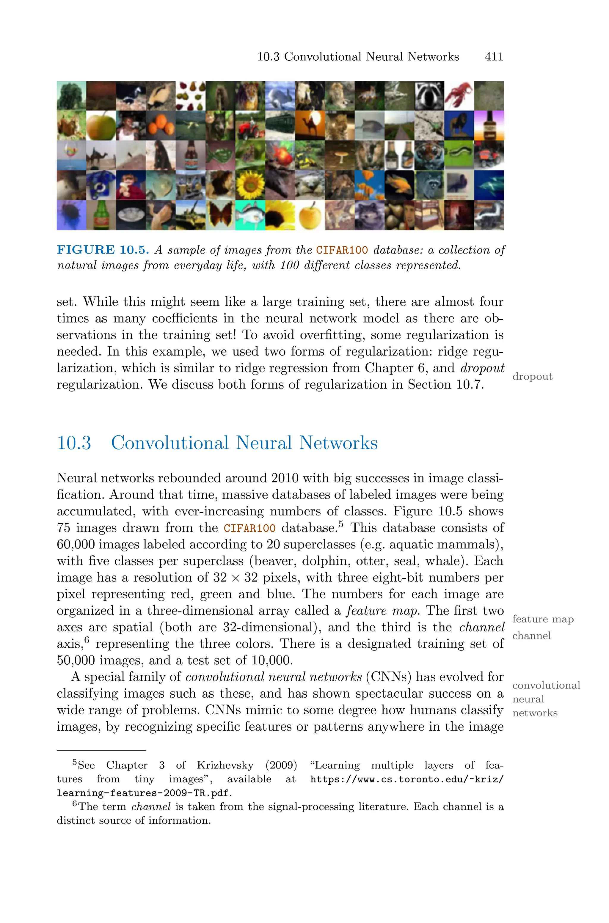 10.3 Convolutional Neural Networks 411
FIGURE 10.5. A sample of images from the CIFAR100 database: a collection of
natural images from everyday life, with 100 diﬀerent classes represented.
set. While this might seem like a large training set, there are almost four
times as many coeﬃcients in the neural network model as there are ob-
servations in the training set! To avoid overfitting, some regularization is
needed. In this example, we used two forms of regularization: ridge regu-
larization, which is similar to ridge regression from Chapter 6, and dropout
dropout
regularization. We discuss both forms of regularization in Section 10.7.
10.3 Convolutional Neural Networks
Neural networks rebounded around 2010 with big successes in image classi-
fication. Around that time, massive databases of labeled images were being
accumulated, with ever-increasing numbers of classes. Figure 10.5 shows
75 images drawn from the CIFAR100 database.5
This database consists of
60,000 images labeled according to 20 superclasses (e.g. aquatic mammals),
with five classes per superclass (beaver, dolphin, otter, seal, whale). Each
image has a resolution of 32 × 32 pixels, with three eight-bit numbers per
pixel representing red, green and blue. The numbers for each image are
organized in a three-dimensional array called a feature map. The first two
feature map
axes are spatial (both are 32-dimensional), and the third is the channel
channel
axis,6
representing the three colors. There is a designated training set of
50,000 images, and a test set of 10,000.
A special family of convolutional neural networks (CNNs) has evolved for
convolutional
neural
networks
classifying images such as these, and has shown spectacular success on a
wide range of problems. CNNs mimic to some degree how humans classify
images, by recognizing specific features or patterns anywhere in the image
5See Chapter 3 of Krizhevsky (2009) “Learning multiple layers of fea-
tures from tiny images”, available at https://www.cs.toronto.edu/~kriz/
learning-features-2009-TR.pdf.
6The term channel is taken from the signal-processing literature. Each channel is a
distinct source of information.
 