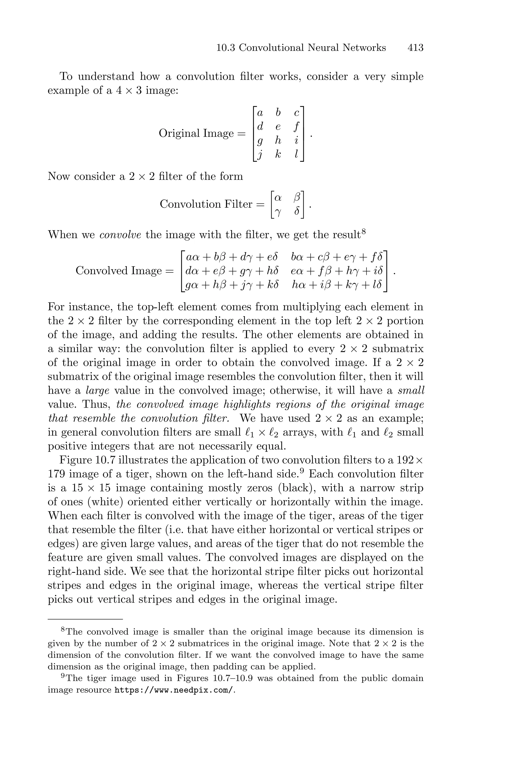 10.3 Convolutional Neural Networks 413
To understand how a convolution filter works, consider a very simple
example of a 4 × 3 image:
Original Image =
⎡
⎢
⎢
⎣
a b c
d e f
g h i
j k l
⎤
⎥
⎥
⎦ .
Now consider a 2 × 2 filter of the form
Convolution Filter =
3
α β
γ δ
4
.
When we convolve the image with the filter, we get the result8
Convolved Image =
⎡
⎣
aα + bβ + dγ + eδ bα + cβ + eγ + fδ
dα + eβ + gγ + hδ eα + fβ + hγ + iδ
gα + hβ + jγ + kδ hα + iβ + kγ + lδ
⎤
⎦ .
For instance, the top-left element comes from multiplying each element in
the 2 × 2 filter by the corresponding element in the top left 2 × 2 portion
of the image, and adding the results. The other elements are obtained in
a similar way: the convolution filter is applied to every 2 × 2 submatrix
of the original image in order to obtain the convolved image. If a 2 × 2
submatrix of the original image resembles the convolution filter, then it will
have a large value in the convolved image; otherwise, it will have a small
value. Thus, the convolved image highlights regions of the original image
that resemble the convolution filter. We have used 2 × 2 as an example;
in general convolution filters are small ℓ1 × ℓ2 arrays, with ℓ1 and ℓ2 small
positive integers that are not necessarily equal.
Figure 10.7 illustrates the application of two convolution filters to a 192×
179 image of a tiger, shown on the left-hand side.9
Each convolution filter
is a 15 × 15 image containing mostly zeros (black), with a narrow strip
of ones (white) oriented either vertically or horizontally within the image.
When each filter is convolved with the image of the tiger, areas of the tiger
that resemble the filter (i.e. that have either horizontal or vertical stripes or
edges) are given large values, and areas of the tiger that do not resemble the
feature are given small values. The convolved images are displayed on the
right-hand side. We see that the horizontal stripe filter picks out horizontal
stripes and edges in the original image, whereas the vertical stripe filter
picks out vertical stripes and edges in the original image.
8The convolved image is smaller than the original image because its dimension is
given by the number of 2 × 2 submatrices in the original image. Note that 2 × 2 is the
dimension of the convolution filter. If we want the convolved image to have the same
dimension as the original image, then padding can be applied.
9The tiger image used in Figures 10.7–10.9 was obtained from the public domain
image resource https://www.needpix.com/.
 