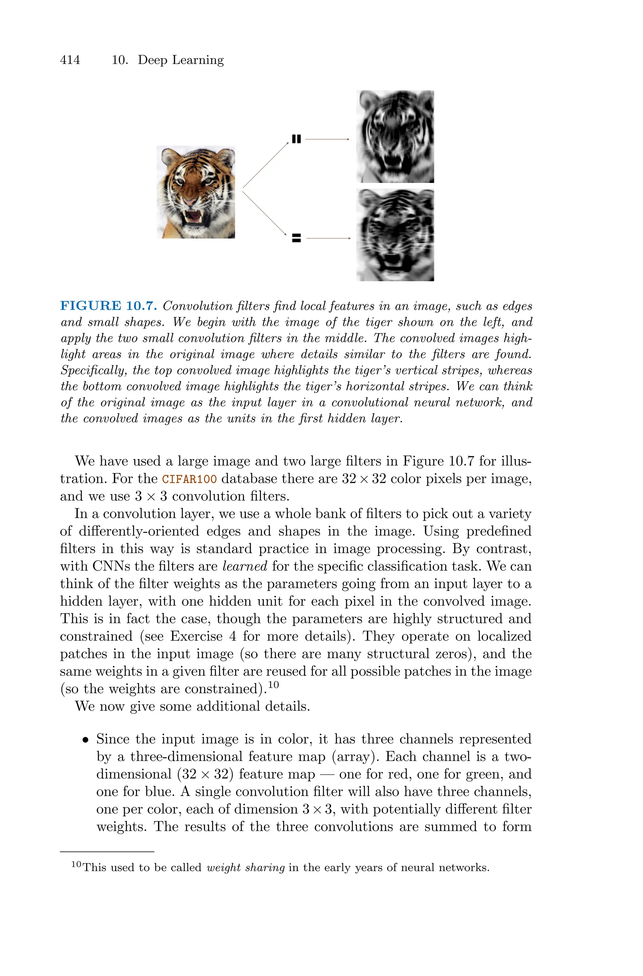 414 10. Deep Learning
FIGURE 10.7. Convolution filters find local features in an image, such as edges
and small shapes. We begin with the image of the tiger shown on the left, and
apply the two small convolution filters in the middle. The convolved images high-
light areas in the original image where details similar to the filters are found.
Specifically, the top convolved image highlights the tiger’s vertical stripes, whereas
the bottom convolved image highlights the tiger’s horizontal stripes. We can think
of the original image as the input layer in a convolutional neural network, and
the convolved images as the units in the first hidden layer.
We have used a large image and two large filters in Figure 10.7 for illus-
tration. For the CIFAR100 database there are 32×32 color pixels per image,
and we use 3 × 3 convolution filters.
In a convolution layer, we use a whole bank of filters to pick out a variety
of diﬀerently-oriented edges and shapes in the image. Using predefined
filters in this way is standard practice in image processing. By contrast,
with CNNs the filters are learned for the specific classification task. We can
think of the filter weights as the parameters going from an input layer to a
hidden layer, with one hidden unit for each pixel in the convolved image.
This is in fact the case, though the parameters are highly structured and
constrained (see Exercise 4 for more details). They operate on localized
patches in the input image (so there are many structural zeros), and the
same weights in a given filter are reused for all possible patches in the image
(so the weights are constrained).10
We now give some additional details.
• Since the input image is in color, it has three channels represented
by a three-dimensional feature map (array). Each channel is a two-
dimensional (32 × 32) feature map — one for red, one for green, and
one for blue. A single convolution filter will also have three channels,
one per color, each of dimension 3×3, with potentially diﬀerent filter
weights. The results of the three convolutions are summed to form
10This used to be called weight sharing in the early years of neural networks.
 