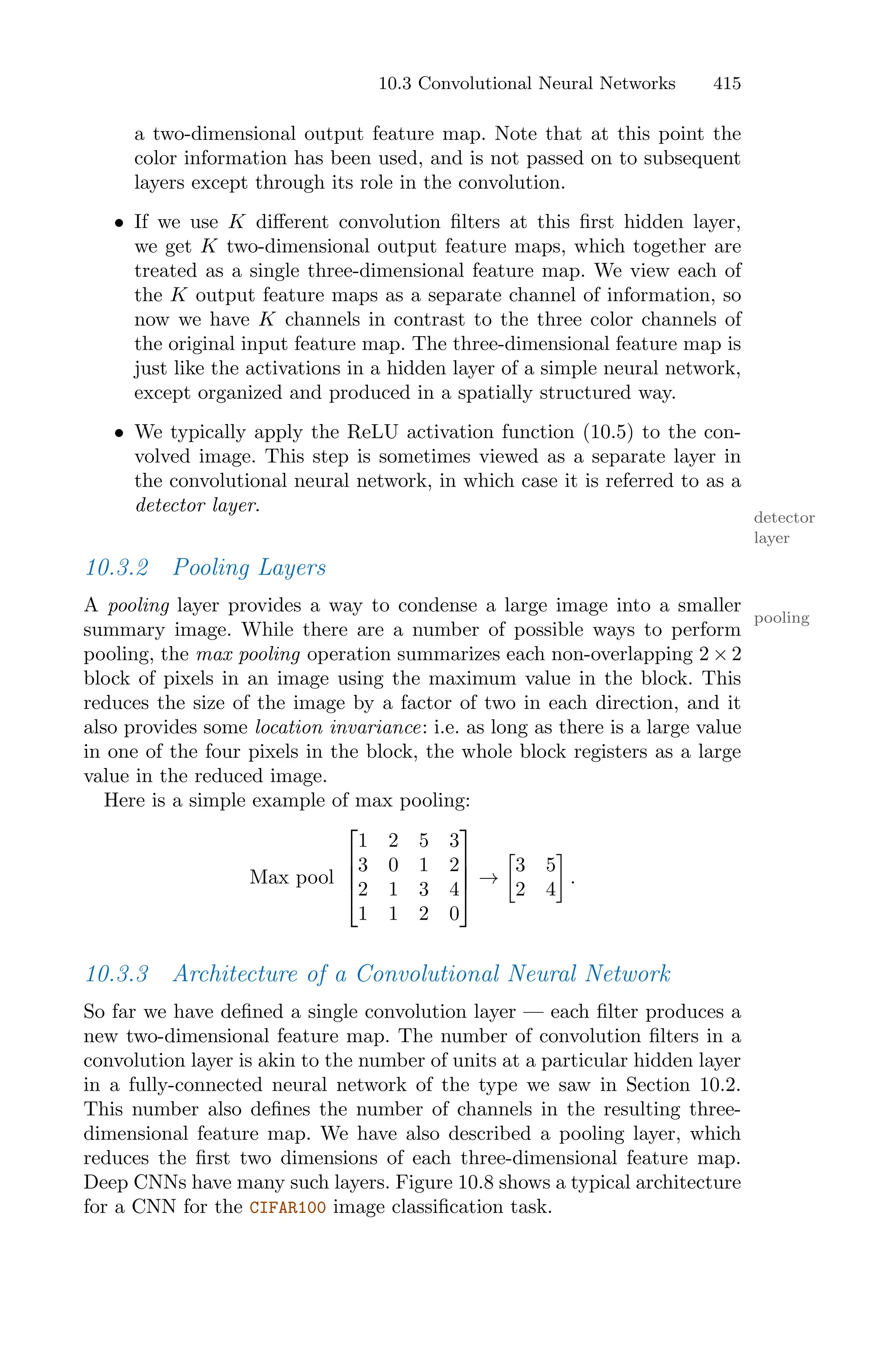 10.3 Convolutional Neural Networks 415
a two-dimensional output feature map. Note that at this point the
color information has been used, and is not passed on to subsequent
layers except through its role in the convolution.
• If we use K diﬀerent convolution filters at this first hidden layer,
we get K two-dimensional output feature maps, which together are
treated as a single three-dimensional feature map. We view each of
the K output feature maps as a separate channel of information, so
now we have K channels in contrast to the three color channels of
the original input feature map. The three-dimensional feature map is
just like the activations in a hidden layer of a simple neural network,
except organized and produced in a spatially structured way.
• We typically apply the ReLU activation function (10.5) to the con-
volved image. This step is sometimes viewed as a separate layer in
the convolutional neural network, in which case it is referred to as a
detector layer.
detector
layer
10.3.2 Pooling Layers
A pooling layer provides a way to condense a large image into a smaller
pooling
summary image. While there are a number of possible ways to perform
pooling, the max pooling operation summarizes each non-overlapping 2 × 2
block of pixels in an image using the maximum value in the block. This
reduces the size of the image by a factor of two in each direction, and it
also provides some location invariance: i.e. as long as there is a large value
in one of the four pixels in the block, the whole block registers as a large
value in the reduced image.
Here is a simple example of max pooling:
Max pool
⎡
⎢
⎢
⎣
1 2 5 3
3 0 1 2
2 1 3 4
1 1 2 0
⎤
⎥
⎥
⎦ →
3
3 5
2 4
4
.
10.3.3 Architecture of a Convolutional Neural Network
So far we have defined a single convolution layer — each filter produces a
new two-dimensional feature map. The number of convolution filters in a
convolution layer is akin to the number of units at a particular hidden layer
in a fully-connected neural network of the type we saw in Section 10.2.
This number also defines the number of channels in the resulting three-
dimensional feature map. We have also described a pooling layer, which
reduces the first two dimensions of each three-dimensional feature map.
Deep CNNs have many such layers. Figure 10.8 shows a typical architecture
for a CNN for the CIFAR100 image classification task.
 