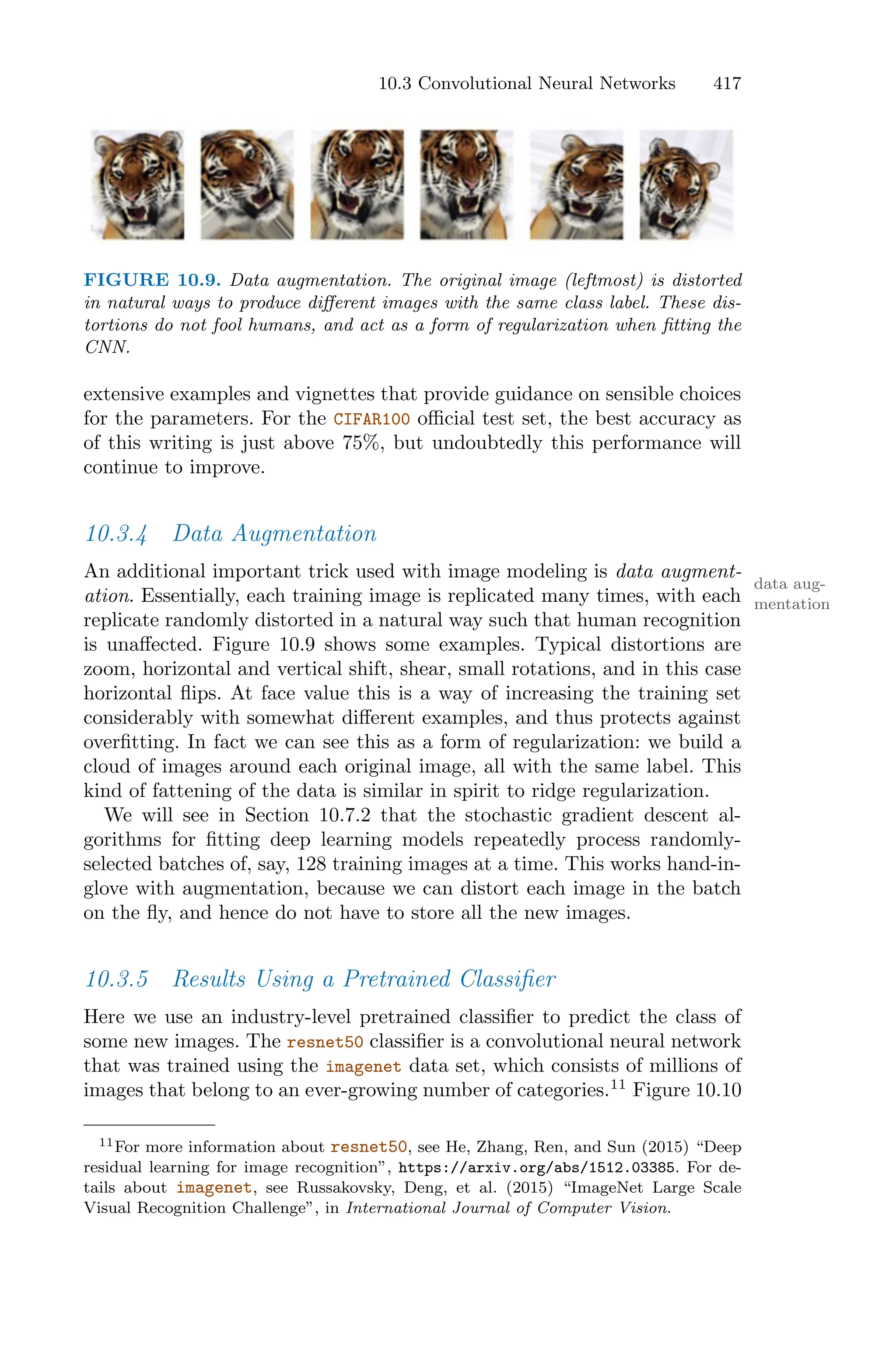 10.3 Convolutional Neural Networks 417
FIGURE 10.9. Data augmentation. The original image (leftmost) is distorted
in natural ways to produce diﬀerent images with the same class label. These dis-
tortions do not fool humans, and act as a form of regularization when fitting the
CNN.
extensive examples and vignettes that provide guidance on sensible choices
for the parameters. For the CIFAR100 oﬃcial test set, the best accuracy as
of this writing is just above 75%, but undoubtedly this performance will
continue to improve.
10.3.4 Data Augmentation
An additional important trick used with image modeling is data augment-
data aug-
mentation
ation. Essentially, each training image is replicated many times, with each
replicate randomly distorted in a natural way such that human recognition
is unaﬀected. Figure 10.9 shows some examples. Typical distortions are
zoom, horizontal and vertical shift, shear, small rotations, and in this case
horizontal flips. At face value this is a way of increasing the training set
considerably with somewhat diﬀerent examples, and thus protects against
overfitting. In fact we can see this as a form of regularization: we build a
cloud of images around each original image, all with the same label. This
kind of fattening of the data is similar in spirit to ridge regularization.
We will see in Section 10.7.2 that the stochastic gradient descent al-
gorithms for fitting deep learning models repeatedly process randomly-
selected batches of, say, 128 training images at a time. This works hand-in-
glove with augmentation, because we can distort each image in the batch
on the fly, and hence do not have to store all the new images.
10.3.5 Results Using a Pretrained Classifier
Here we use an industry-level pretrained classifier to predict the class of
some new images. The resnet50 classifier is a convolutional neural network
that was trained using the imagenet data set, which consists of millions of
images that belong to an ever-growing number of categories.11
Figure 10.10
11For more information about resnet50, see He, Zhang, Ren, and Sun (2015) “Deep
residual learning for image recognition”, https://arxiv.org/abs/1512.03385. For de-
tails about imagenet, see Russakovsky, Deng, et al. (2015) “ImageNet Large Scale
Visual Recognition Challenge”, in International Journal of Computer Vision.
 