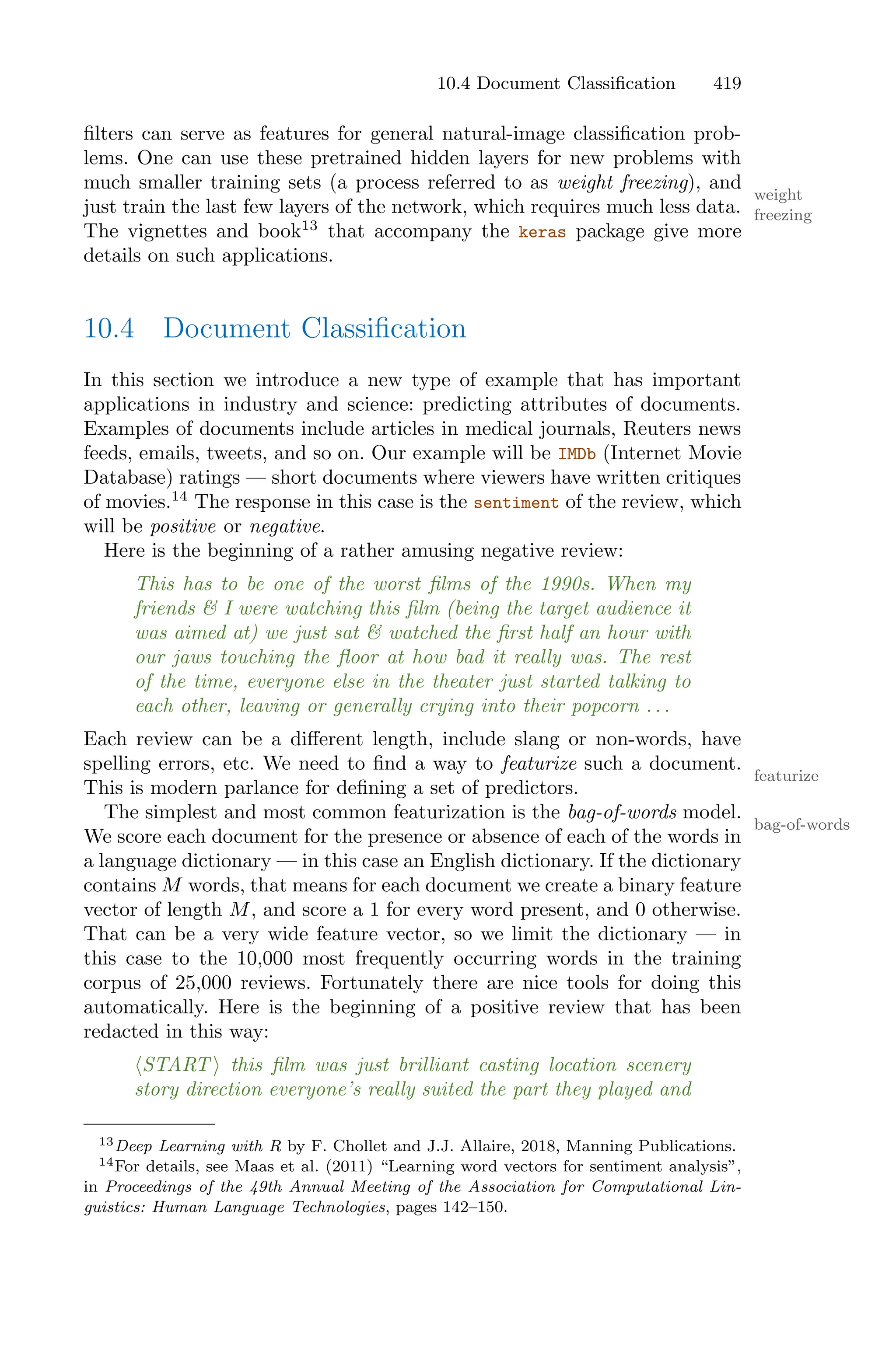 10.4 Document Classification 419
filters can serve as features for general natural-image classification prob-
lems. One can use these pretrained hidden layers for new problems with
much smaller training sets (a process referred to as weight freezing), and
weight
freezing
just train the last few layers of the network, which requires much less data.
The vignettes and book13
that accompany the keras package give more
details on such applications.
10.4 Document Classification
In this section we introduce a new type of example that has important
applications in industry and science: predicting attributes of documents.
Examples of documents include articles in medical journals, Reuters news
feeds, emails, tweets, and so on. Our example will be IMDb (Internet Movie
Database) ratings — short documents where viewers have written critiques
of movies.14
The response in this case is the sentiment of the review, which
will be positive or negative.
Here is the beginning of a rather amusing negative review:
This has to be one of the worst films of the 1990s. When my
friends & I were watching this film (being the target audience it
was aimed at) we just sat & watched the first half an hour with
our jaws touching the floor at how bad it really was. The rest
of the time, everyone else in the theater just started talking to
each other, leaving or generally crying into their popcorn . . .
Each review can be a diﬀerent length, include slang or non-words, have
spelling errors, etc. We need to find a way to featurize such a document.
featurize
This is modern parlance for defining a set of predictors.
The simplest and most common featurization is the bag-of-words model.
bag-of-words
We score each document for the presence or absence of each of the words in
a language dictionary — in this case an English dictionary. If the dictionary
contains M words, that means for each document we create a binary feature
vector of length M, and score a 1 for every word present, and 0 otherwise.
That can be a very wide feature vector, so we limit the dictionary — in
this case to the 10,000 most frequently occurring words in the training
corpus of 25,000 reviews. Fortunately there are nice tools for doing this
automatically. Here is the beginning of a positive review that has been
redacted in this way:
⟨START ⟩ this film was just brilliant casting location scenery
story direction everyone’s really suited the part they played and
13Deep Learning with R by F. Chollet and J.J. Allaire, 2018, Manning Publications.
14For details, see Maas et al. (2011) “Learning word vectors for sentiment analysis”,
in Proceedings of the 49th Annual Meeting of the Association for Computational Lin-
guistics: Human Language Technologies, pages 142–150.
 