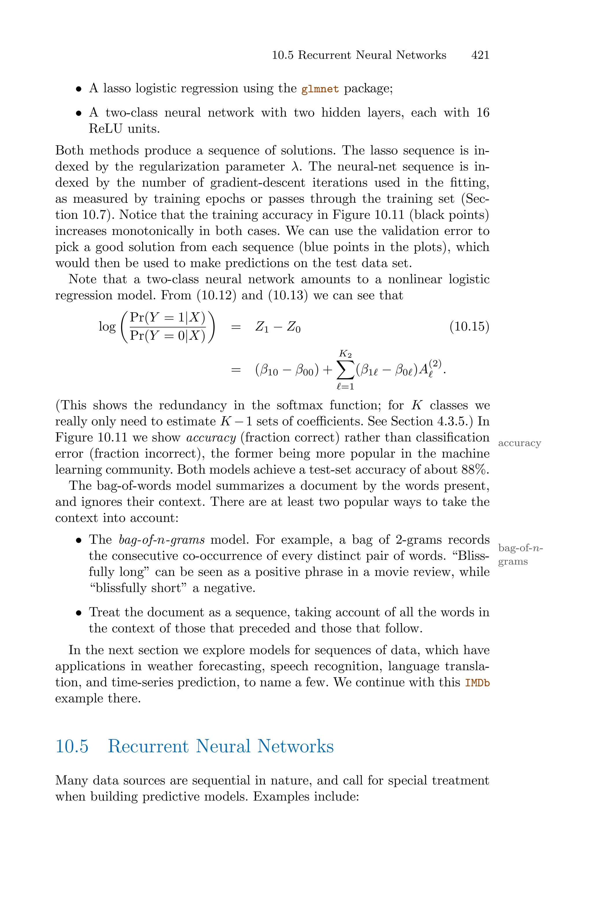 10.5 Recurrent Neural Networks 421
• A lasso logistic regression using the glmnet package;
• A two-class neural network with two hidden layers, each with 16
ReLU units.
Both methods produce a sequence of solutions. The lasso sequence is in-
dexed by the regularization parameter λ. The neural-net sequence is in-
dexed by the number of gradient-descent iterations used in the fitting,
as measured by training epochs or passes through the training set (Sec-
tion 10.7). Notice that the training accuracy in Figure 10.11 (black points)
increases monotonically in both cases. We can use the validation error to
pick a good solution from each sequence (blue points in the plots), which
would then be used to make predictions on the test data set.
Note that a two-class neural network amounts to a nonlinear logistic
regression model. From (10.12) and (10.13) we can see that
log
*
Pr(Y = 1|X)
Pr(Y = 0|X)
+
= Z1 − Z0 (10.15)
= (β10 − β00) +
K2
0
ℓ=1
(β1ℓ − β0ℓ)A
(2)
ℓ .
(This shows the redundancy in the softmax function; for K classes we
really only need to estimate K −1 sets of coeﬃcients. See Section 4.3.5.) In
Figure 10.11 we show accuracy (fraction correct) rather than classification accuracy
error (fraction incorrect), the former being more popular in the machine
learning community. Both models achieve a test-set accuracy of about 88%.
The bag-of-words model summarizes a document by the words present,
and ignores their context. There are at least two popular ways to take the
context into account:
• The bag-of-n-grams model. For example, a bag of 2-grams records
bag-of-n-
grams
the consecutive co-occurrence of every distinct pair of words. “Bliss-
fully long” can be seen as a positive phrase in a movie review, while
“blissfully short” a negative.
• Treat the document as a sequence, taking account of all the words in
the context of those that preceded and those that follow.
In the next section we explore models for sequences of data, which have
applications in weather forecasting, speech recognition, language transla-
tion, and time-series prediction, to name a few. We continue with this IMDb
example there.
10.5 Recurrent Neural Networks
Many data sources are sequential in nature, and call for special treatment
when building predictive models. Examples include:
 
