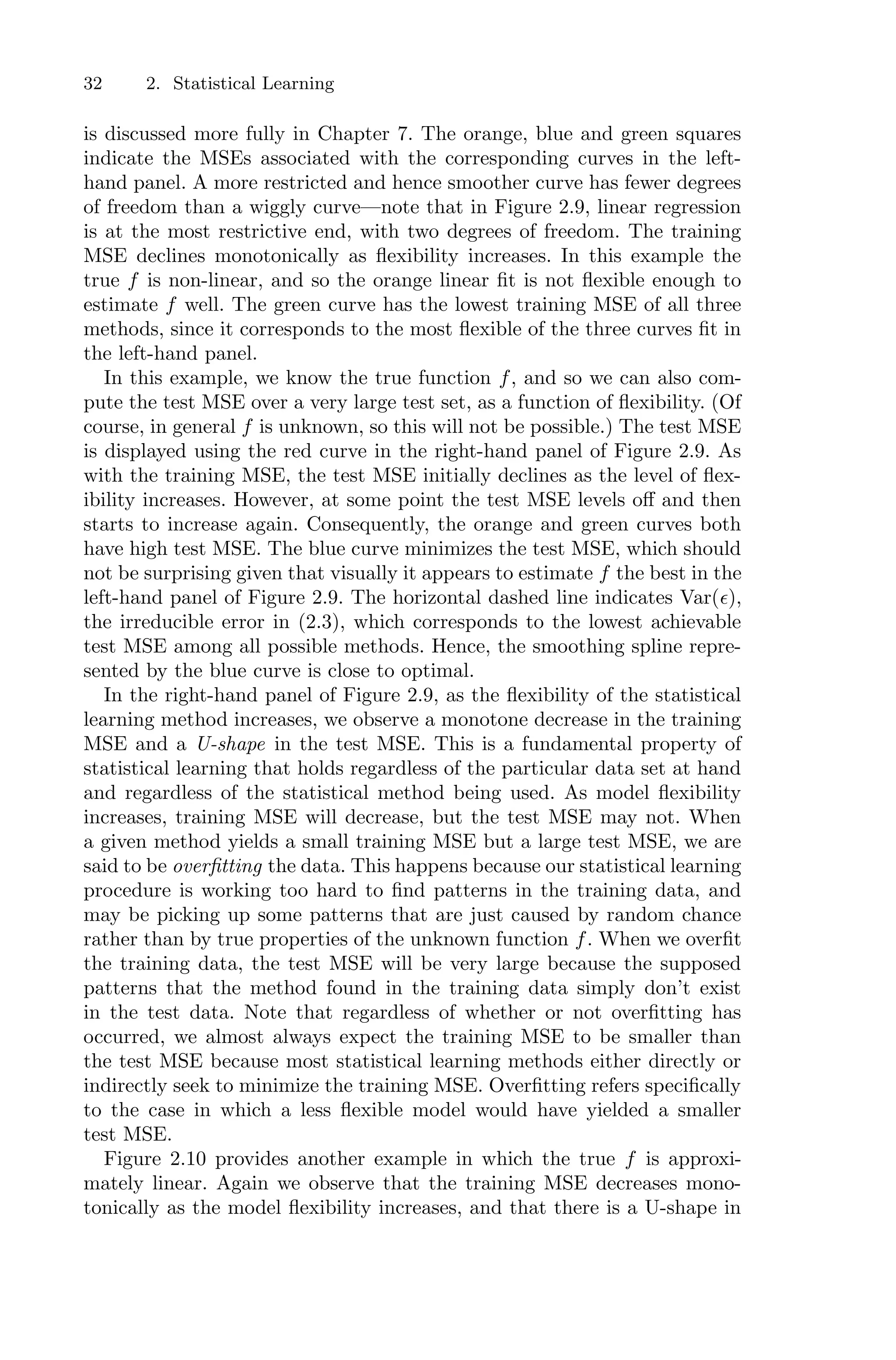 32 2. Statistical Learning
is discussed more fully in Chapter 7. The orange, blue and green squares
indicate the MSEs associated with the corresponding curves in the left-
hand panel. A more restricted and hence smoother curve has fewer degrees
of freedom than a wiggly curve—note that in Figure 2.9, linear regression
is at the most restrictive end, with two degrees of freedom. The training
MSE declines monotonically as flexibility increases. In this example the
true f is non-linear, and so the orange linear fit is not flexible enough to
estimate f well. The green curve has the lowest training MSE of all three
methods, since it corresponds to the most flexible of the three curves fit in
the left-hand panel.
In this example, we know the true function f, and so we can also com-
pute the test MSE over a very large test set, as a function of flexibility. (Of
course, in general f is unknown, so this will not be possible.) The test MSE
is displayed using the red curve in the right-hand panel of Figure 2.9. As
with the training MSE, the test MSE initially declines as the level of flex-
ibility increases. However, at some point the test MSE levels oﬀ and then
starts to increase again. Consequently, the orange and green curves both
have high test MSE. The blue curve minimizes the test MSE, which should
not be surprising given that visually it appears to estimate f the best in the
left-hand panel of Figure 2.9. The horizontal dashed line indicates Var(ϵ),
the irreducible error in (2.3), which corresponds to the lowest achievable
test MSE among all possible methods. Hence, the smoothing spline repre-
sented by the blue curve is close to optimal.
In the right-hand panel of Figure 2.9, as the flexibility of the statistical
learning method increases, we observe a monotone decrease in the training
MSE and a U-shape in the test MSE. This is a fundamental property of
statistical learning that holds regardless of the particular data set at hand
and regardless of the statistical method being used. As model flexibility
increases, training MSE will decrease, but the test MSE may not. When
a given method yields a small training MSE but a large test MSE, we are
said to be overfitting the data. This happens because our statistical learning
procedure is working too hard to find patterns in the training data, and
may be picking up some patterns that are just caused by random chance
rather than by true properties of the unknown function f. When we overfit
the training data, the test MSE will be very large because the supposed
patterns that the method found in the training data simply don’t exist
in the test data. Note that regardless of whether or not overfitting has
occurred, we almost always expect the training MSE to be smaller than
the test MSE because most statistical learning methods either directly or
indirectly seek to minimize the training MSE. Overfitting refers specifically
to the case in which a less flexible model would have yielded a smaller
test MSE.
Figure 2.10 provides another example in which the true f is approxi-
mately linear. Again we observe that the training MSE decreases mono-
tonically as the model flexibility increases, and that there is a U-shape in
 