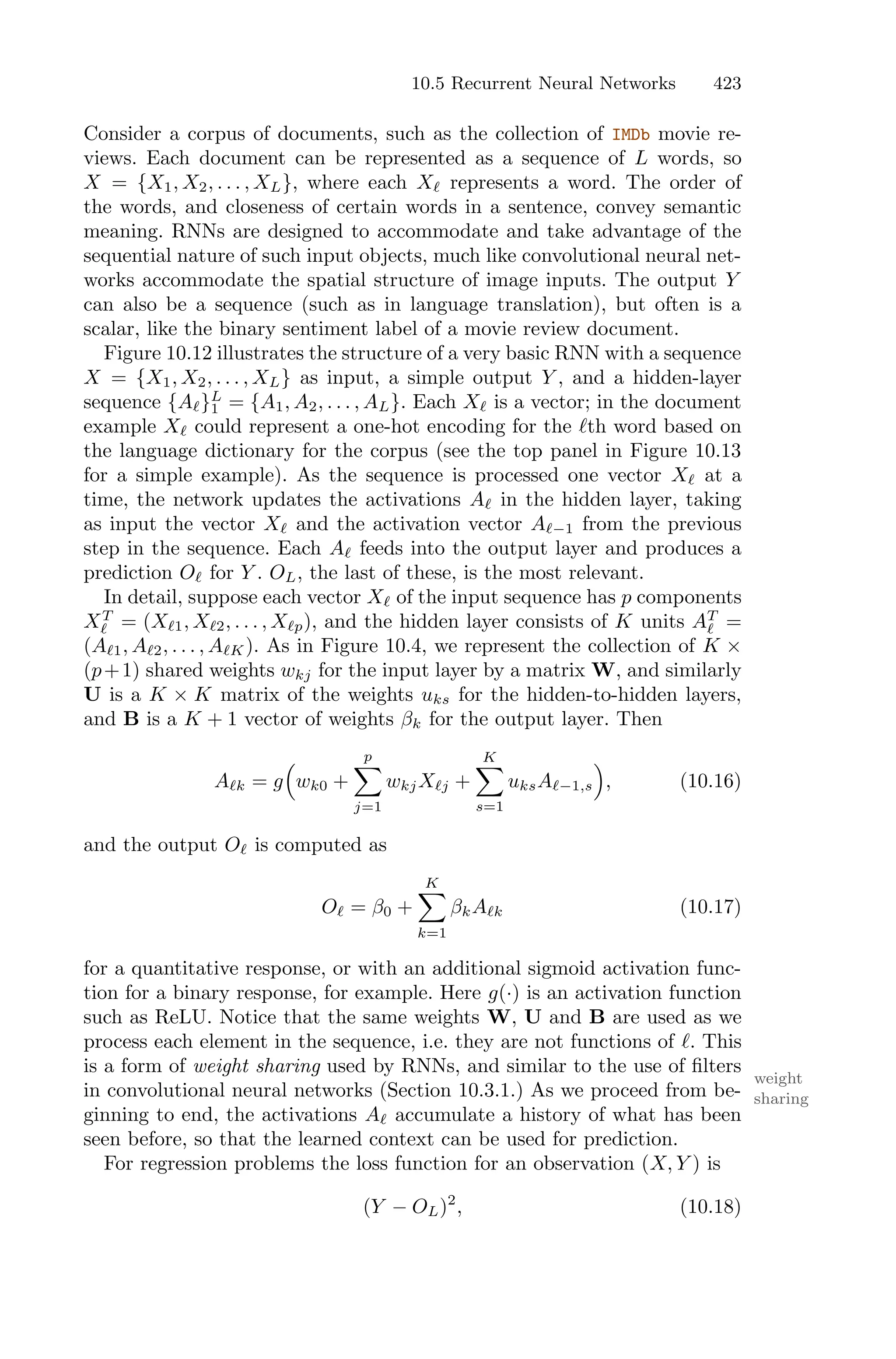10.5 Recurrent Neural Networks 423
Consider a corpus of documents, such as the collection of IMDb movie re-
views. Each document can be represented as a sequence of L words, so
X = {X1, X2, . . . , XL}, where each Xℓ represents a word. The order of
the words, and closeness of certain words in a sentence, convey semantic
meaning. RNNs are designed to accommodate and take advantage of the
sequential nature of such input objects, much like convolutional neural net-
works accommodate the spatial structure of image inputs. The output Y
can also be a sequence (such as in language translation), but often is a
scalar, like the binary sentiment label of a movie review document.
Figure 10.12 illustrates the structure of a very basic RNN with a sequence
X = {X1, X2, . . . , XL} as input, a simple output Y , and a hidden-layer
sequence {Aℓ}L
1 = {A1, A2, . . . , AL}. Each Xℓ is a vector; in the document
example Xℓ could represent a one-hot encoding for the ℓth word based on
the language dictionary for the corpus (see the top panel in Figure 10.13
for a simple example). As the sequence is processed one vector Xℓ at a
time, the network updates the activations Aℓ in the hidden layer, taking
as input the vector Xℓ and the activation vector Aℓ−1 from the previous
step in the sequence. Each Aℓ feeds into the output layer and produces a
prediction Oℓ for Y . OL, the last of these, is the most relevant.
In detail, suppose each vector Xℓ of the input sequence has p components
XT
ℓ = (Xℓ1, Xℓ2, . . . , Xℓp), and the hidden layer consists of K units AT
ℓ =
(Aℓ1, Aℓ2, . . . , AℓK). As in Figure 10.4, we represent the collection of K ×
(p+1) shared weights wkj for the input layer by a matrix W, and similarly
U is a K × K matrix of the weights uks for the hidden-to-hidden layers,
and B is a K + 1 vector of weights βk for the output layer. Then
Aℓk = g
1
wk0 +
p
0
j=1
wkjXℓj +
K
0
s=1
uksAℓ−1,s
2
, (10.16)
and the output Oℓ is computed as
Oℓ = β0 +
K
0
k=1
βkAℓk (10.17)
for a quantitative response, or with an additional sigmoid activation func-
tion for a binary response, for example. Here g(·) is an activation function
such as ReLU. Notice that the same weights W, U and B are used as we
process each element in the sequence, i.e. they are not functions of ℓ. This
is a form of weight sharing used by RNNs, and similar to the use of filters
weight
sharing
in convolutional neural networks (Section 10.3.1.) As we proceed from be-
ginning to end, the activations Aℓ accumulate a history of what has been
seen before, so that the learned context can be used for prediction.
For regression problems the loss function for an observation (X, Y ) is
(Y − OL)2
, (10.18)
 