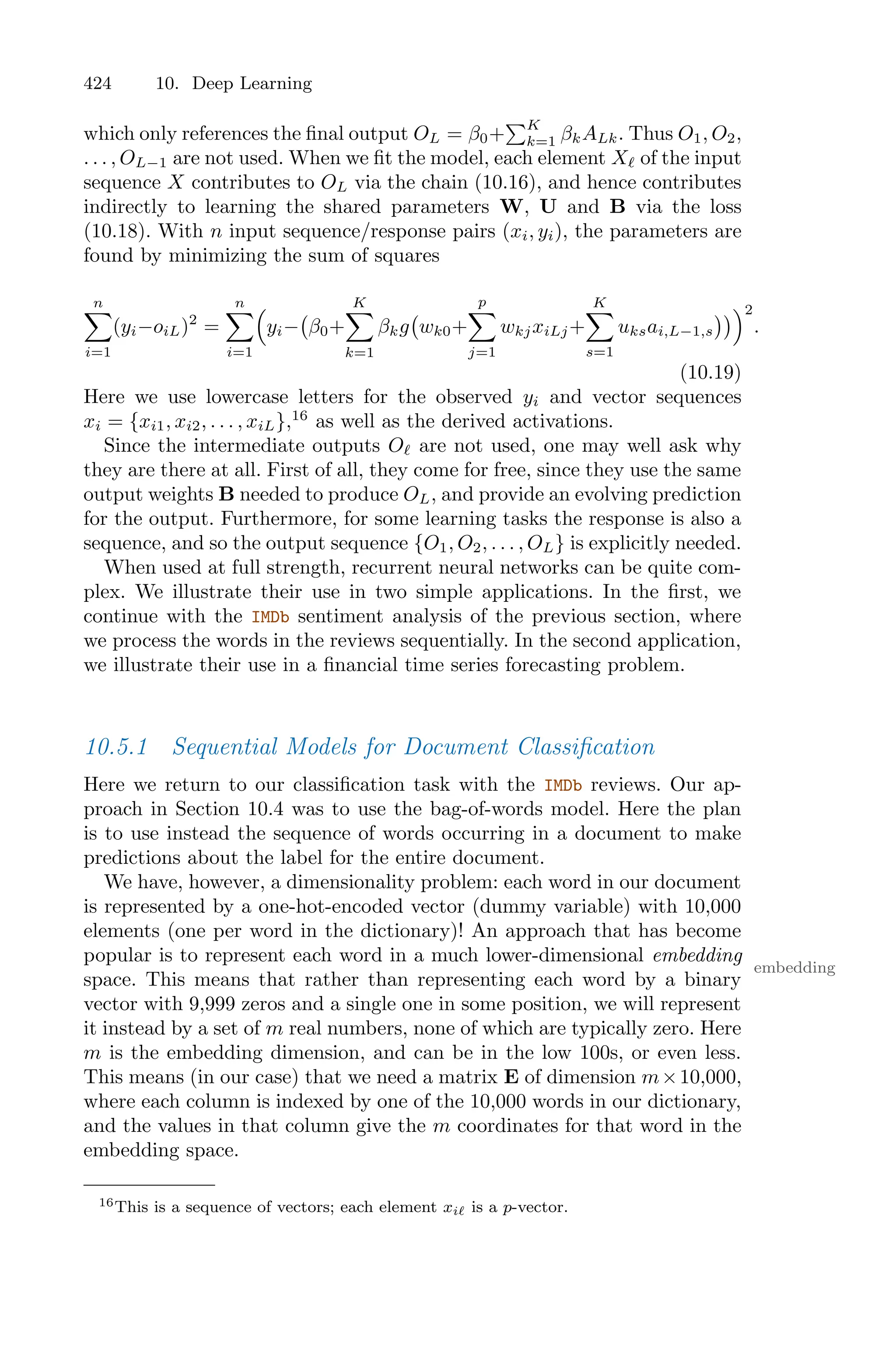 424 10. Deep Learning
which only references the final output OL = β0+
)K
k=1 βkALk. Thus O1, O2,
. . . , OL−1 are not used. When we fit the model, each element Xℓ of the input
sequence X contributes to OL via the chain (10.16), and hence contributes
indirectly to learning the shared parameters W, U and B via the loss
(10.18). With n input sequence/response pairs (xi, yi), the parameters are
found by minimizing the sum of squares
n
0
i=1
(yi−oiL)2
=
n
0
i=1
1
yi−
'
β0+
K
0
k=1
βkg
'
wk0+
p
0
j=1
wkjxiLj+
K
0
s=1
uksai,L−1,s
((22
.
(10.19)
Here we use lowercase letters for the observed yi and vector sequences
xi = {xi1, xi2, . . . , xiL},16
as well as the derived activations.
Since the intermediate outputs Oℓ are not used, one may well ask why
they are there at all. First of all, they come for free, since they use the same
output weights B needed to produce OL, and provide an evolving prediction
for the output. Furthermore, for some learning tasks the response is also a
sequence, and so the output sequence {O1, O2, . . . , OL} is explicitly needed.
When used at full strength, recurrent neural networks can be quite com-
plex. We illustrate their use in two simple applications. In the first, we
continue with the IMDb sentiment analysis of the previous section, where
we process the words in the reviews sequentially. In the second application,
we illustrate their use in a financial time series forecasting problem.
10.5.1 Sequential Models for Document Classification
Here we return to our classification task with the IMDb reviews. Our ap-
proach in Section 10.4 was to use the bag-of-words model. Here the plan
is to use instead the sequence of words occurring in a document to make
predictions about the label for the entire document.
We have, however, a dimensionality problem: each word in our document
is represented by a one-hot-encoded vector (dummy variable) with 10,000
elements (one per word in the dictionary)! An approach that has become
popular is to represent each word in a much lower-dimensional embedding
embedding
space. This means that rather than representing each word by a binary
vector with 9,999 zeros and a single one in some position, we will represent
it instead by a set of m real numbers, none of which are typically zero. Here
m is the embedding dimension, and can be in the low 100s, or even less.
This means (in our case) that we need a matrix E of dimension m×10,000,
where each column is indexed by one of the 10,000 words in our dictionary,
and the values in that column give the m coordinates for that word in the
embedding space.
16This is a sequence of vectors; each element xiℓ is a p-vector.
 