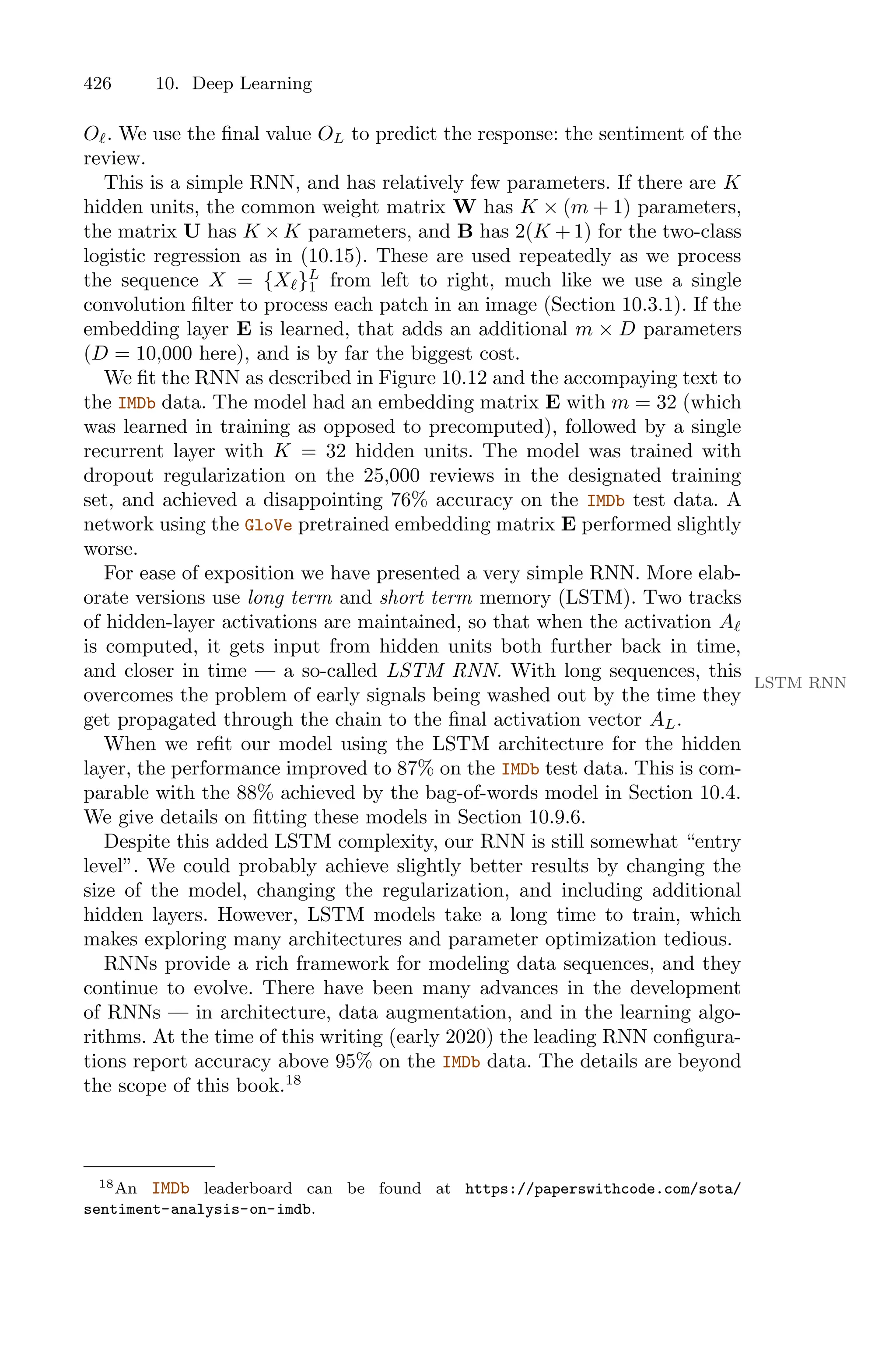 426 10. Deep Learning
Oℓ. We use the final value OL to predict the response: the sentiment of the
review.
This is a simple RNN, and has relatively few parameters. If there are K
hidden units, the common weight matrix W has K × (m + 1) parameters,
the matrix U has K × K parameters, and B has 2(K + 1) for the two-class
logistic regression as in (10.15). These are used repeatedly as we process
the sequence X = {Xℓ}L
1 from left to right, much like we use a single
convolution filter to process each patch in an image (Section 10.3.1). If the
embedding layer E is learned, that adds an additional m × D parameters
(D = 10,000 here), and is by far the biggest cost.
We fit the RNN as described in Figure 10.12 and the accompaying text to
the IMDb data. The model had an embedding matrix E with m = 32 (which
was learned in training as opposed to precomputed), followed by a single
recurrent layer with K = 32 hidden units. The model was trained with
dropout regularization on the 25,000 reviews in the designated training
set, and achieved a disappointing 76% accuracy on the IMDb test data. A
network using the GloVe pretrained embedding matrix E performed slightly
worse.
For ease of exposition we have presented a very simple RNN. More elab-
orate versions use long term and short term memory (LSTM). Two tracks
of hidden-layer activations are maintained, so that when the activation Aℓ
is computed, it gets input from hidden units both further back in time,
and closer in time — a so-called LSTM RNN. With long sequences, this
LSTM RNN
overcomes the problem of early signals being washed out by the time they
get propagated through the chain to the final activation vector AL.
When we refit our model using the LSTM architecture for the hidden
layer, the performance improved to 87% on the IMDb test data. This is com-
parable with the 88% achieved by the bag-of-words model in Section 10.4.
We give details on fitting these models in Section 10.9.6.
Despite this added LSTM complexity, our RNN is still somewhat “entry
level”. We could probably achieve slightly better results by changing the
size of the model, changing the regularization, and including additional
hidden layers. However, LSTM models take a long time to train, which
makes exploring many architectures and parameter optimization tedious.
RNNs provide a rich framework for modeling data sequences, and they
continue to evolve. There have been many advances in the development
of RNNs — in architecture, data augmentation, and in the learning algo-
rithms. At the time of this writing (early 2020) the leading RNN configura-
tions report accuracy above 95% on the IMDb data. The details are beyond
the scope of this book.18
18An IMDb leaderboard can be found at https://paperswithcode.com/sota/
sentiment-analysis-on-imdb.
 