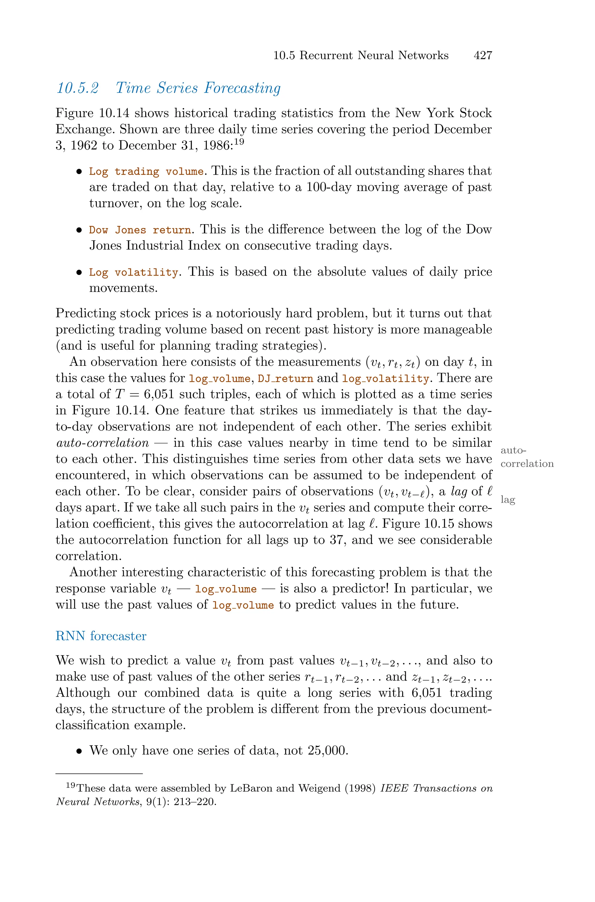 10.5 Recurrent Neural Networks 427
10.5.2 Time Series Forecasting
Figure 10.14 shows historical trading statistics from the New York Stock
Exchange. Shown are three daily time series covering the period December
3, 1962 to December 31, 1986:19
• Log trading volume. This is the fraction of all outstanding shares that
are traded on that day, relative to a 100-day moving average of past
turnover, on the log scale.
• Dow Jones return. This is the diﬀerence between the log of the Dow
Jones Industrial Index on consecutive trading days.
• Log volatility. This is based on the absolute values of daily price
movements.
Predicting stock prices is a notoriously hard problem, but it turns out that
predicting trading volume based on recent past history is more manageable
(and is useful for planning trading strategies).
An observation here consists of the measurements (vt, rt, zt) on day t, in
this case the values for log volume, DJ return and log volatility. There are
a total of T = 6,051 such triples, each of which is plotted as a time series
in Figure 10.14. One feature that strikes us immediately is that the day-
to-day observations are not independent of each other. The series exhibit
auto-correlation — in this case values nearby in time tend to be similar auto-
correlation
to each other. This distinguishes time series from other data sets we have
encountered, in which observations can be assumed to be independent of
each other. To be clear, consider pairs of observations (vt, vt−ℓ), a lag of ℓ
lag
days apart. If we take all such pairs in the vt series and compute their corre-
lation coeﬃcient, this gives the autocorrelation at lag ℓ. Figure 10.15 shows
the autocorrelation function for all lags up to 37, and we see considerable
correlation.
Another interesting characteristic of this forecasting problem is that the
response variable vt — log volume — is also a predictor! In particular, we
will use the past values of log volume to predict values in the future.
RNN forecaster
We wish to predict a value vt from past values vt−1, vt−2, . . ., and also to
make use of past values of the other series rt−1, rt−2, . . . and zt−1, zt−2, . . ..
Although our combined data is quite a long series with 6,051 trading
days, the structure of the problem is diﬀerent from the previous document-
classification example.
• We only have one series of data, not 25,000.
19These data were assembled by LeBaron and Weigend (1998) IEEE Transactions on
Neural Networks, 9(1): 213–220.
 