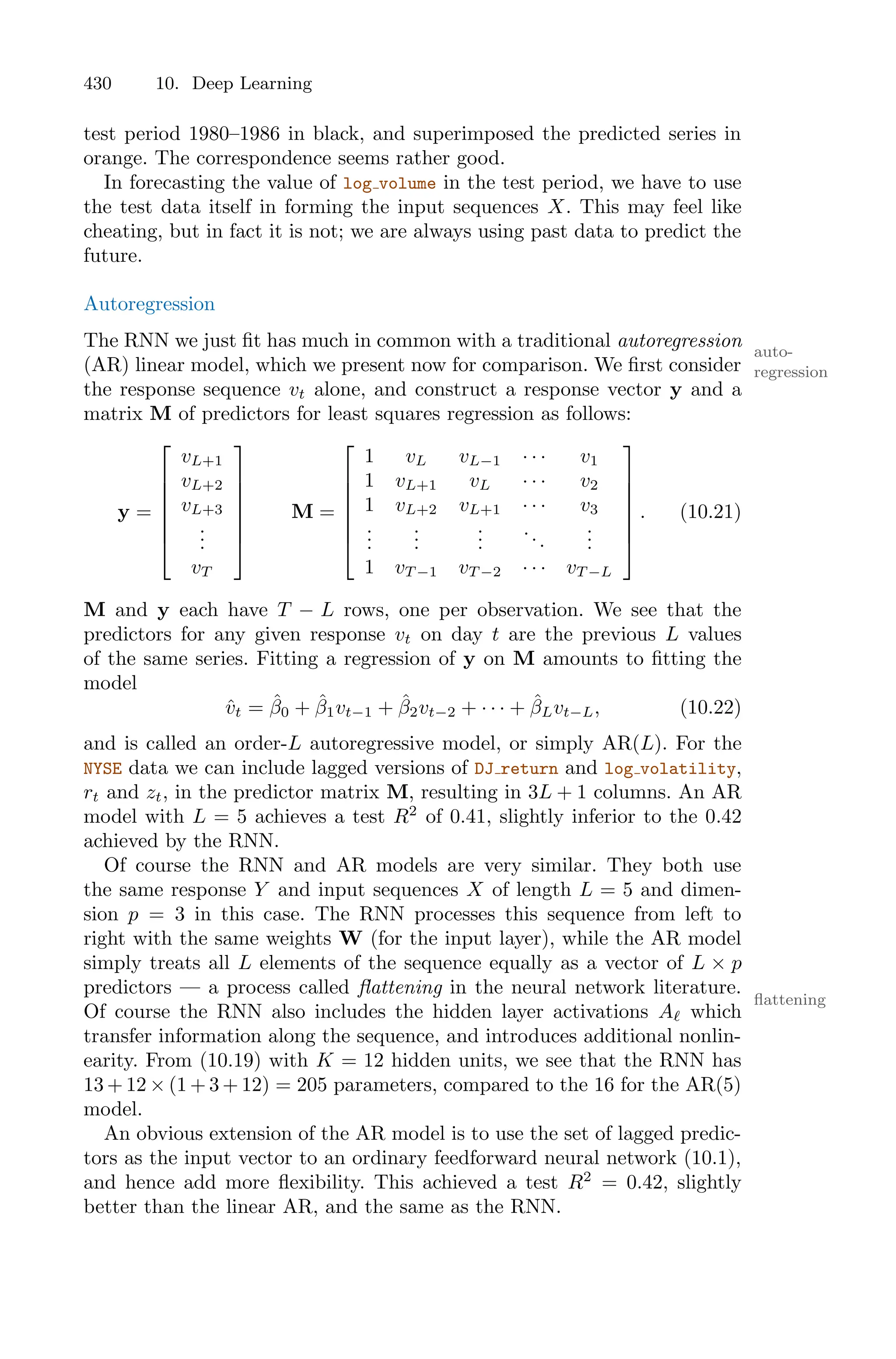 430 10. Deep Learning
test period 1980–1986 in black, and superimposed the predicted series in
orange. The correspondence seems rather good.
In forecasting the value of log volume in the test period, we have to use
the test data itself in forming the input sequences X. This may feel like
cheating, but in fact it is not; we are always using past data to predict the
future.
Autoregression
The RNN we just fit has much in common with a traditional autoregression auto-
regression
(AR) linear model, which we present now for comparison. We first consider
the response sequence vt alone, and construct a response vector y and a
matrix M of predictors for least squares regression as follows:
y =
⎡
⎢
⎢
⎢
⎢
⎢
⎣
vL+1
vL+2
vL+3
.
.
.
vT
⎤
⎥
⎥
⎥
⎥
⎥
⎦
M =
⎡
⎢
⎢
⎢
⎢
⎢
⎣
1 vL vL−1 · · · v1
1 vL+1 vL · · · v2
1 vL+2 vL+1 · · · v3
.
.
.
.
.
.
.
.
.
...
.
.
.
1 vT −1 vT −2 · · · vT −L
⎤
⎥
⎥
⎥
⎥
⎥
⎦
. (10.21)
M and y each have T − L rows, one per observation. We see that the
predictors for any given response vt on day t are the previous L values
of the same series. Fitting a regression of y on M amounts to fitting the
model
v̂t = β̂0 + β̂1vt−1 + β̂2vt−2 + · · · + β̂Lvt−L, (10.22)
and is called an order-L autoregressive model, or simply AR(L). For the
NYSE data we can include lagged versions of DJ return and log volatility,
rt and zt, in the predictor matrix M, resulting in 3L + 1 columns. An AR
model with L = 5 achieves a test R2
of 0.41, slightly inferior to the 0.42
achieved by the RNN.
Of course the RNN and AR models are very similar. They both use
the same response Y and input sequences X of length L = 5 and dimen-
sion p = 3 in this case. The RNN processes this sequence from left to
right with the same weights W (for the input layer), while the AR model
simply treats all L elements of the sequence equally as a vector of L × p
predictors — a process called flattening in the neural network literature.
flattening
Of course the RNN also includes the hidden layer activations Aℓ which
transfer information along the sequence, and introduces additional nonlin-
earity. From (10.19) with K = 12 hidden units, we see that the RNN has
13 + 12 × (1 + 3 + 12) = 205 parameters, compared to the 16 for the AR(5)
model.
An obvious extension of the AR model is to use the set of lagged predic-
tors as the input vector to an ordinary feedforward neural network (10.1),
and hence add more flexibility. This achieved a test R2
= 0.42, slightly
better than the linear AR, and the same as the RNN.
 