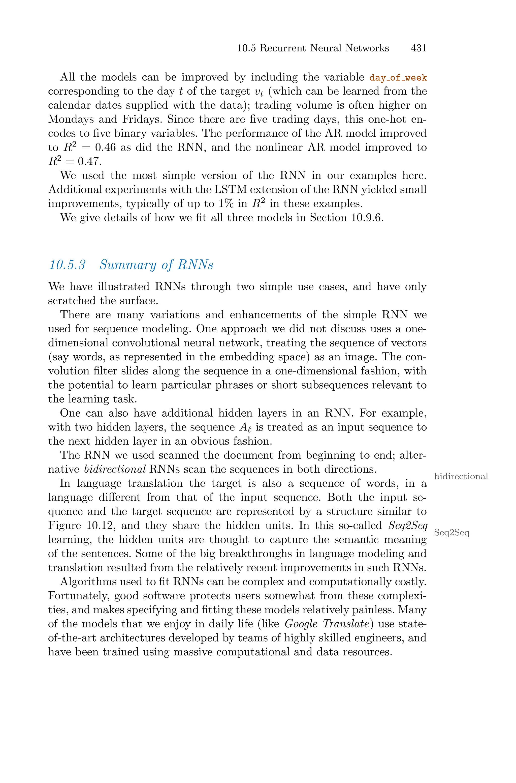 10.5 Recurrent Neural Networks 431
All the models can be improved by including the variable day of week
corresponding to the day t of the target vt (which can be learned from the
calendar dates supplied with the data); trading volume is often higher on
Mondays and Fridays. Since there are five trading days, this one-hot en-
codes to five binary variables. The performance of the AR model improved
to R2
= 0.46 as did the RNN, and the nonlinear AR model improved to
R2
= 0.47.
We used the most simple version of the RNN in our examples here.
Additional experiments with the LSTM extension of the RNN yielded small
improvements, typically of up to 1% in R2
in these examples.
We give details of how we fit all three models in Section 10.9.6.
10.5.3 Summary of RNNs
We have illustrated RNNs through two simple use cases, and have only
scratched the surface.
There are many variations and enhancements of the simple RNN we
used for sequence modeling. One approach we did not discuss uses a one-
dimensional convolutional neural network, treating the sequence of vectors
(say words, as represented in the embedding space) as an image. The con-
volution filter slides along the sequence in a one-dimensional fashion, with
the potential to learn particular phrases or short subsequences relevant to
the learning task.
One can also have additional hidden layers in an RNN. For example,
with two hidden layers, the sequence Aℓ is treated as an input sequence to
the next hidden layer in an obvious fashion.
The RNN we used scanned the document from beginning to end; alter-
native bidirectional RNNs scan the sequences in both directions.
bidirectional
In language translation the target is also a sequence of words, in a
language diﬀerent from that of the input sequence. Both the input se-
quence and the target sequence are represented by a structure similar to
Figure 10.12, and they share the hidden units. In this so-called Seq2Seq
Seq2Seq
learning, the hidden units are thought to capture the semantic meaning
of the sentences. Some of the big breakthroughs in language modeling and
translation resulted from the relatively recent improvements in such RNNs.
Algorithms used to fit RNNs can be complex and computationally costly.
Fortunately, good software protects users somewhat from these complexi-
ties, and makes specifying and fitting these models relatively painless. Many
of the models that we enjoy in daily life (like Google Translate) use state-
of-the-art architectures developed by teams of highly skilled engineers, and
have been trained using massive computational and data resources.
 