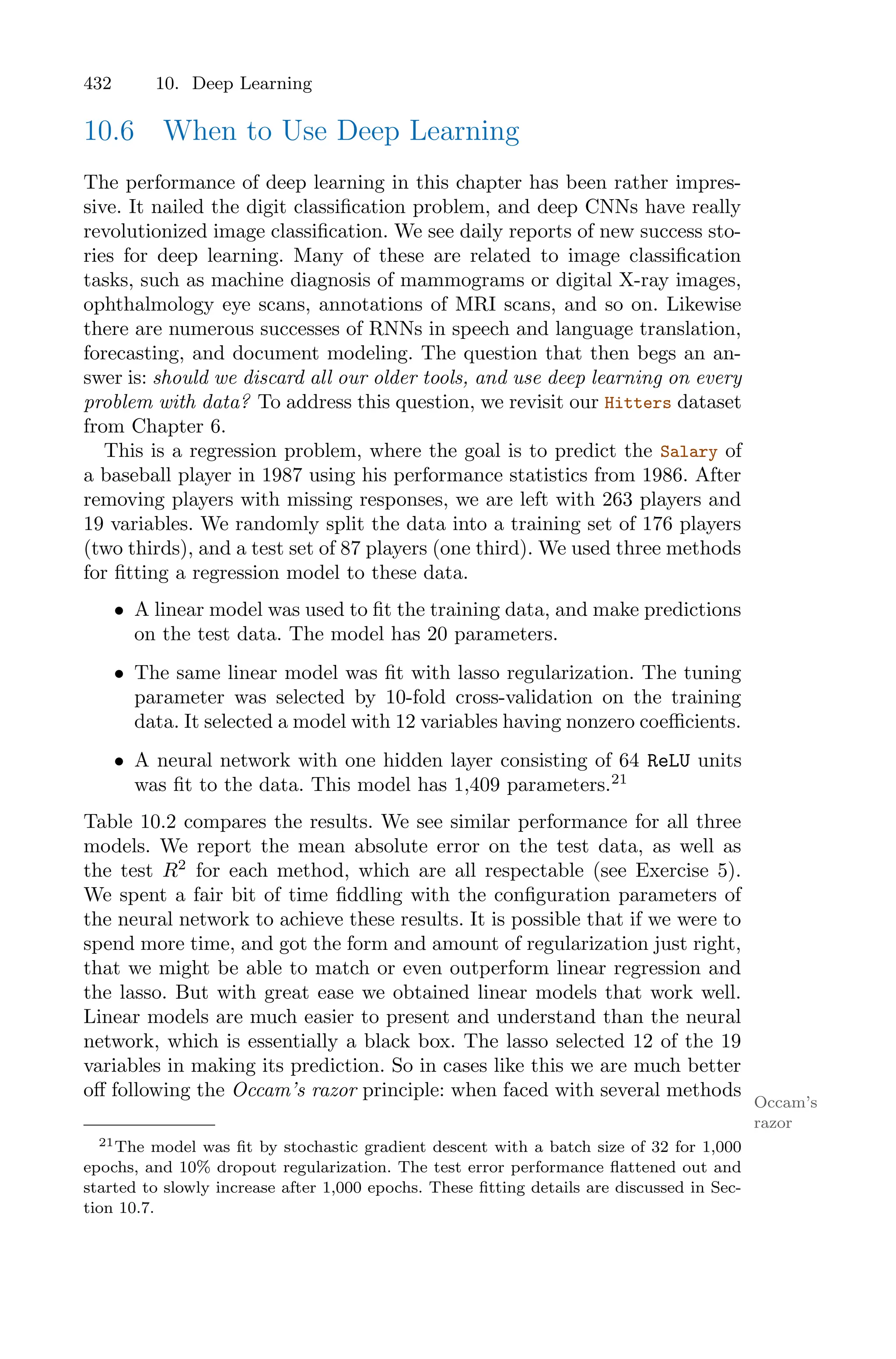 432 10. Deep Learning
10.6 When to Use Deep Learning
The performance of deep learning in this chapter has been rather impres-
sive. It nailed the digit classification problem, and deep CNNs have really
revolutionized image classification. We see daily reports of new success sto-
ries for deep learning. Many of these are related to image classification
tasks, such as machine diagnosis of mammograms or digital X-ray images,
ophthalmology eye scans, annotations of MRI scans, and so on. Likewise
there are numerous successes of RNNs in speech and language translation,
forecasting, and document modeling. The question that then begs an an-
swer is: should we discard all our older tools, and use deep learning on every
problem with data? To address this question, we revisit our Hitters dataset
from Chapter 6.
This is a regression problem, where the goal is to predict the Salary of
a baseball player in 1987 using his performance statistics from 1986. After
removing players with missing responses, we are left with 263 players and
19 variables. We randomly split the data into a training set of 176 players
(two thirds), and a test set of 87 players (one third). We used three methods
for fitting a regression model to these data.
• A linear model was used to fit the training data, and make predictions
on the test data. The model has 20 parameters.
• The same linear model was fit with lasso regularization. The tuning
parameter was selected by 10-fold cross-validation on the training
data. It selected a model with 12 variables having nonzero coeﬃcients.
• A neural network with one hidden layer consisting of 64 ReLU units
was fit to the data. This model has 1,409 parameters.21
Table 10.2 compares the results. We see similar performance for all three
models. We report the mean absolute error on the test data, as well as
the test R2
for each method, which are all respectable (see Exercise 5).
We spent a fair bit of time fiddling with the configuration parameters of
the neural network to achieve these results. It is possible that if we were to
spend more time, and got the form and amount of regularization just right,
that we might be able to match or even outperform linear regression and
the lasso. But with great ease we obtained linear models that work well.
Linear models are much easier to present and understand than the neural
network, which is essentially a black box. The lasso selected 12 of the 19
variables in making its prediction. So in cases like this we are much better
oﬀ following the Occam’s razor principle: when faced with several methods
Occam’s
razor
21The model was fit by stochastic gradient descent with a batch size of 32 for 1,000
epochs, and 10% dropout regularization. The test error performance flattened out and
started to slowly increase after 1,000 epochs. These fitting details are discussed in Sec-
tion 10.7.
 