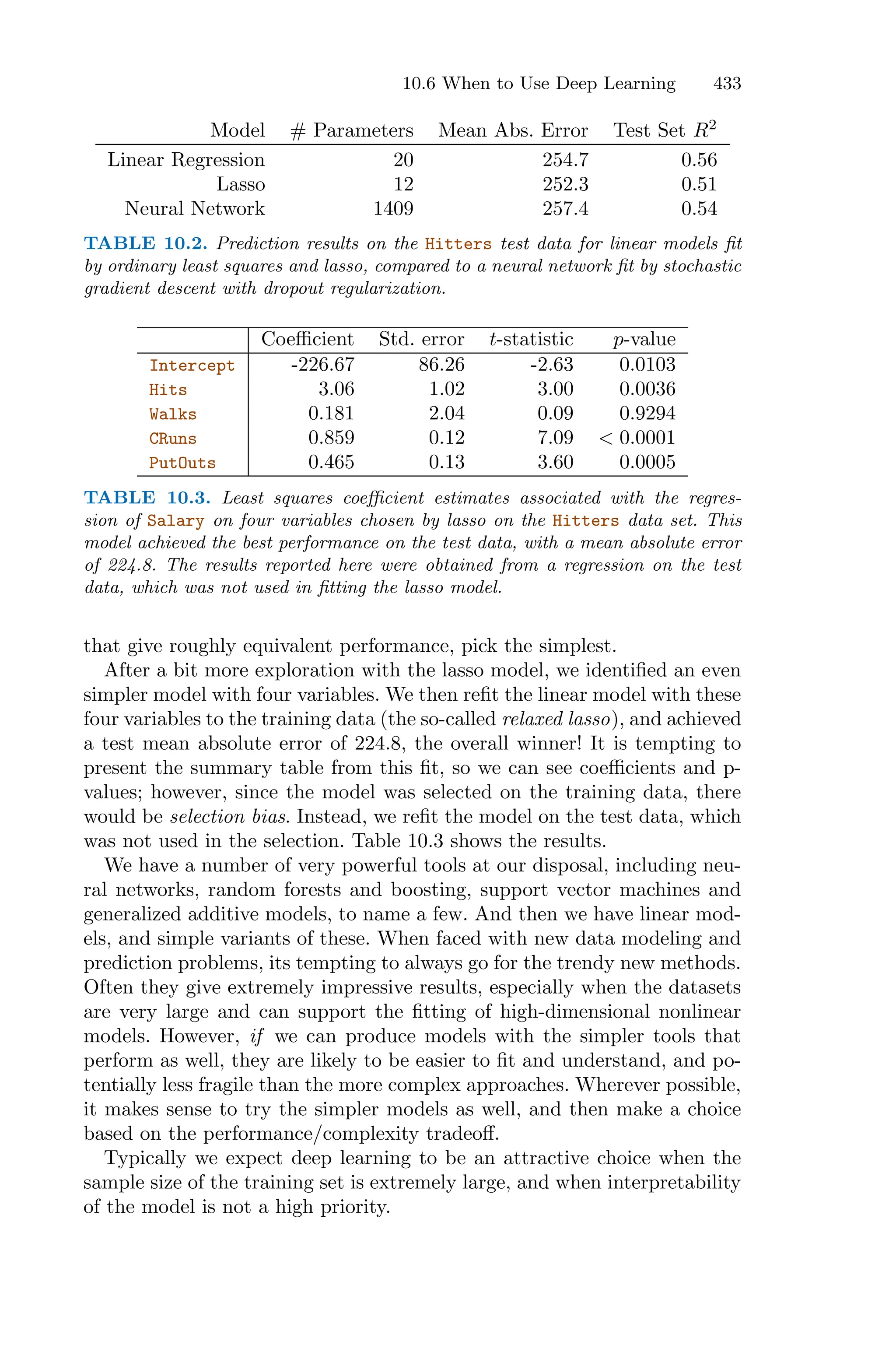 10.6 When to Use Deep Learning 433
Model # Parameters Mean Abs. Error Test Set R2
Linear Regression 20 254.7 0.56
Lasso 12 252.3 0.51
Neural Network 1409 257.4 0.54
TABLE 10.2. Prediction results on the Hitters test data for linear models fit
by ordinary least squares and lasso, compared to a neural network fit by stochastic
gradient descent with dropout regularization.
Coeﬃcient Std. error t-statistic p-value
Intercept -226.67 86.26 -2.63 0.0103
Hits 3.06 1.02 3.00 0.0036
Walks 0.181 2.04 0.09 0.9294
CRuns 0.859 0.12 7.09 < 0.0001
PutOuts 0.465 0.13 3.60 0.0005
TABLE 10.3. Least squares coeﬃcient estimates associated with the regres-
sion of Salary on four variables chosen by lasso on the Hitters data set. This
model achieved the best performance on the test data, with a mean absolute error
of 224.8. The results reported here were obtained from a regression on the test
data, which was not used in fitting the lasso model.
that give roughly equivalent performance, pick the simplest.
After a bit more exploration with the lasso model, we identified an even
simpler model with four variables. We then refit the linear model with these
four variables to the training data (the so-called relaxed lasso), and achieved
a test mean absolute error of 224.8, the overall winner! It is tempting to
present the summary table from this fit, so we can see coeﬃcients and p-
values; however, since the model was selected on the training data, there
would be selection bias. Instead, we refit the model on the test data, which
was not used in the selection. Table 10.3 shows the results.
We have a number of very powerful tools at our disposal, including neu-
ral networks, random forests and boosting, support vector machines and
generalized additive models, to name a few. And then we have linear mod-
els, and simple variants of these. When faced with new data modeling and
prediction problems, its tempting to always go for the trendy new methods.
Often they give extremely impressive results, especially when the datasets
are very large and can support the fitting of high-dimensional nonlinear
models. However, if we can produce models with the simpler tools that
perform as well, they are likely to be easier to fit and understand, and po-
tentially less fragile than the more complex approaches. Wherever possible,
it makes sense to try the simpler models as well, and then make a choice
based on the performance/complexity tradeoﬀ.
Typically we expect deep learning to be an attractive choice when the
sample size of the training set is extremely large, and when interpretability
of the model is not a high priority.
 