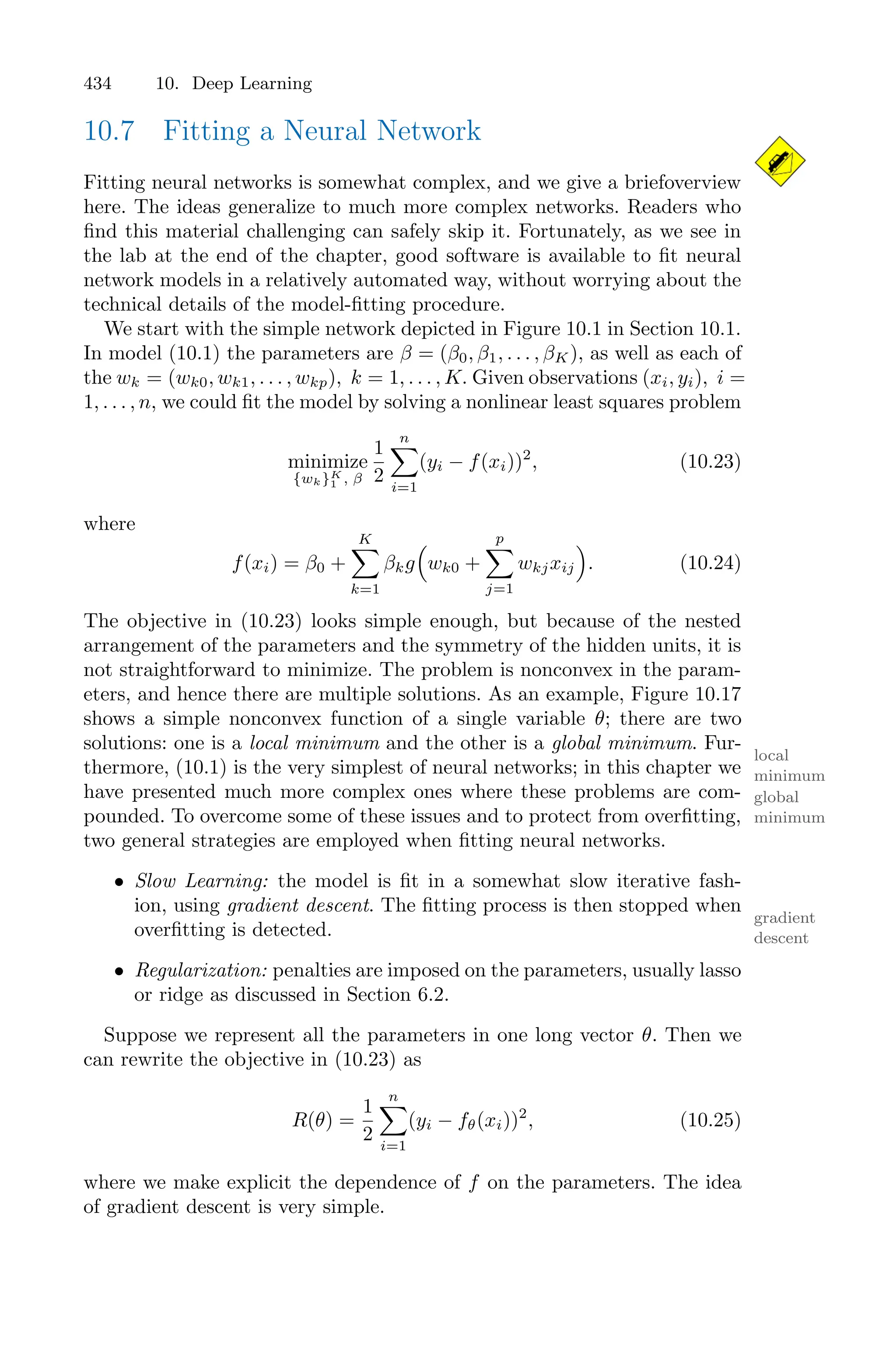 434 10. Deep Learning
10.7 Fitting a Neural Network
Fitting neural networks is somewhat complex, and we give a briefoverview
here. The ideas generalize to much more complex networks. Readers who
find this material challenging can safely skip it. Fortunately, as we see in
the lab at the end of the chapter, good software is available to fit neural
network models in a relatively automated way, without worrying about the
technical details of the model-fitting procedure.
We start with the simple network depicted in Figure 10.1 in Section 10.1.
In model (10.1) the parameters are β = (β0, β1, . . . , βK), as well as each of
the wk = (wk0, wk1, . . . , wkp), k = 1, . . . , K. Given observations (xi, yi), i =
1, . . . , n, we could fit the model by solving a nonlinear least squares problem
minimize
{wk}K
1 , β
1
2
n
0
i=1
(yi − f(xi))2
, (10.23)
where
f(xi) = β0 +
K
0
k=1
βkg
1
wk0 +
p
0
j=1
wkjxij
2
. (10.24)
The objective in (10.23) looks simple enough, but because of the nested
arrangement of the parameters and the symmetry of the hidden units, it is
not straightforward to minimize. The problem is nonconvex in the param-
eters, and hence there are multiple solutions. As an example, Figure 10.17
shows a simple nonconvex function of a single variable θ; there are two
solutions: one is a local minimum and the other is a global minimum. Fur-
local
minimum
global
minimum
thermore, (10.1) is the very simplest of neural networks; in this chapter we
have presented much more complex ones where these problems are com-
pounded. To overcome some of these issues and to protect from overfitting,
two general strategies are employed when fitting neural networks.
• Slow Learning: the model is fit in a somewhat slow iterative fash-
ion, using gradient descent. The fitting process is then stopped when
gradient
descent
overfitting is detected.
• Regularization: penalties are imposed on the parameters, usually lasso
or ridge as discussed in Section 6.2.
Suppose we represent all the parameters in one long vector θ. Then we
can rewrite the objective in (10.23) as
R(θ) =
1
2
n
0
i=1
(yi − fθ(xi))2
, (10.25)
where we make explicit the dependence of f on the parameters. The idea
of gradient descent is very simple.
 