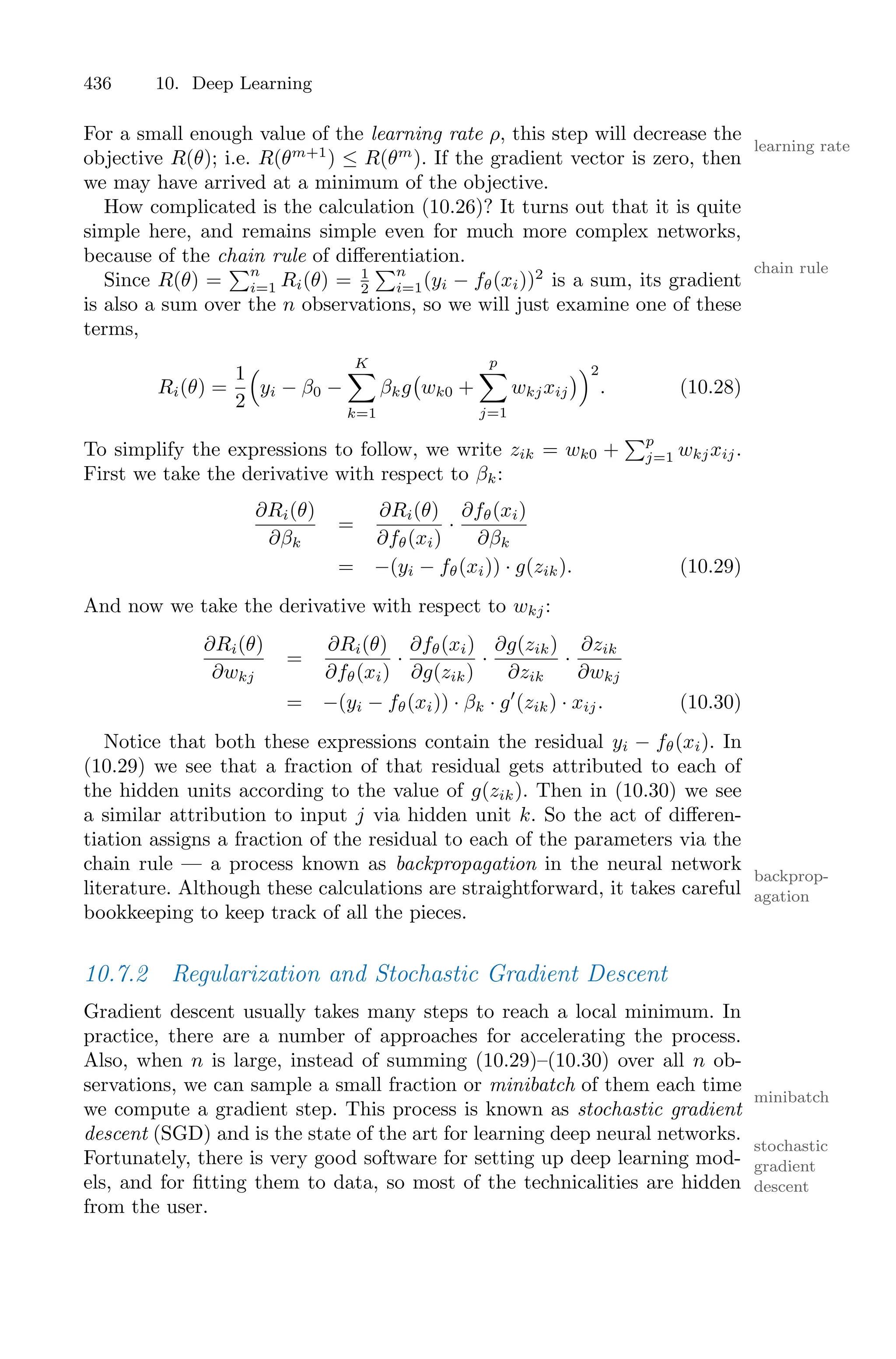 436 10. Deep Learning
For a small enough value of the learning rate ρ, this step will decrease the
learning rate
objective R(θ); i.e. R(θm+1
) ≤ R(θm
). If the gradient vector is zero, then
we may have arrived at a minimum of the objective.
How complicated is the calculation (10.26)? It turns out that it is quite
simple here, and remains simple even for much more complex networks,
because of the chain rule of diﬀerentiation.
chain rule
Since R(θ) =
)n
i=1 Ri(θ) = 1
2
)n
i=1(yi − fθ(xi))2
is a sum, its gradient
is also a sum over the n observations, so we will just examine one of these
terms,
Ri(θ) =
1
2
1
yi − β0 −
K
0
k=1
βkg
'
wk0 +
p
0
j=1
wkjxij
(22
. (10.28)
To simplify the expressions to follow, we write zik = wk0 +
)p
j=1 wkjxij.
First we take the derivative with respect to βk:
∂Ri(θ)
∂βk
=
∂Ri(θ)
∂fθ(xi)
·
∂fθ(xi)
∂βk
= −(yi − fθ(xi)) · g(zik). (10.29)
And now we take the derivative with respect to wkj:
∂Ri(θ)
∂wkj
=
∂Ri(θ)
∂fθ(xi)
·
∂fθ(xi)
∂g(zik)
·
∂g(zik)
∂zik
·
∂zik
∂wkj
= −(yi − fθ(xi)) · βk · g′
(zik) · xij. (10.30)
Notice that both these expressions contain the residual yi − fθ(xi). In
(10.29) we see that a fraction of that residual gets attributed to each of
the hidden units according to the value of g(zik). Then in (10.30) we see
a similar attribution to input j via hidden unit k. So the act of diﬀeren-
tiation assigns a fraction of the residual to each of the parameters via the
chain rule — a process known as backpropagation in the neural network
backprop-
agation
literature. Although these calculations are straightforward, it takes careful
bookkeeping to keep track of all the pieces.
10.7.2 Regularization and Stochastic Gradient Descent
Gradient descent usually takes many steps to reach a local minimum. In
practice, there are a number of approaches for accelerating the process.
Also, when n is large, instead of summing (10.29)–(10.30) over all n ob-
servations, we can sample a small fraction or minibatch of them each time
minibatch
we compute a gradient step. This process is known as stochastic gradient
descent (SGD) and is the state of the art for learning deep neural networks.
stochastic
gradient
descent
Fortunately, there is very good software for setting up deep learning mod-
els, and for fitting them to data, so most of the technicalities are hidden
from the user.
 