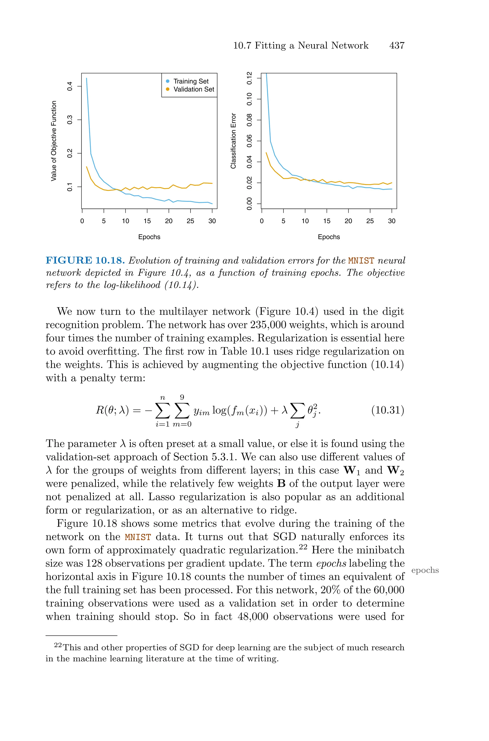 10.7 Fitting a Neural Network 437
0 5 10 15 20 25 30
0.1
0.2
0.3
0.4
Epochs
Value
of
Objective
Function
Training Set
Validation Set
0 5 10 15 20 25 30
0.00
0.02
0.04
0.06
0.08
0.10
0.12
Epochs
Classification
Error
FIGURE 10.18. Evolution of training and validation errors for the MNIST neural
network depicted in Figure 10.4, as a function of training epochs. The objective
refers to the log-likelihood (10.14).
We now turn to the multilayer network (Figure 10.4) used in the digit
recognition problem. The network has over 235,000 weights, which is around
four times the number of training examples. Regularization is essential here
to avoid overfitting. The first row in Table 10.1 uses ridge regularization on
the weights. This is achieved by augmenting the objective function (10.14)
with a penalty term:
R(θ; λ) = −
n
0
i=1
9
0
m=0
yim log(fm(xi)) + λ
0
j
θ2
j . (10.31)
The parameter λ is often preset at a small value, or else it is found using the
validation-set approach of Section 5.3.1. We can also use diﬀerent values of
λ for the groups of weights from diﬀerent layers; in this case W1 and W2
were penalized, while the relatively few weights B of the output layer were
not penalized at all. Lasso regularization is also popular as an additional
form or regularization, or as an alternative to ridge.
Figure 10.18 shows some metrics that evolve during the training of the
network on the MNIST data. It turns out that SGD naturally enforces its
own form of approximately quadratic regularization.22
Here the minibatch
size was 128 observations per gradient update. The term epochs labeling the
epochs
horizontal axis in Figure 10.18 counts the number of times an equivalent of
the full training set has been processed. For this network, 20% of the 60,000
training observations were used as a validation set in order to determine
when training should stop. So in fact 48,000 observations were used for
22This and other properties of SGD for deep learning are the subject of much research
in the machine learning literature at the time of writing.
 
