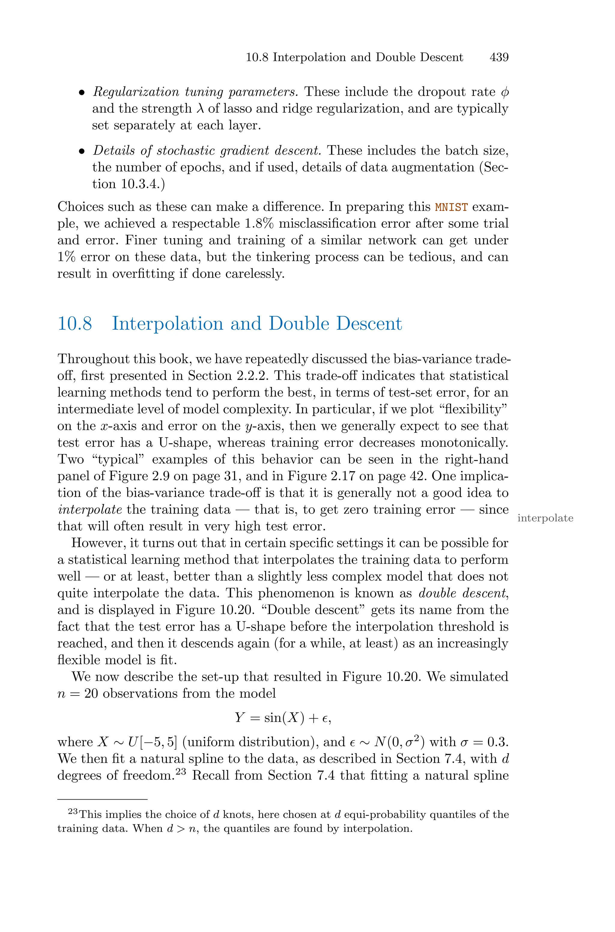 10.8 Interpolation and Double Descent 439
• Regularization tuning parameters. These include the dropout rate φ
and the strength λ of lasso and ridge regularization, and are typically
set separately at each layer.
• Details of stochastic gradient descent. These includes the batch size,
the number of epochs, and if used, details of data augmentation (Sec-
tion 10.3.4.)
Choices such as these can make a diﬀerence. In preparing this MNIST exam-
ple, we achieved a respectable 1.8% misclassification error after some trial
and error. Finer tuning and training of a similar network can get under
1% error on these data, but the tinkering process can be tedious, and can
result in overfitting if done carelessly.
10.8 Interpolation and Double Descent
Throughout this book, we have repeatedly discussed the bias-variance trade-
oﬀ, first presented in Section 2.2.2. This trade-oﬀ indicates that statistical
learning methods tend to perform the best, in terms of test-set error, for an
intermediate level of model complexity. In particular, if we plot “flexibility”
on the x-axis and error on the y-axis, then we generally expect to see that
test error has a U-shape, whereas training error decreases monotonically.
Two “typical” examples of this behavior can be seen in the right-hand
panel of Figure 2.9 on page 31, and in Figure 2.17 on page 42. One implica-
tion of the bias-variance trade-oﬀ is that it is generally not a good idea to
interpolate the training data — that is, to get zero training error — since
interpolate
that will often result in very high test error.
However, it turns out that in certain specific settings it can be possible for
a statistical learning method that interpolates the training data to perform
well — or at least, better than a slightly less complex model that does not
quite interpolate the data. This phenomenon is known as double descent,
and is displayed in Figure 10.20. “Double descent” gets its name from the
fact that the test error has a U-shape before the interpolation threshold is
reached, and then it descends again (for a while, at least) as an increasingly
flexible model is fit.
We now describe the set-up that resulted in Figure 10.20. We simulated
n = 20 observations from the model
Y = sin(X) + ϵ,
where X ∼ U[−5, 5] (uniform distribution), and ϵ ∼ N(0, σ2
) with σ = 0.3.
We then fit a natural spline to the data, as described in Section 7.4, with d
degrees of freedom.23
Recall from Section 7.4 that fitting a natural spline
23This implies the choice of d knots, here chosen at d equi-probability quantiles of the
training data. When d > n, the quantiles are found by interpolation.
 