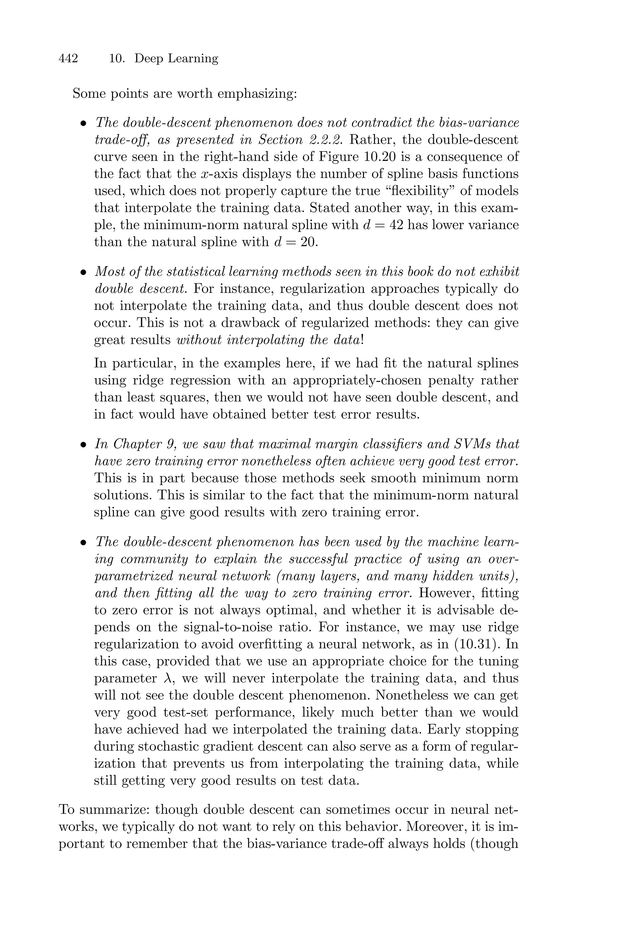 442 10. Deep Learning
Some points are worth emphasizing:
• The double-descent phenomenon does not contradict the bias-variance
trade-oﬀ, as presented in Section 2.2.2. Rather, the double-descent
curve seen in the right-hand side of Figure 10.20 is a consequence of
the fact that the x-axis displays the number of spline basis functions
used, which does not properly capture the true “flexibility” of models
that interpolate the training data. Stated another way, in this exam-
ple, the minimum-norm natural spline with d = 42 has lower variance
than the natural spline with d = 20.
• Most of the statistical learning methods seen in this book do not exhibit
double descent. For instance, regularization approaches typically do
not interpolate the training data, and thus double descent does not
occur. This is not a drawback of regularized methods: they can give
great results without interpolating the data!
In particular, in the examples here, if we had fit the natural splines
using ridge regression with an appropriately-chosen penalty rather
than least squares, then we would not have seen double descent, and
in fact would have obtained better test error results.
• In Chapter 9, we saw that maximal margin classifiers and SVMs that
have zero training error nonetheless often achieve very good test error.
This is in part because those methods seek smooth minimum norm
solutions. This is similar to the fact that the minimum-norm natural
spline can give good results with zero training error.
• The double-descent phenomenon has been used by the machine learn-
ing community to explain the successful practice of using an over-
parametrized neural network (many layers, and many hidden units),
and then fitting all the way to zero training err