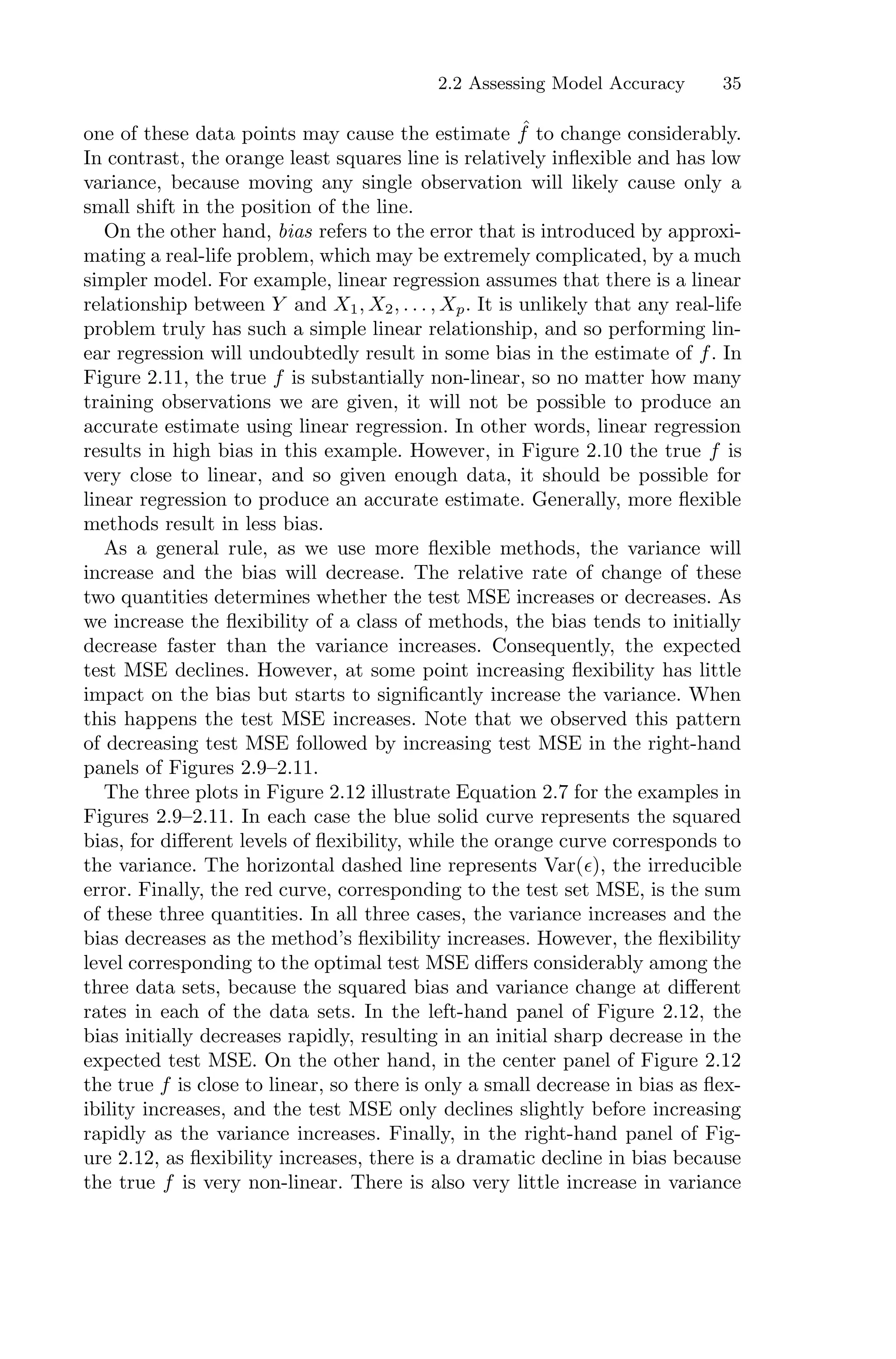 2.2 Assessing Model Accuracy 35
one of these data points may cause the estimate ˆ
f to change considerably.
In contrast, the orange least squares line is relatively inflexible and has low
variance, because moving any single observation will likely cause only a
small shift in the position of the line.
On the other hand, bias refers to the error that is introduced by approxi-
mating a real-life problem, which may be extremely complicated, by a much
simpler model. For example, linear regression assumes that there is a linear
relationship between Y and X1, X2, . . . , Xp. It is unlikely that any real-life
problem truly has such a simple linear relationship, and so performing lin-
ear regression will undoubtedly result in some bias in the estimate of f. In
Figure 2.11, the true f is substantially non-linear, so no matter how many
training observations we are given, it will not be possible to produce an
accurate estimate using linear regression. In other words, linear regression
results in high bias in this example. However, in Figure 2.10 the true f is
very close to linear, and so given enough data, it should be possible for
linear regression to produce an accurate estimate. Generally, more flexible
methods result in less bias.
As a general rule, as we use more flexible methods, the variance will
increase and the bias will decrease. The relative rate of change of these
two quantities determines whether the test MSE increases or decreases. As
we increase the flexibility of a class of methods, the bias tends to initially
decrease faster than the variance increases. Consequently, the expected
test MSE declines. However, at some point increasing flexibility has little
impact on the bias but starts to significantly increase the variance. When
this happens the test MSE increases. Note that we observed this pattern
of decreasing test MSE followed by increasing test MSE in the right-hand
panels of Figures 2.9–2.11.
The three plots in Figure 2.12 illustrate Equation 2.7 for the examples in
Figures 2.9–2.11. In each case the blue solid curve represents the squared
bias, for diﬀerent levels of flexibility, while the orange curve corresponds to
the variance. The horizontal dashed line represents Var(ϵ), the irreducible
error. Finally, the red curve, corresponding to the test set MSE, is the sum
of these three quantities. In all three cases, the variance increases and the
bias decreases as the method’s flexibility increases. However, the flexibility
level corresponding to the optimal test MSE diﬀers considerably among the
three data sets, because the squared bias and variance change at diﬀerent
rates in each of the data sets. In the left-hand panel of Figure 2.12, the
bias initially decreases rapidly, resulting in an initial sharp decrease in the
expected test MSE. On the other hand, in the center panel of Figure 2.12
the true f is close to linear, so there is only a small decrease in bias as flex-
ibility increases, and the test MSE only declines slightly before increasing
rapidly as the variance increases. Finally, in the right-hand panel of Fig-
ure 2.12, as flexibility increases, there is a dramatic decline in bias because
the true f is very non-linear. There is also very little increase in variance
 