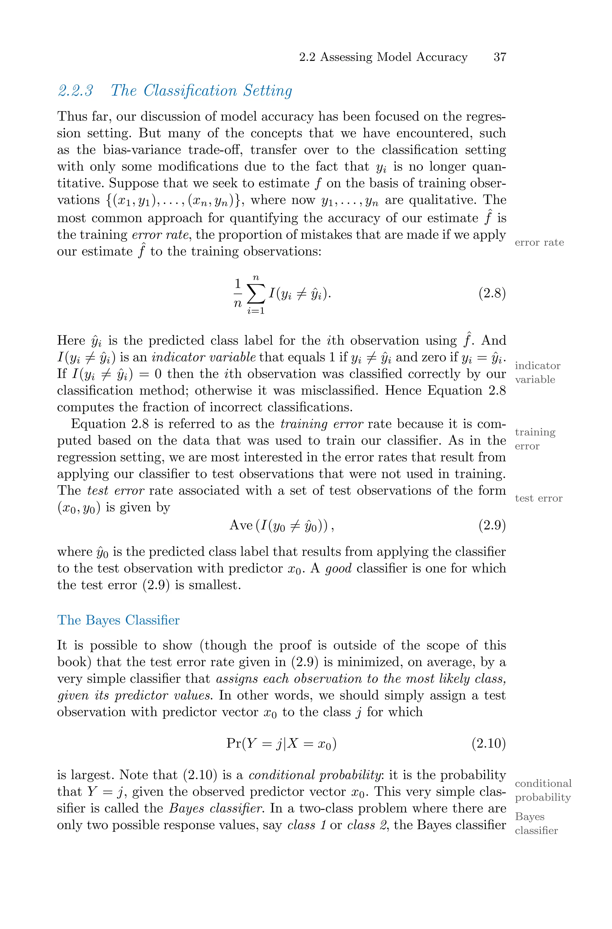 2.2 Assessing Model Accuracy 37
2.2.3 The Classification Setting
Thus far, our discussion of model accuracy has been focused on the regres-
sion setting. But many of the concepts that we have encountered, such
as the bias-variance trade-oﬀ, transfer over to the classification setting
with only some modifications due to the fact that yi is no longer quan-
titative. Suppose that we seek to estimate f on the basis of training obser-
vations {(x1, y1), . . . , (xn, yn)}, where now y1, . . . , yn are qualitative. The
most common approach for quantifying the accuracy of our estimate ˆ
f is
the training error rate, the proportion of mistakes that are made if we apply error rate
our estimate ˆ
f to the training observations:
1
n
n
0
i=1
I(yi ̸= ŷi). (2.8)
Here ŷi is the predicted class label for the ith observation using ˆ
f. And
I(yi ̸= ŷi) is an indicator variable that equals 1 if yi ̸= ŷi and zero if yi = ŷi.
indicator
variable
If I(yi ̸= ŷi) = 0 then the ith observation was classified correctly by our
classification method; otherwise it was misclassified. Hence Equation 2.8
computes the fraction of incorrect classifications.
Equation 2.8 is referred to as the training error rate because it is com-
training
error
puted based on the data that was used to train our classifier. As in the
regression setting, we are most interested in the error rates that result from
applying our classifier to test observations that were not used in training.
The test error rate associated with a set of test observations of the form test error
(x0, y0) is given by
Ave (I(y0 ̸= ŷ0)) , (2.9)
where ŷ0 is the predicted class label that results from applying the classifier
to the test observation with predictor x0. A good classifier is one for which
the test error (2.9) is smallest.
The Bayes Classifier
It is possible to show (though the proof is outside of the scope of this
book) that the test error rate given in (2.9) is minimized, on average, by a
very simple classifier that assigns each observation to the most likely class,
given its predictor values. In other words, we should simply assign a test
observation with predictor vector x0 to the class j for which
Pr(Y = j|X = x0) (2.10)
is largest. Note that (2.10) is a conditional probability: it is the probability
conditional
probability
that Y = j, given the observed predictor vector x0. This very simple clas-
sifier is called the Bayes classifier. In a two-class problem where there are
Bayes
classifier
only two possible response values, say class 1 or class 2, the Bayes classifier
 