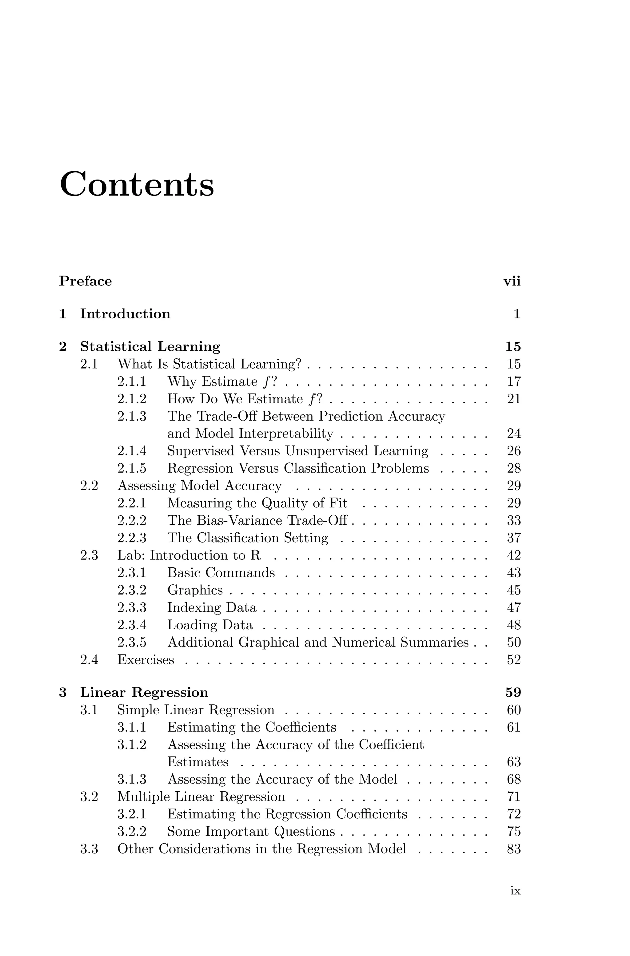 Contents
Preface vii
1 Introduction 1
2 Statistical Learning 15
2.1 What Is Statistical Learning? . . . . . . . . . . . . . . . . . 15
2.1.1 Why Estimate f? . . . . . . . . . . . . . . . . . . . 17
2.1.2 How Do We Estimate f? . . . . . . . . . . . . . . . 21
2.1.3 The Trade-Oﬀ Between Prediction Accuracy
and Model Interpretability . . . . . . . . . . . . . . 24
2.1.4 Supervised Versus Unsupervised Learning . . . . . 26
2.1.5 Regression Versus Classification Problems . . . . . 28
2.2 Assessing Model Accuracy . . . . . . . . . . . . . . . . . . 29
2.2.1 Measuring the Quality of Fit . . . . . . . . . . . . 29
2.2.2 The Bias-Variance Trade-Oﬀ . . . . . . . . . . . . . 33
2.2.3 The Classification Setting . . . . . . . . . . . . . . 37
2.3 Lab: Introduction to R . . . . . . . . . . . . . . . . . . . . 42
2.3.1 Basic Commands . . . . . . . . . . . . . . . . . . . 43
2.3.2 Graphics . . . . . . . . . . . . . . . . . . . . . . . . 45
2.3.3 Indexing Data . . . . . . . . . . . . . . . . . . . . . 47
2.3.4 Loading Data . . . . . . . . . . . . . . . . . . . . . 48
2.3.5 Additional Graphical and Numerical Summaries . . 50
2.4 Exercises . . . . . . . . . . . . . . . . . . . . . . . . . . . . 52
3 Linear Regression 59
3.1 Simple Linear Regression . . . . . . . . . . . . . . . . . . . 60
3.1.1 Estimating the Coeﬃcients . . . . . . . . . . . . . 61
3.1.2 Assessing the Accuracy of the Coeﬃcient
Estimates . . . . . . . . . . . . . . . . . . . . . . . 63
3.1.3 Assessing the Accuracy of the Model . . . . . . . . 68
3.2 Multiple Linear Regression . . . . . . . . . . . . . . . . . . 71
3.2.1 Estimating the Regression Coeﬃcients . . . . . . . 72
3.2.2 Some Important Questions . . . . . . . . . . . . . . 75
3.3 Other Considerations in the Regression Model . . . . . . . 83
ix
 