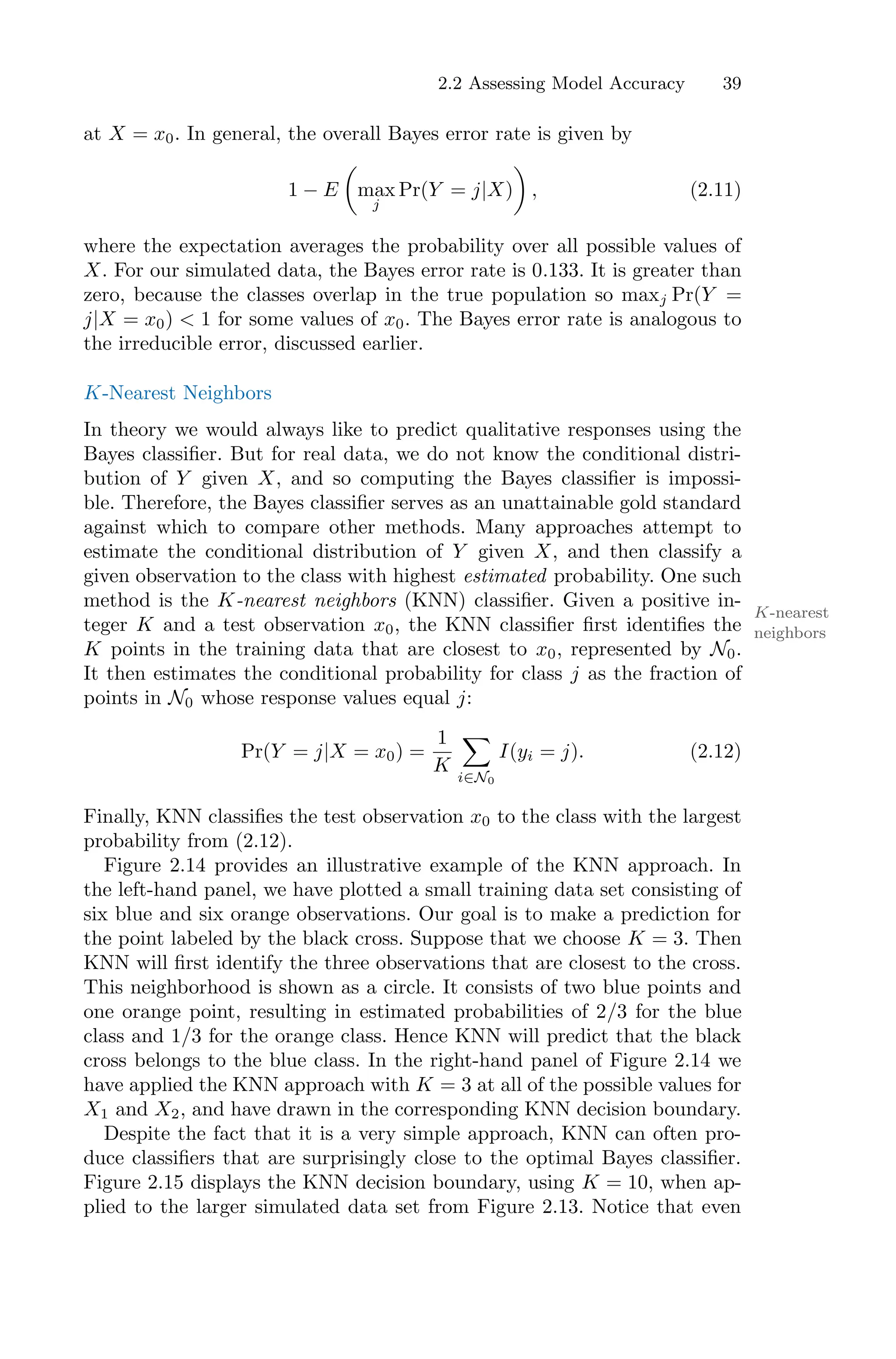 2.2 Assessing Model Accuracy 39
at X = x0. In general, the overall Bayes error rate is given by
1 − E
*
max
j
Pr(Y = j|X)
+
, (2.11)
where the expectation averages the probability over all possible values of
X. For our simulated data, the Bayes error rate is 0.133. It is greater than
zero, because the classes overlap in the true population so maxj Pr(Y =
j|X = x0) < 1 for some values of x0. The Bayes error rate is analogous to
the irreducible error, discussed earlier.
K-Nearest Neighbors
In theory we would always like to predict qualitative responses using the
Bayes classifier. But for real data, we do not know the conditional distri-
bution of Y given X, and so computing the Bayes classifier is impossi-
ble. Therefore, the Bayes classifier serves as an unattainable gold standard
against which to compare other methods. Many approaches attempt to
estimate the conditional distribution of Y given X, and then classify a
given observation to the class with highest estimated probability. One such
method is the K-nearest neighbors (KNN) classifier. Given a positive in-
K-nearest
neighbors
teger K and a test observation x0, the KNN classifier first identifies the
K points in the training data that are closest to x0, represented by N0.
It then estimates the conditional probability for class j as the fraction of
points in N0 whose response values equal j:
Pr(Y = j|X = x0) =
1
K
0
i∈N0
I(yi = j). (2.12)
Finally, KNN classifies the test observation x0 to the class with the largest
probability from (2.12).
Figure 2.14 provides an illustrative example of the KNN approach. In
the left-hand panel, we have plotted a small training data set consisting of
six blue and six orange observations. Our goal is to make a prediction for
the point labeled by the black cross. Suppose that we choose K = 3. Then
KNN will first identify the three observations that are closest to the cross.
This neighborhood is shown as a circle. It consists of two blue points and
one orange point, resulting in estimated probabilities of 2/3 for the blue
class and 1/3 for the orange class. Hence KNN will predict that the black
cross belongs to the blue class. In the right-hand panel of Figure 2.14 we
have applied the KNN approach with K = 3 at all of the possible values for
X1 and X2, and have drawn in the corresponding KNN decision boundary.
Despite the fact that it is a very simple approach, KNN can often pro-
duce classifiers that are surprisingly close to the optimal Bayes classifier.
Figure 2.15 displays the KNN decision boundary, using K = 10, when ap-
plied to the larger simulated data set from Figure 2.13. Notice that even
 
