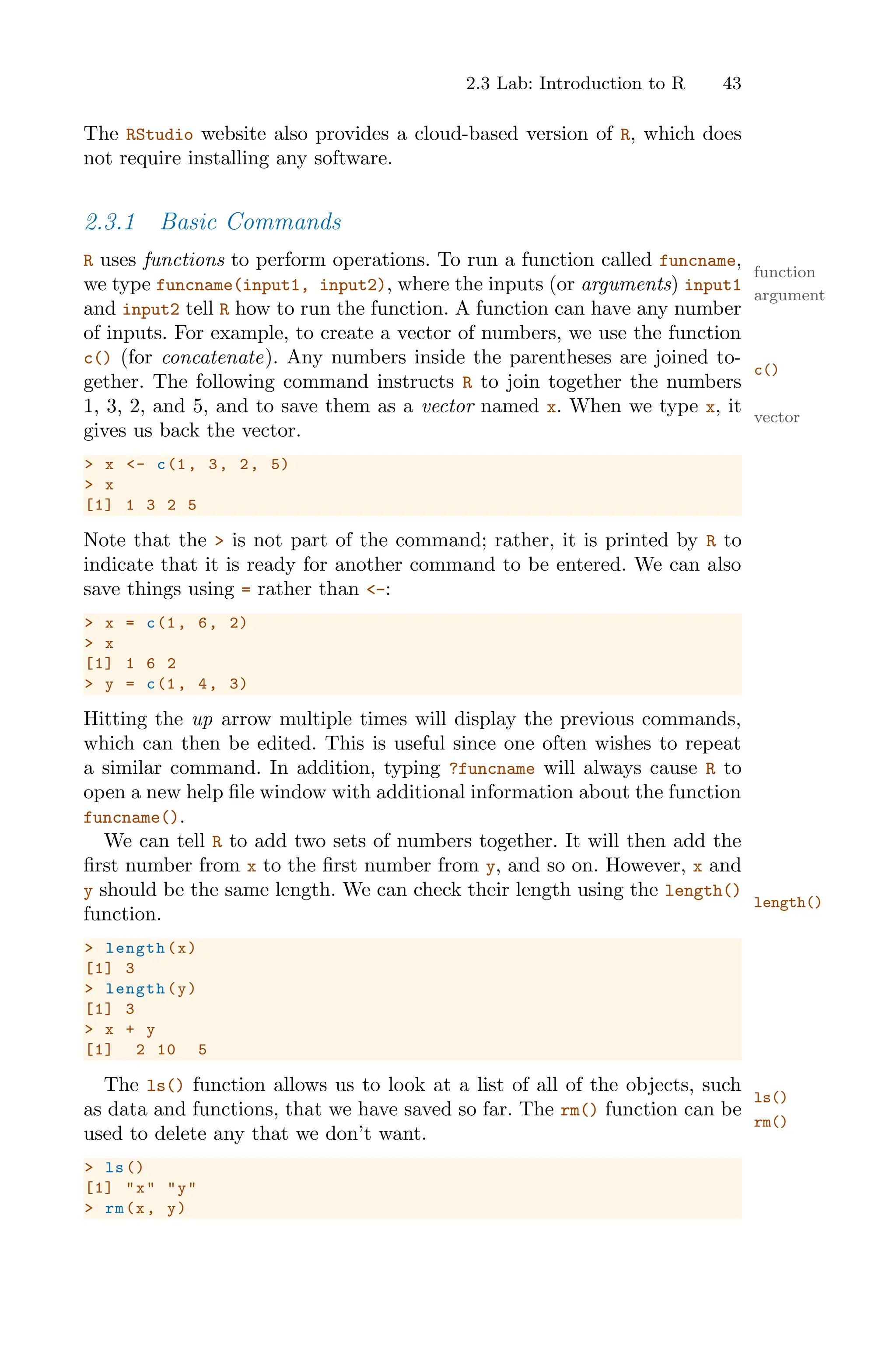 2.3 Lab: Introduction to R 43
The RStudio website also provides a cloud-based version of R, which does
not require installing any software.
2.3.1 Basic Commands
R uses functions to perform operations. To run a function called funcname,
function
we type funcname(input1, input2), where the inputs (or arguments) input1
argument
and input2 tell R how to run the function. A function can have any number
of inputs. For example, to create a vector of numbers, we use the function
c() (for concatenate). Any numbers inside the parentheses are joined to-
c()
gether. The following command instructs R to join together the numbers
1, 3, 2, and 5, and to save them as a vector named x. When we type x, it vector
gives us back the vector.
> x <- c(1, 3, 2, 5)
> x
[1] 1 3 2 5
Note that the > is not part of the command; rather, it is printed by R to
indicate that it is ready for another command to be entered. We can also
save things using = rather than <-:
> x = c(1, 6, 2)
> x
[1] 1 6 2
> y = c(1, 4, 3)
Hitting the up arrow multiple times will display the previous commands,
which can then be edited. This is useful since one often wishes to repeat
a similar command. In addition, typing ?funcname will always cause R to
open a new help file window with additional information about the function
funcname().
We can tell R to add two sets of numbers together. It will then add the
first number from x to the first number from y, and so on. However, x and
y should be the same length. We can check their length using the length()
length()
function.
> length(x)
[1] 3
> length(y)
[1] 3
> x + y
[1] 2 10 5
The ls() function allows us to look at a list of all of the objects, such
ls()
as data and functions, that we have saved so far. The rm() function can be
rm()
used to delete any that we don’t want.
> ls()
[1] "x" "y"
> rm(x, y)
 
