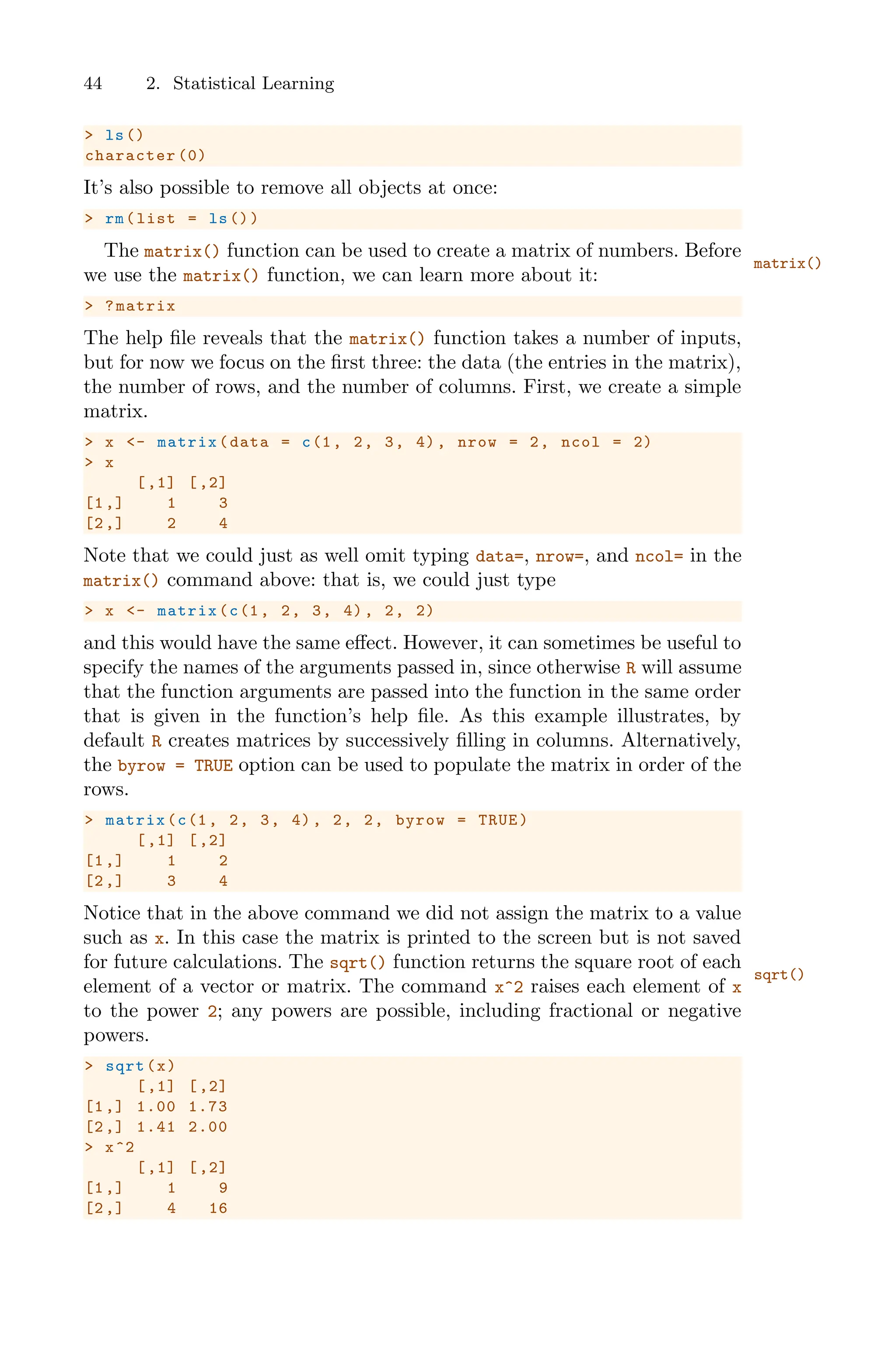 44 2. Statistical Learning
> ls()
character (0)
It’s also possible to remove all objects at once:
> rm(list = ls())
The matrix() function can be used to create a matrix of numbers. Before
matrix()
we use the matrix() function, we can learn more about it:
> ?matrix
The help file reveals that the matrix() function takes a number of inputs,
but for now we focus on the first three: the data (the entries in the matrix),
the number of rows, and the number of columns. First, we create a simple
matrix.
> x <- matrix(data = c(1, 2, 3, 4), nrow = 2, ncol = 2)
> x
[,1] [,2]
[1,] 1 3
[2,] 2 4
Note that we could just as well omit typing data=, nrow=, and ncol= in the
matrix() command above: that is, we could just type
> x <- matrix(c(1, 2, 3, 4), 2, 2)
and this would have the same eﬀect. However, it can sometimes be useful to
specify the names of the arguments passed in, since otherwise R will assume
that the function arguments are passed into the function in the same order
that is given in the function’s help file. As this example illustrates, by
default R creates matrices by successively filling in columns. Alternatively,
the byrow = TRUE option can be used to populate the matrix in order of the
rows.
> matrix(c(1, 2, 3, 4), 2, 2, byrow = TRUE)
[,1] [,2]
[1,] 1 2
[2,] 3 4
Notice that in the above command we did not assign the matrix to a value
such as x. In this case the matrix is printed to the screen but is not saved
for future calculations. The sqrt() function returns the square root of each
sqrt()
element of a vector or matrix. The command x^2 raises each element of x
to the power 2; any powers are possible, including fractional or negative
powers.
> sqrt(x)
[,1] [,2]
[1,] 1.00 1.73
[2,] 1.41 2.00
> x^2
[,1] [,2]
[1,] 1 9
[2,] 4 16
 