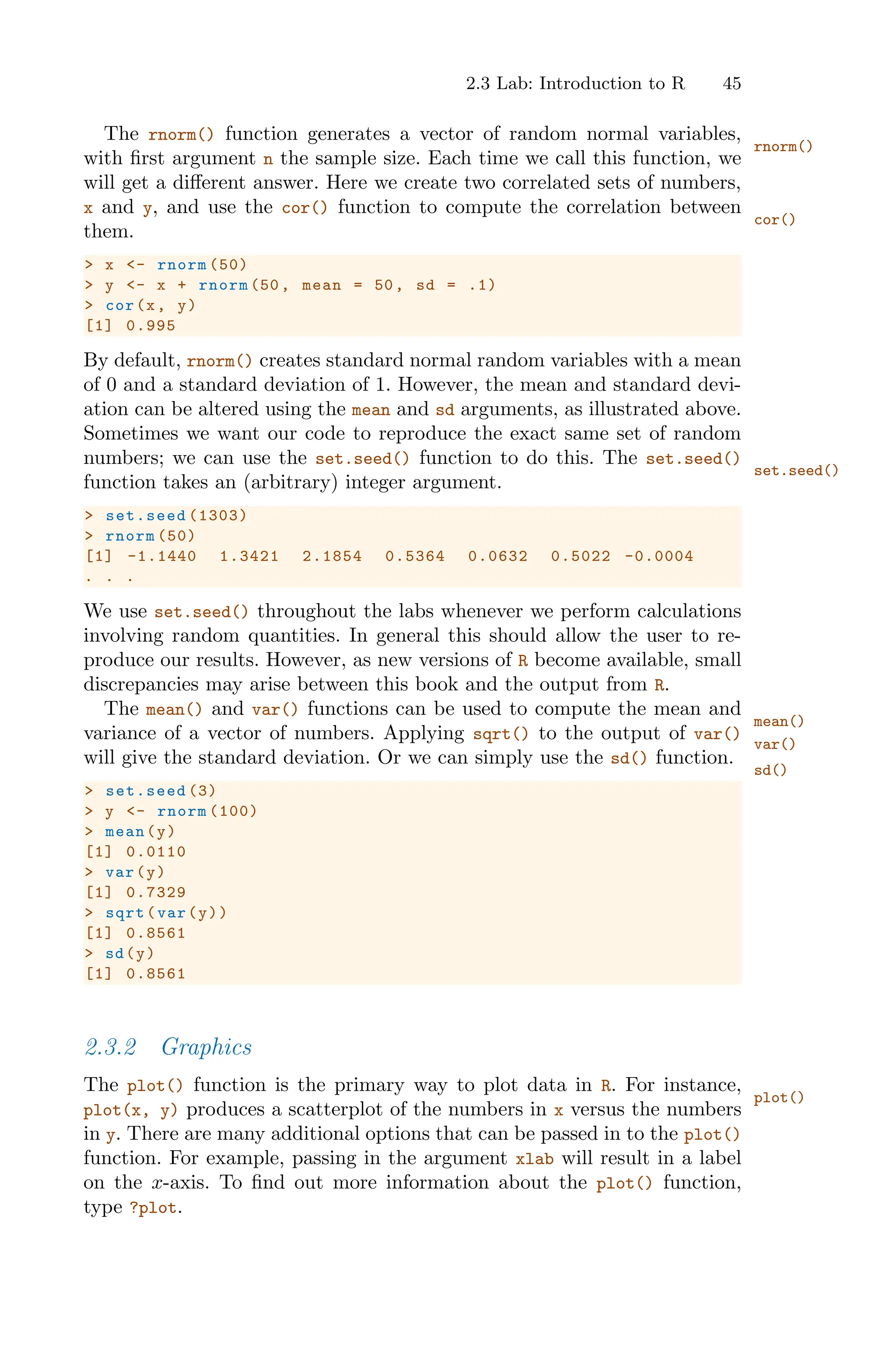 2.3 Lab: Introduction to R 45
The rnorm() function generates a vector of random normal variables,
rnorm()
with first argument n the sample size. Each time we call this function, we
will get a diﬀerent answer. Here we create two correlated sets of numbers,
x and y, and use the cor() function to compute the correlation between
cor()
them.
> x <- rnorm (50)
> y <- x + rnorm (50, mean = 50, sd = .1)
> cor(x, y)
[1] 0.995
By default, rnorm() creates standard normal random variables with a mean
of 0 and a standard deviation of 1. However, the mean and standard devi-
ation can be altered using the mean and sd arguments, as illustrated above.
Sometimes we want our code to reproduce the exact same set of random
numbers; we can use the set.seed() function to do this. The set.seed()
set.seed()
function takes an (arbitrary) integer argument.
> set.seed (1303)
> rnorm (50)
[1] -1.1440 1.3421 2.1854 0.5364 0.0632 0.5022 -0.0004
. . .
We use set.seed() throughout the labs whenever we perform calculations
involving random quantities. In general this should allow the user to re-
produce our results. However, as new versions of R become available, small
discrepancies may arise between this book and the output from R.
The mean() and var() functions can be used to compute the mean and
mean()
var()
variance of a vector of numbers. Applying sqrt() to the output of var()
will give the standard deviation. Or we can simply use the sd() function.
sd()
> set.seed (3)
> y <- rnorm (100)
> mean(y)
[1] 0.0110
> var(y)
[1] 0.7329
> sqrt(var(y))
[1] 0.8561
> sd(y)
[1] 0.8561
2.3.2 Graphics
The plot() function is the primary way to plot data in R. For instance,
plot()
plot(x, y) produces a scatterplot of the numbers in x versus the numbers
in y. There are many additional options that can be passed in to the plot()
function. For example, passing in the argument xlab will result in a label
on the x-axis. To find out more information about the plot() function,
type ?plot.
 