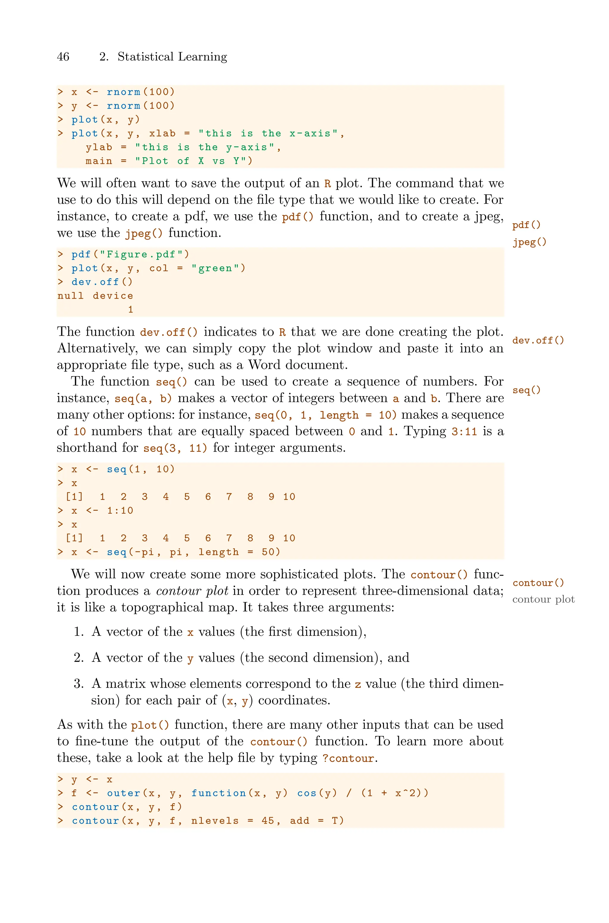 46 2. Statistical Learning
> x <- rnorm (100)
> y <- rnorm (100)
> plot(x, y)
> plot(x, y, xlab = "this is the x-axis",
ylab = "this is the y-axis",
main = "Plot of X vs Y")
We will often want to save the output of an R plot. The command that we
use to do this will depend on the file type that we would like to create. For
instance, to create a pdf, we use the pdf() function, and to create a jpeg,
pdf()
we use the jpeg() function.
jpeg()
> pdf("Figure.pdf")
> plot(x, y, col = "green")
> dev.off ()
null device
1
The function dev.off() indicates to R that we are done creating the plot.
dev.off()
Alternatively, we can simply copy the plot window and paste it into an
appropriate file type, such as a Word document.
The function seq() can be used to create a sequence of numbers. For
seq()
instance, seq(a, b) makes a vector of integers between a and b. There are
many other options: for instance, seq(0, 1, length = 10) makes a sequence
of 10 numbers that are equally spaced between 0 and 1. Typing 3:11 is a
shorthand for seq(3, 11) for integer arguments.
> x <- seq(1, 10)
> x
[1] 1 2 3 4 5 6 7 8 9 10
> x <- 1:10
> x
[1] 1 2 3 4 5 6 7 8 9 10
> x <- seq(-pi , pi , length = 50)
We will now create some more sophisticated plots. The contour() func-
contour()
tion produces a contour plot in order to represent three-dimensional data;
contour plot
it is like a topographical map. It takes three arguments:
1. A vector of the x values (the first dimension),
2. A vector of the y values (the second dimension), and
3. A matrix whose elements correspond to the z value (the third dimen-
sion) for each pair of (x, y) coordinates.
As with the plot() function, there are many other inputs that can be used
to fine-tune the output of the contour() function. To learn more about
these, take a look at the help file by typing ?contour.
> y <- x
> f <- outer(x, y, function (x, y) cos(y) / (1 + x^2))
> contour(x, y, f)
> contour(x, y, f, nlevels = 45, add = T)
 