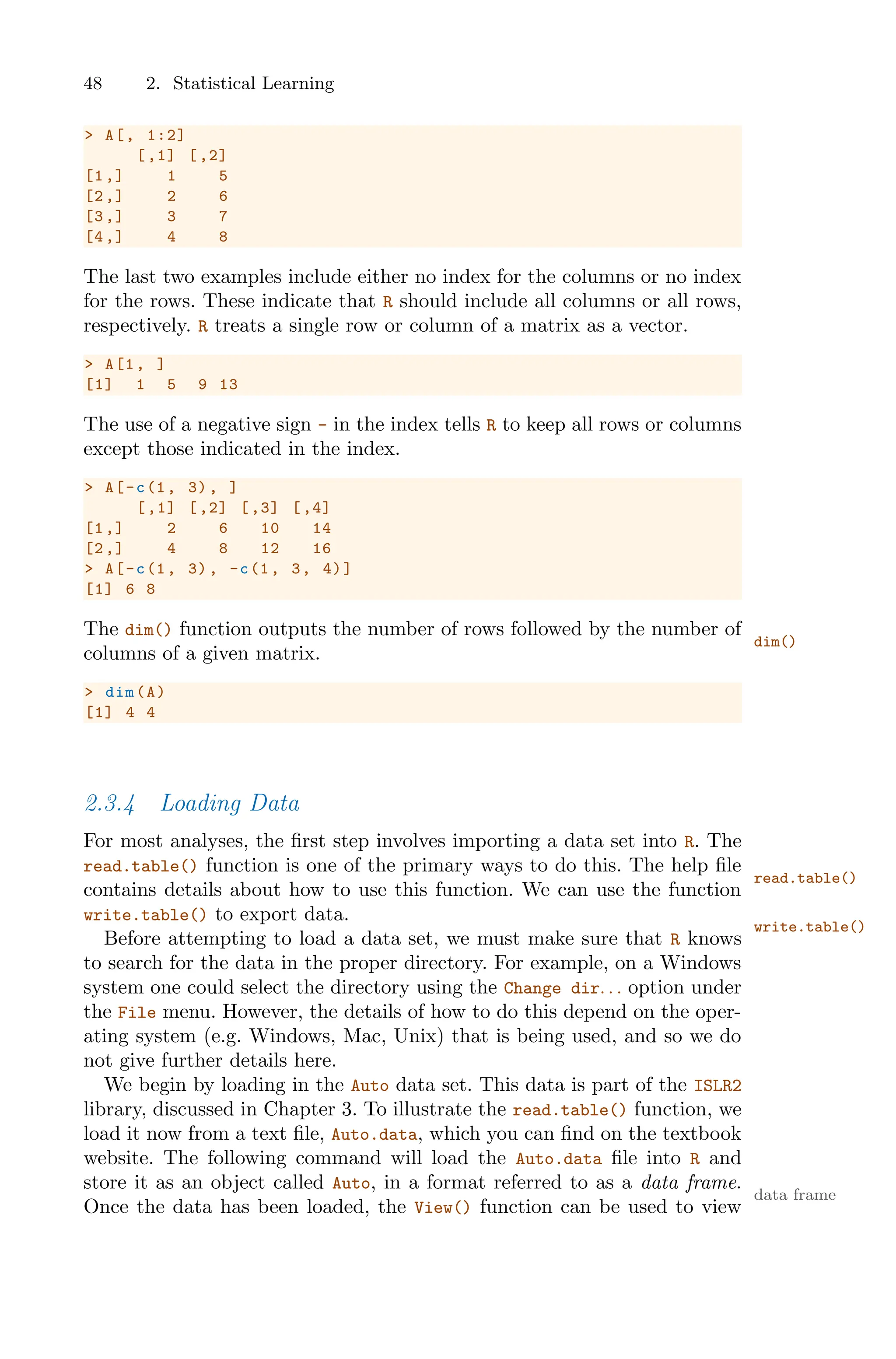 48 2. Statistical Learning
> A[, 1:2]
[,1] [,2]
[1,] 1 5
[2,] 2 6
[3,] 3 7
[4,] 4 8
The last two examples include either no index for the columns or no index
for the rows. These indicate that R should include all columns or all rows,
respectively. R treats a single row or column of a matrix as a vector.
> A[1, ]
[1] 1 5 9 13
The use of a negative sign - in the index tells R to keep all rows or columns
except those indicated in the index.
> A[-c(1, 3), ]
[,1] [,2] [,3] [,4]
[1,] 2 6 10 14
[2,] 4 8 12 16
> A[-c(1, 3), -c(1, 3, 4)]
[1] 6 8
The dim() function outputs the number of rows followed by the number of
dim()
columns of a given matrix.
> dim(A)
[1] 4 4
2.3.4 Loading Data
For most analyses, the first step involves importing a data set into R. The
read.table() function is one of the primary ways to do this. The help file
read.table()
contains details about how to use this function. We can use the function
write.table() to export data.
write.table()
Before attempting to load a data set, we must make sure that R knows
to search for the data in the proper directory. For example, on a Windows
system one could select the directory using the Change dir. . . option under
the File menu. However, the details of how to do this depend on the oper-
ating system (e.g. Windows, Mac, Unix) that is being used, and so we do
not give further details here.
We begin by loading in the Auto data set. This data is part of the ISLR2
library, discussed in Chapter 3. To illustrate the read.table() function, we
load it now from a text file, Auto.data, which you can find on the textbook
website. The following command will load the Auto.data file into R and
store it as an object called Auto, in a format referred to as a data frame.
data frame
Once the data has been loaded, the View() function can be used to view
 