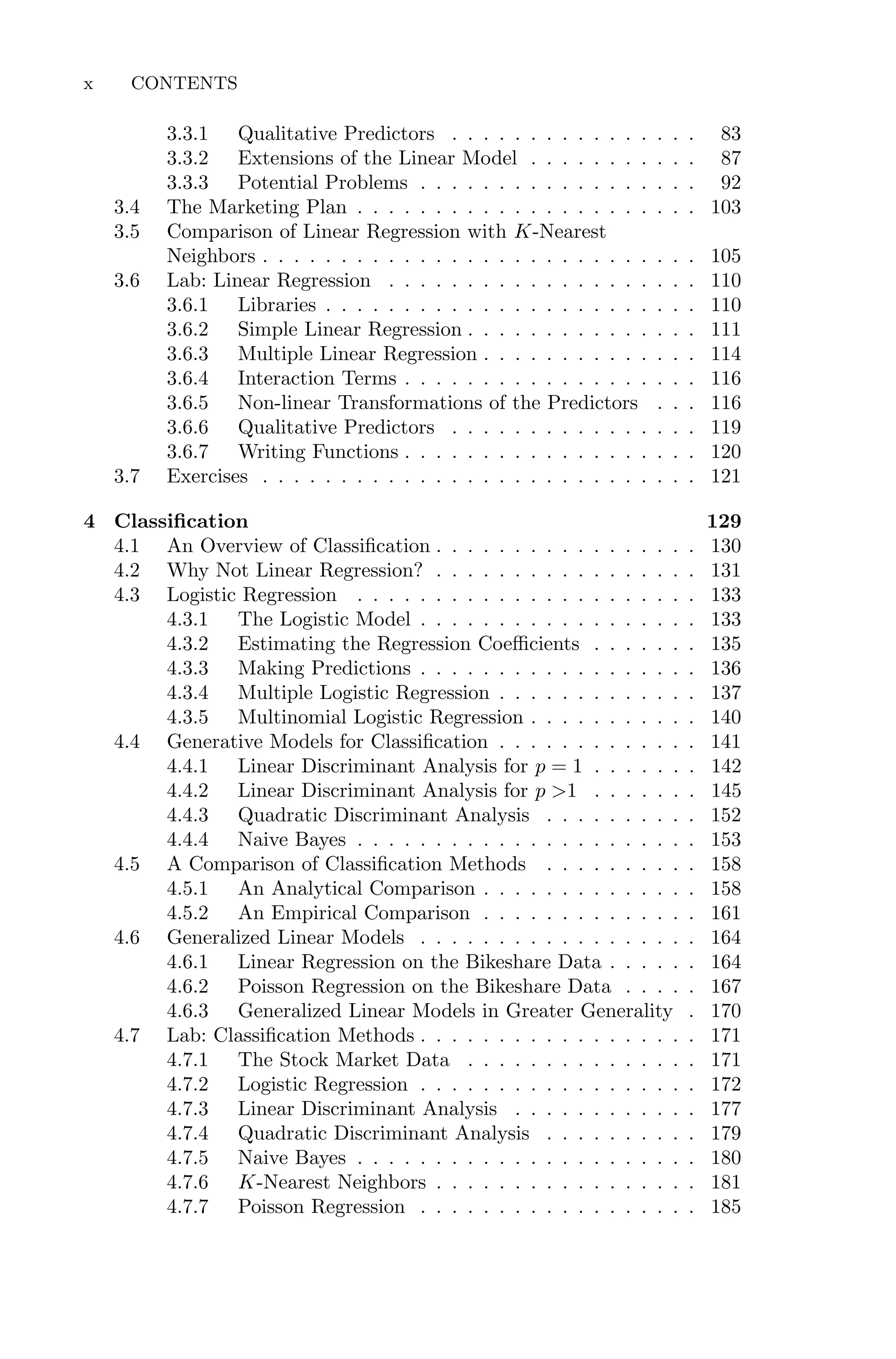 3.3.1 Qualitative Predictors . . . . . . . . . . . . . . . . 83
3.3.2 Extensions of the Linear Model . . . . . . . . . . . 87
3.3.3 Potential Problems . . . . . . . . . . . . . . . . . . 92
3.4 The Marketing Plan . . . . . . . . . . . . . . . . . . . . . . 103
3.5 Comparison of Linear Regression with K-Nearest
Neighbors . . . . . . . . . . . . . . . . . . . . . . . . . . . . 105
3.6 Lab: Linear Regression . . . . . . . . . . . . . . . . . . . . 110
3.6.1 Libraries . . . . . . . . . . . . . . . . . . . . . . . . 110
3.6.2 Simple Linear Regression . . . . . . . . . . . . . . . 111
3.6.3 Multiple Linear Regression . . . . . . . . . . . . . . 114
3.6.4 Interaction Terms . . . . . . . . . . . . . . . . . . . 116
3.6.5 Non-linear Transformations of the Predictors . . . 116
3.6.6 Qualitative Predictors . . . . . . . . . . . . . . . . 119
3.6.7 Writing Functions . . . . . . . . . . . . . . . . . . . 120
3.7 Exercises . . . . . . . . . . . . . . . . . . . . . . . . . . . . 121
4 Classification 129
4.1 An Overview of Classification . . . . . . . . . . . . . . . . . 130
4.2 Why Not Linear Regression? . . . . . . . . . . . . . . . . . 131
4.3 Logistic Regression . . . . . . . . . . . . . . . . . . . . . . 133
4.3.1 The Logistic Model . . . . . . . . . . . . . . . . . . 133
4.3.2 Estimating the Regression Coeﬃcients . . . . . . . 135
4.3.3 Making Predictions . . . . . . . . . . . . . . . . . . 136
4.3.4 Multiple Logistic Regression . . . . . . . . . . . . . 137
4.3.5 Multinomial Logistic Regression . . . . . . . . . . . 140
4.4 Generative Models for Classification . . . . . . . . . . . . . 141
4.4.1 Linear Discriminant Analysis for p = 1 . . . . . . . 142
4.4.2 Linear Discriminant Analysis for p >1 . . . . . . . 145
4.4.3 Quadratic Discriminant Analysis . . . . . . . . . . 152
4.4.4 Naive Bayes . . . . . . . . . . . . . . . . . . . . . . 153
4.5 A Comparison of Classification Methods . . . . . . . . . . 158
4.5.1 An Analytical Comparison . . . . . . . . . . . . . . 158
4.5.2 An Empirical Comparison . . . . . . . . . . . . . . 161
4.6 Generalized Linear Models . . . . . . . . . . . . . . . . . . 164
4.6.1 Linear Regression on the Bikeshare Data . . . . . . 164
4.6.2 Poisson Regression on the Bikeshare Data . . . . . 167
4.6.3 Generalized Linear Models in Greater Generality . 170
4.7 Lab: Classification Methods . . . . . . . . . . . . . . . . . . 171
4.7.1 The Stock Market Data . . . . . . . . . . . . . . . 171
4.7.2 Logistic Regression . . . . . . . . . . . . . . . . . . 172
4.7.3 Linear Discriminant Analysis . . . . . . . . . . . . 177
4.7.4 Quadratic Discriminant Analysis . . . . . . . . . . 179
4.7.5 Naive Bayes . . . . . . . . . . . . . . . . . . . . . . 180
4.7.6 K-Nearest Neighbors . . . . . . . . . . . . . . . . . 181
4.7.7 Poisson Regression . . . . . . . . . . . . . . . . . . 185
x CONTENTS
 