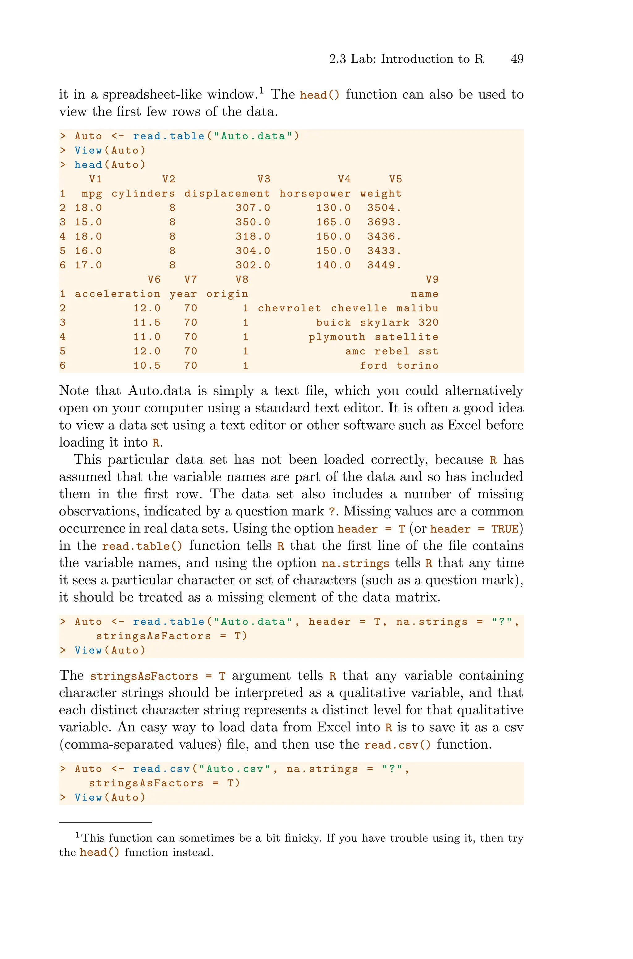 2.3 Lab: Introduction to R 49
it in a spreadsheet-like window.1
The head() function can also be used to
view the first few rows of the data.
> Auto <- read.table("Auto.data")
> View(Auto)
> head(Auto)
V1 V2 V3 V4 V5
1 mpg cylinders displacement horsepower weight
2 18.0 8 307.0 130.0 3504.
3 15.0 8 350.0 165.0 3693.
4 18.0 8 318.0 150.0 3436.
5 16.0 8 304.0 150.0 3433.
6 17.0 8 302.0 140.0 3449.
V6 V7 V8 V9
1 acceleration year origin name
2 12.0 70 1 chevrolet chevelle malibu
3 11.5 70 1 buick skylark 320
4 11.0 70 1 plymouth satellite
5 12.0 70 1 amc rebel sst
6 10.5 70 1 ford torino
Note that Auto.data is simply a text file, which you could alternatively
open on your computer using a standard text editor. It is often a good idea
to view a data set using a text editor or other software such as Excel before
loading it into R.
This particular data set has not been loaded correctly, because R has
assumed that the variable names are part of the data and so has included
them in the first row. The data set also includes a number of missing
observations, indicated by a question mark ?. Missing values are a common
occurrence in real data sets. Using the option header = T (or header = TRUE)
in the read.table() function tells R that the first line of the file contains
the variable names, and using the option na.strings tells R that any time
it sees a particular character or set of characters (such as a question mark),
it should be treated as a missing element of the data matrix.
> Auto <- read.table("Auto.data", header = T, na.strings = "?",
stringsAsFactors = T)
> View(Auto)
The stringsAsFactors = T argument tells R that any variable containing
character strings should be interpreted as a qualitative variable, and that
each distinct character string represents a distinct level for that qualitative
variable. An easy way to load data from Excel into R is to save it as a csv
(comma-separated values) file, and then use the read.csv() function.
> Auto <- read.csv("Auto.csv", na.strings = "?",
stringsAsFactors = T)
> View(Auto)
1This function can sometimes be a bit finicky. If you have trouble using it, then try
the head() function instead.
 