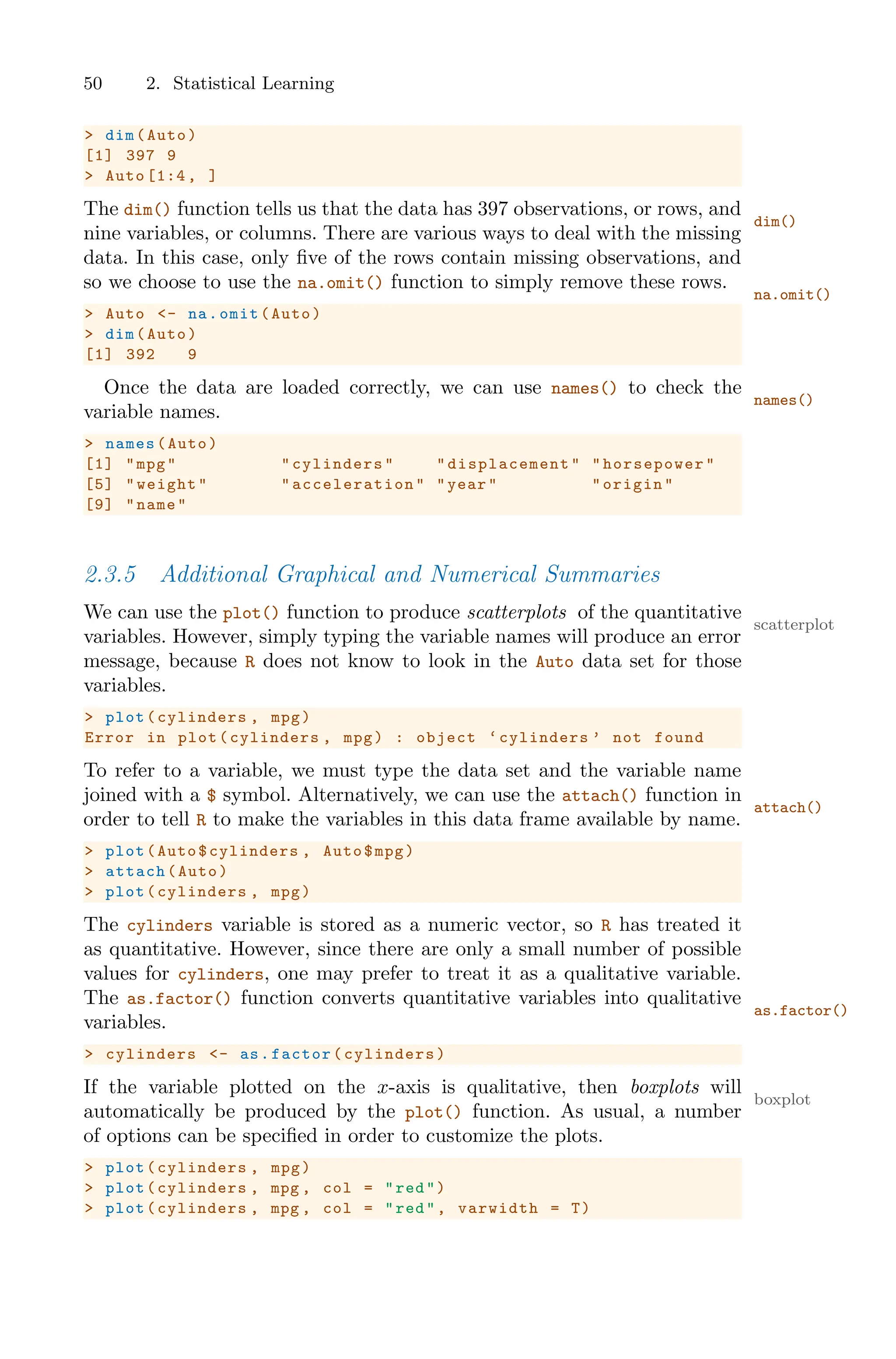 50 2. Statistical Learning
> dim(Auto)
[1] 397 9
> Auto [1:4 , ]
The dim() function tells us that the data has 397 observations, or rows, and
dim()
nine variables, or columns. There are various ways to deal with the missing
data. In this case, only five of the rows contain missing observations, and
so we choose to use the na.omit() function to simply remove these rows.
na.omit()
> Auto <- na.omit(Auto)
> dim(Auto)
[1] 392 9
Once the data are loaded correctly, we can use names() to check the
names()
variable names.
> names(Auto)
[1] "mpg" "cylinders" " displacement " "horsepower"
[5] "weight" " acceleration " "year" "origin"
[9] "name"
2.3.5 Additional Graphical and Numerical Summaries
We can use the plot() function to produce scatterplots of the quantitative
scatterplot
variables. However, simply typing the variable names will produce an error
message, because R does not know to look in the Auto data set for those
variables.
> plot(cylinders , mpg)
Error in plot(cylinders , mpg) : object ‘cylinders ’ not found
To refer to a variable, we must type the data set and the variable name
joined with a $ symbol. Alternatively, we can use the attach() function in
attach()
order to tell R to make the variables in this data frame available by name.
> plot(Auto$cylinders , Auto$mpg)
> attach(Auto)
> plot(cylinders , mpg)
The cylinders variable is stored as a numeric vector, so R has treated it
as quantitative. However, since there are only a small number of possible
values for cylinders, one may prefer to treat it as a qualitative variable.
The as.factor() function converts quantitative variables into qualitative
as.factor()
variables.
> cylinders <- as.factor(cylinders)
If the variable plotted on the x-axis is qualitative, then boxplots will
boxplot
automatically be produced by the plot() function. As usual, a number
of options can be specified in order to customize the plots.
> plot(cylinders , mpg)
> plot(cylinders , mpg , col = "red")
> plot(cylinders , mpg , col = "red", varwidth = T)
 