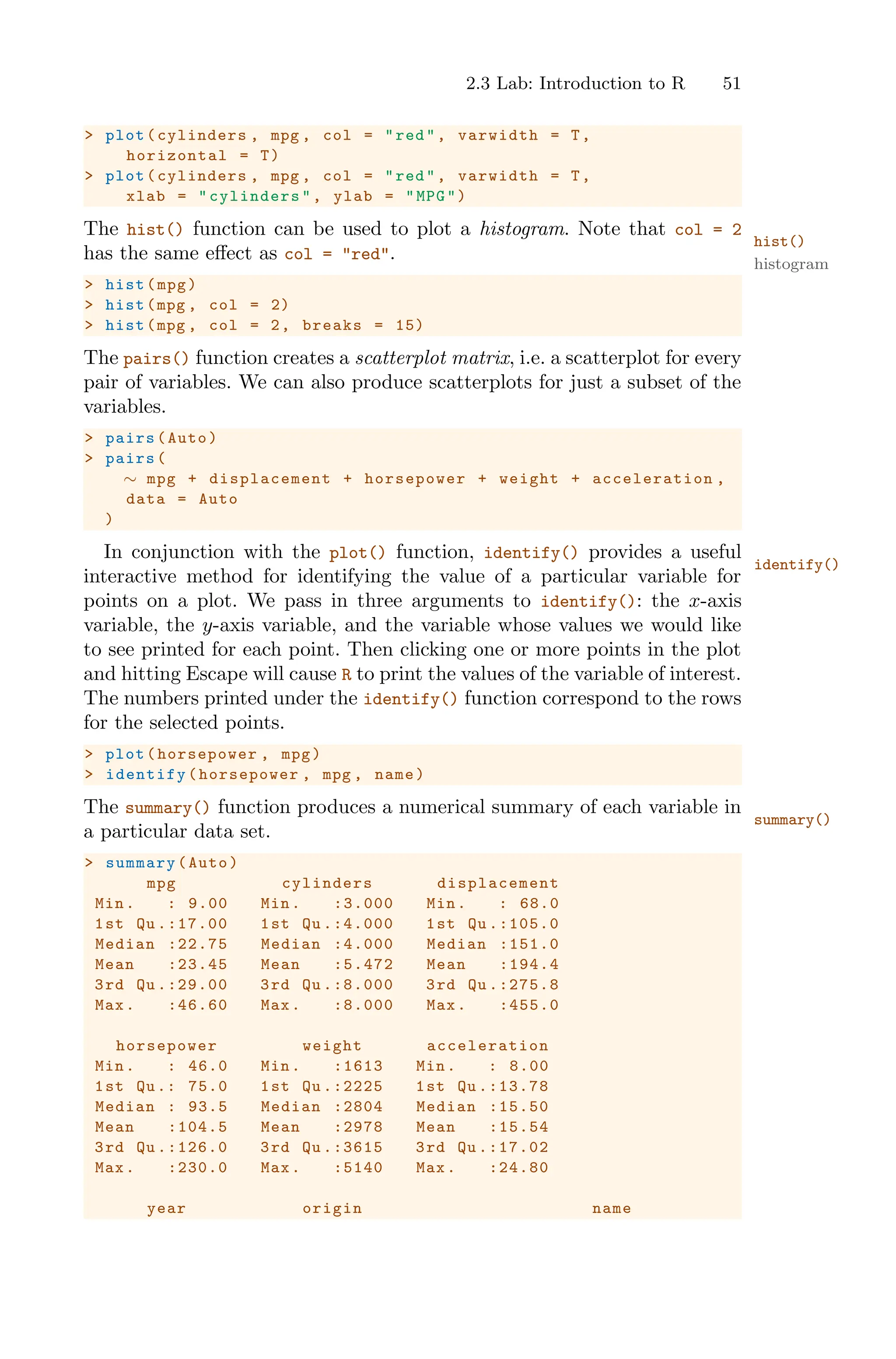2.3 Lab: Introduction to R 51
> plot(cylinders , mpg , col = "red", varwidth = T,
horizontal = T)
> plot(cylinders , mpg , col = "red", varwidth = T,
xlab = "cylinders ", ylab = "MPG")
The hist() function can be used to plot a histogram. Note that col = 2
hist()
histogram
has the same eﬀect as col = "red".
> hist(mpg)
> hist(mpg , col = 2)
> hist(mpg , col = 2, breaks = 15)
The pairs() function creates a scatterplot matrix, i.e. a scatterplot for every
pair of variables. We can also produce scatterplots for just a subset of the
variables.
> pairs(Auto)
> pairs(
∼ mpg + displacement + horsepower + weight + acceleration ,
data = Auto
)
In conjunction with the plot() function, identify() provides a useful
identify()
interactive method for identifying the value of a particular variable for
points on a plot. We pass in three arguments to identify(): the x-axis
variable, the y-axis variable, and the variable whose values we would like
to see printed for each point. Then clicking one or more points in the plot
and hitting Escape will cause R to print the values of the variable of interest.
The numbers printed under the identify() function correspond to the rows
for the selected points.
> plot(horsepower , mpg)
> identify (horsepower , mpg , name)
The summary() function produces a numerical summary of each variable in
summary()
a particular data set.
> summary(Auto)
mpg cylinders displacement
Min. : 9.00 Min. :3.000 Min. : 68.0
1st Qu .:17.00 1st Qu .:4.000 1st Qu .:105.0
Median :22.75 Median :4.000 Median :151.0
Mean :23.45 Mean :5.472 Mean :194.4
3rd Qu .:29.00 3rd Qu .:8.000 3rd Qu .:275.8
Max. :46.60 Max. :8.000 Max. :455.0
horsepower weight acceleration
Min. : 46.0 Min. :1613 Min. : 8.00
1st Qu.: 75.0 1st Qu .:2225 1st Qu .:13.78
Median : 93.5 Median :2804 Median :15.50
Mean :104.5 Mean :2978 Mean :15.54
3rd Qu .:126.0 3rd Qu .:3615 3rd Qu .:17.02
Max. :230.0 Max. :5140 Max. :24.80
year origin name
 