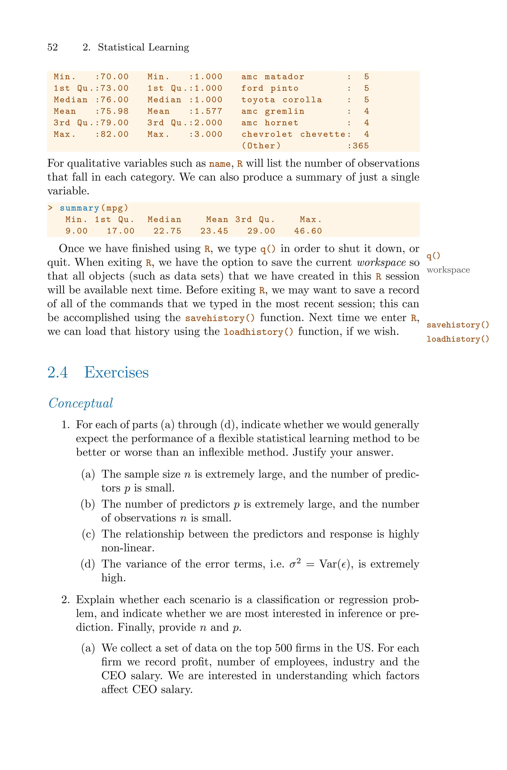 52 2. Statistical Learning
Min. :70.00 Min. :1.000 amc matador : 5
1st Qu .:73.00 1st Qu .:1.000 ford pinto : 5
Median :76.00 Median :1.000 toyota corolla : 5
Mean :75.98 Mean :1.577 amc gremlin : 4
3rd Qu .:79.00 3rd Qu .:2.000 amc hornet : 4
Max. :82.00 Max. :3.000 chevrolet chevette: 4
(Other) :365
For qualitative variables such as name, R will list the number of observations
that fall in each category. We can also produce a summary of just a single
variable.
> summary(mpg)
Min. 1st Qu. Median Mean 3rd Qu. Max.
9.00 17.00 22.75 23.45 29.00 46.60
Once we have finished using R, we type q() in order to shut it down, or
q()
quit. When exiting R, we have the option to save the current workspace so
workspace
that all objects (such as data sets) that we have created in this R session
will be available next time. Before exiting R, we may want to save a record
of all of the commands that we typed in the most recent session; this can
be accomplished using the savehistory() function. Next time we enter R,
savehistory()
we can load that history using the loadhistory() function, if we wish.
loadhistory()
2.4 Exercises
Conceptual
1. For each of parts (a) through (d), indicate whether we would generally
expect the performance of a flexible statistical learning method to be
better or worse than an inflexible method. Justify your answer.
(a) The sample size n is extremely large, and the number of predic-
tors p is small.
(b) The number of predictors p is extremely large, and the number
of observations n is small.
(c) The relationship between the predictors and response is highly
non-linear.
(d) The variance of the error terms, i.e. σ2
= Var(ϵ), is extremely
high.
2. Explain whether each scenario is a classification or regression prob-
lem, and indicate whether we are most interested in inference or pre-
diction. Finally, provide n and p.
(a) We collect a set of data on the top 500 firms in the US. For each
firm we record profit, number of employees, industry and the
CEO salary. We are interested in understanding which factors
aﬀect CEO salary.
 
