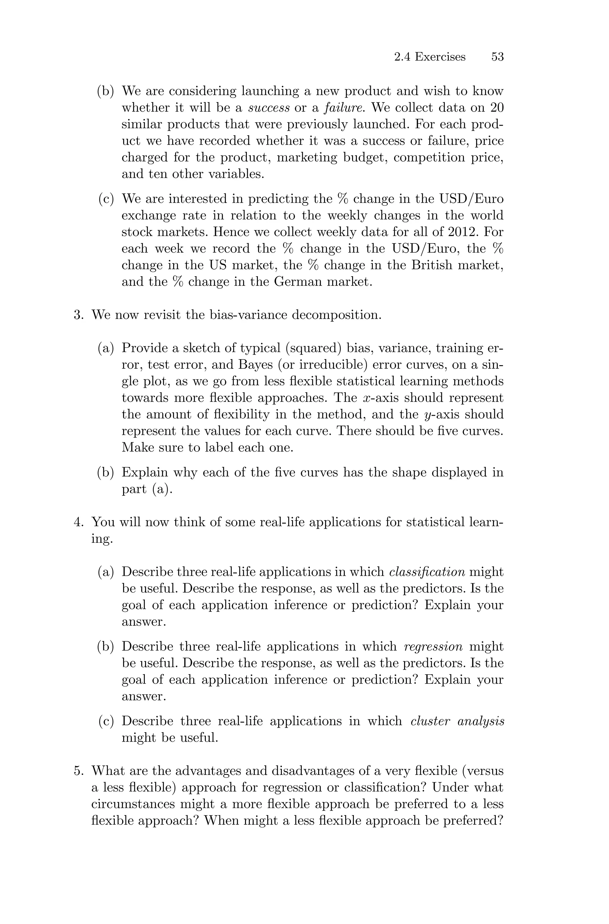 2.4 Exercises 53
(b) We are considering launching a new product and wish to know
whether it will be a success or a failure. We collect data on 20
similar products that were previously launched. For each prod-
uct we have recorded whether it was a success or failure, price
charged for the product, marketing budget, competition price,
and ten other variables.
(c) We are interested in predicting the % change in the USD/Euro
exchange rate in relation to the weekly changes in the world
stock markets. Hence we collect weekly data for all of 2012. For
each week we record the % change in the USD/Euro, the %
change in the US market, the % change in the British market,
and the % change in the German market.
3. We now revisit the bias-variance decomposition.
(a) Provide a sketch of typical (squared) bias, variance, training er-
ror, test error, and Bayes (or irreducible) error curves, on a sin-
gle plot, as we go from less flexible statistical learning methods
towards more flexible approaches. The x-axis should represent
the amount of flexibility in the method, and the y-axis should
represent the values for each curve. There should be five curves.
Make sure to label each one.
(b) Explain why each of the five curves has the shape displayed in
part (a).
4. You will now think of some real-life applications for statistical learn-
ing.
(a) Describe three real-life applications in which classification might
be useful. Describe the response, as well as the predictors. Is the
goal of each application inference or prediction? Explain your
answer.
(b) Describe three real-life applications in which regression might
be useful. Describe the response, as well as the predictors. Is the
goal of each application inference or prediction? Explain your
answer.
(c) Describe three real-life applications in which cluster analysis
might be useful.
5. What are the advantages and disadvantages of a very flexible (versus
a less flexible) approach for regression or classification? Under what
circumstances might a more flexible approach be preferred to a less
flexible approach? When might a less flexible approach be preferred?
 