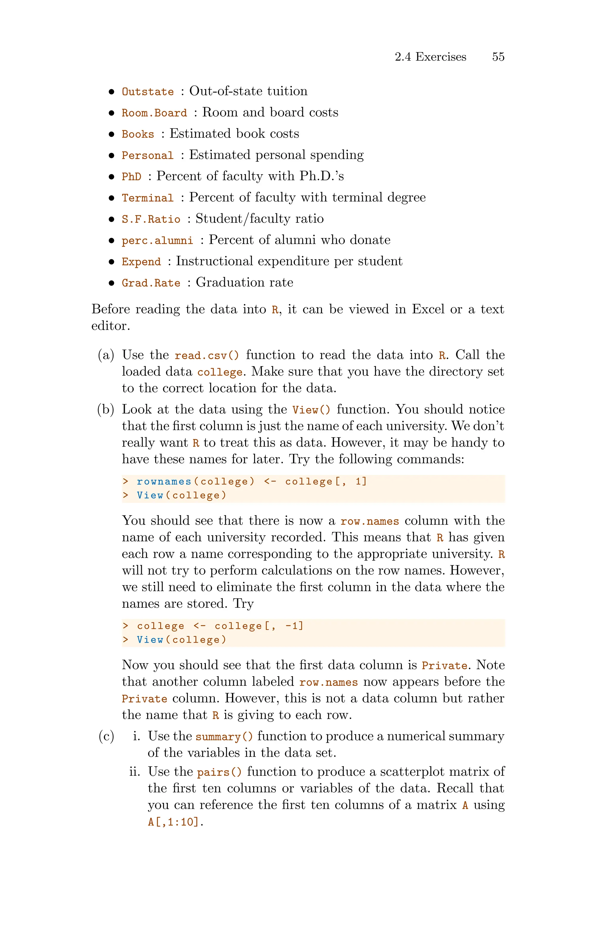 2.4 Exercises 55
• Outstate : Out-of-state tuition
• Room.Board : Room and board costs
• Books : Estimated book costs
• Personal : Estimated personal spending
• PhD : Percent of faculty with Ph.D.’s
• Terminal : Percent of faculty with terminal degree
• S.F.Ratio : Student/faculty ratio
• perc.alumni : Percent of alumni who donate
• Expend : Instructional expenditure per student
• Grad.Rate : Graduation rate
Before reading the data into R, it can be viewed in Excel or a text
editor.
(a) Use the read.csv() function to read the data into R. Call the
loaded data college. Make sure that you have the directory set
to the correct location for the data.
(b) Look at the data using the View() function. You should notice
that the first column is just the name of each university. We don’t
really want R to treat this as data. However, it may be handy to
have these names for later. Try the following commands:
> rownames (college) <- college[, 1]
> View(college)
You should see that there is now a row.names column with the
name of each university recorded. This means that R has given
each row a name corresponding to the appropriate university. R
will not try to perform calculations on the row names. However,
we still need to eliminate the first column in the data where the
names are stored. Try
> college <- college[, -1]
> View(college)
Now you should see that the first data column is Private. Note
that another column labeled row.names now appears before the
Private column. However, this is not a data column but rather
the name that R is giving to each row.
(c) i. Use the summary() function to produce a numerical summary
of the variables in the data set.
ii. Use the pairs() function to produce a scatterplot matrix of
the first ten columns or variables of the data. Recall that
you can reference the first ten columns of a matrix A using
A[,1:10].
 