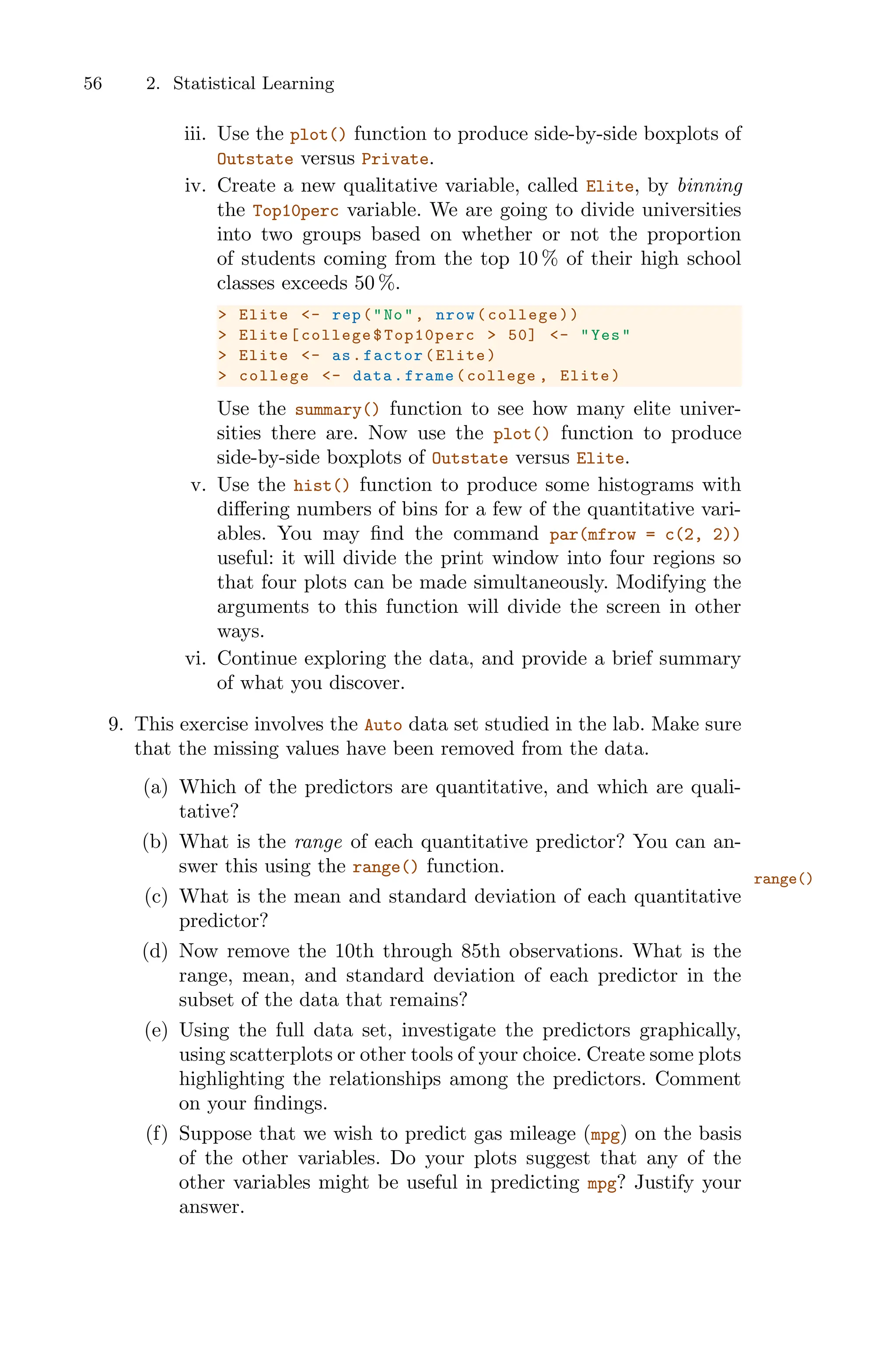 56 2. Statistical Learning
iii. Use the plot() function to produce side-by-side boxplots of
Outstate versus Private.
iv. Create a new qualitative variable, called Elite, by binning
the Top10perc variable. We are going to divide universities
into two groups based on whether or not the proportion
of students coming from the top 10 % of their high school
classes exceeds 50 %.
> Elite <- rep("No", nrow(college))
> Elite[college$Top10perc > 50] <- "Yes"
> Elite <- as.factor(Elite)
> college <- data.frame(college , Elite)
Use the summary() function to see how many elite univer-
sities there are. Now use the plot() function to produce
side-by-side boxplots of Outstate versus Elite.
v. Use the hist() function to produce some histograms with
diﬀering numbers of bins for a few of the quantitative vari-
ables. You may find the command par(mfrow = c(2, 2))
useful: it will divide the print window into four regions so
that four plots can be made simultaneously. Modifying the
arguments to this function will divide the screen in other
ways.
vi. Continue exploring the data, and provide a brief summary
of what you discover.
9. This exercise involves the Auto data set studied in the lab. Make sure
that the missing values have been removed from the data.
(a) Which of the predictors are quantitative, and which are quali-
tative?
(b) What is the range of each quantitative predictor? You can an-
swer this using the range() function.
range()
(c) What is the mean and standard deviation of each quantitative
predictor?
(d) Now remove the 10th through 85th observations. What is the
range, mean, and standard deviation of each predictor in the
subset of the data that remains?
(e) Using the full data set, investigate the predictors graphically,
using scatterplots or other tools of your choice. Create some plots
highlighting the relationships among the predictors. Comment
on your findings.
(f) Suppose that we wish to predict gas mileage (mpg) on the basis
of the other variables. Do your plots suggest that any of the
other variables might be useful in predicting mpg? Justify your
answer.
 